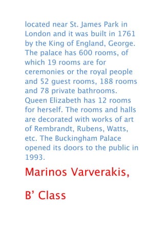 located near St. James Park in
London and it was built in 1761
by the King of England, George.
The palace has 600 rooms, of
which 19 rooms are for
ceremonies or the royal people
and 52 guest rooms, 188 rooms
and 78 private bathrooms.
Queen Elizabeth has 12 rooms
for herself. The rooms and halls
are decorated with works of art
of Rembrandt, Rubens, Watts,
etc. The Buckingham Palace
opened its doors to the public in
1993.

Marinos Varverakis,

B’ Class
 