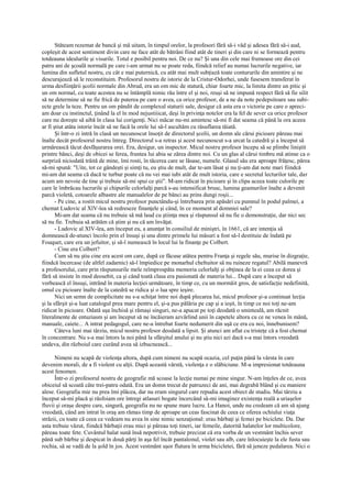 Stăteam rezemat de bancă şi mă uitam, în timpul orelor, la profesori fără să-i văd şi adesea fără să-i aud,
copleşit de acest sentiment divin care ne face atât de bătrâni fiind atât de tineri şi din care ni se formează pentru
totdeauna idealurile şi visurile. Totul e posibil pentru noi. De ce nu? Şi una din cele mai frumoase ore din cei
patru ani de şcoală normală pe care i-am urmat nu se poate reda, fiindcă relief au numai lucrurile negative, iar
lumina din sufletul nostru, cu cât e mai puternică, cu atât mai mult subţiază toate contururile din amintire şi ne
descurajează să le reconstituim. Profesorul nostru de istorie de la Cristur-Odorhei, unde fusesem transferat în
urma desfiinţării şcolii normale din Abrud, era un om mic de statură, chiar foarte mic, la limita dintre un pitic şi
un om normal, cu toate acestea nu se întâmplă nimic rău între el şi noi, reuşi să ne impună respect fără să fie silit
să ne determine să ne fie frică de puterea pe care o avea, ca orice profesor, de a ne da note pedepsitoare sau subi-
ecte grele la teze. Pentru un om pândit de complexul staturii sale, desigur că asta era o victorie pe care o apreci-
am doar cu instinctul, ţinând la el în mod nejustiiicat, deşi în privinţa notelor era la fel de sever ca orice profesor
care nu doreşte să aibă în clasa lui corigenţi. Nici măcar nu-mi amintesc să-mi fi dat seama că până la ora aceea
ar fi ştiut atâta istorie încât să ne facă la orele lui să-l ascultăm cu răsuflarea tăiată.
       Şi într-o zi intră în clasă un necunoscut însoţit de directorul şcolii, un domn ale cărui picioare păreau mai
înalte decât profesorul nostru întreg. Directorul s-a retras şi acest necunoscut s-a urcat la catedră şi a început să
urmărească tăcut desfăşurarea orei. Era, desigur, un inspector. Micul nostru profesor începu să se plimbe liniştit
printre bănci, deşi de obicei se ferea, fruntea lui abia se zărea dintre noi. Cu un glas al cărui timbru mă atinse ca o
surpriză niciodată trăită de mine, îmi rosti, în tăcerea care se lăsase, numele. Glasul său era aproape frăţesc, părea
să-mi spună: "Uite, tot ce gândeşti şi simţi tu, eu ştiu de mult, dar te-am lăsat şi nu ţi-am dat note mari fiindcă
mi-am dat seama că dacă te turbur poate că nu vei mai iubi atât de mult istoria, care e secretul lecturilor tale, dar
acum am nevoie de tine şi trebuie să-mi spui ce ştii". M-am ridicat în picioare şi în clipa aceea toate culorile pe
care le îmbrăcau lucrurile şi chipurile celorlalţi parcă s-au intensificat brusc, lumina geamurilor înalte a devenit
parcă violetă, cotoarele albastre ale manualelor de pe bănci au prins dungi roşii...
       - Pe cine, a rostit micul nostru profesor punctându-şi întrebarea prin apăsări cu pumnul în podul palmei, a
chemat Ludovic al XlV-lea să redreseze finanţele şi când, în ce moment al domniei sale?
       Mi-am dat seama că nu trebuie să mă laud cu ştiinţa mea şi răspunsul să nu fie o demonstraţie, dar nici sec
să nu fie. Trebuia să arătăm că ştim şi nu că am învăţat.
       - Ludovic al XlV-lea, am început eu, a anunţat în consiliul de miniştri, în 1661, că are intenţia să
domnească de-atunci încolo prin el însuşi şi una dintre primele lui măsuri a fost să-l destituie de îndată pe
Fouquet, care era un jefuitor, şi să-l numească în locul lui la finanţe pe Colbert.
       - Cine era Colbert?
       Cum să nu ştiu cine era acest om care, după ce făcuse atâtea pentru Franţa şi regele său, murise în dizgraţie,
fiindcă încercase (de altfel zadarnic) să-l împiedice pe monarhul cheltuitor să nu ruineze regatul? Abilă manevră
a profesorului, care prin răspunsurile mele reîmprospăta memoria celorlalţi şi obţinea de la ei ceea ce dorea şi
fără să insiste în mod deosebit, ca şi când toată clasa era pasionată de materia lui... După care a început să
vorbească el însuşi, intrând în materia lecţiei următoare, în timp ce, cu un mormăit gros, de satisfacţie nedefinită,
omul cu picioare înalte de la catedră se ridica şi o lua spre ieşire.
       Nici un semn de complicitate nu s-a schiţat între noi după plecarea lui, micul profesor şi-a continuat lecţia
şi la sfârşit şi-a luat catalogul prea mare pentru el, şi-a pus pălăria pe cap şi a ieşit, în timp ce noi toţi ne-am
ridicat în picioare. Odată uşa închisă şi rămaşi singuri, ne-a apucat pe toţi deodată o sminteală, am răcnit
literalmente de entuziasm şi am început să ne încăieram azvârlind unii în capetele altora cu ce ne venea în mână,
manuale, caiete... A intrat pedagogul, care ne-a întrebat foarte nedumerit din uşă ce era cu noi, înnebunisem?
       Câteva luni mai târziu, micul nostru profesor deodată a lipsit. Şi atunci am aflat cu tristeţe că a fost chemat
în concentrare. Nu s-a mai întors la noi până la sfârşitul anului şi nu ştiu nici azi dacă s-a mai întors vreodată
undeva, din războiul care curând avea să izbucnească...

      Nimeni nu scapă de violenţa altora, după cum nimeni nu scapă ocazia, cel puţin până la vârsta în care
devenim morali, de a fi violent cu alţii. După această vârstă, violenţa e o slăbiciune. M-a impresionat totdeauna
acest fenomen.
      Într-o zi profesorul nostru de geografie mă scoase la lecţie numai pe mine singur. N-am înţeles de ce, avea
obiceiul să scoată câte trei-patru odată. Era un domn trecut de patruzeci de ani, mai degrabă blând şi cu maniere
alese. Geografia mie nu prea îmi plăcea, dar nu eram singurul care repudia acest obiect de studiu. Mai târziu a
început să-mi placă şi răsfoiam ore întregi atlasuri bogate încercând să-mi imaginez existenţa reală a uriaşelor
fluvii şi oraşe despre care, singură, geografia nu ne spune mare lucru. La Hanoi, unde nu credeam că am să ajung
vreodată, când am intrat în oraş am rămas timp de aproape un ceas fascinat de ceea ce oferea ochiului viaţa
străzii, cu toate că ceea ce vedeam nu avea în sine nimic senzaţional: erau bărbaţi şi femei pe biciclete. Da. Dar
asta trebuie văzut, fiindcă bărbaţii erau mici şi păreau toţi tineri, iar femeile, datorită halatelor lor multicolore,
păreau toate fete. Cuvântul halat sună însă nepotrivit, trebuie precizat că era vorba de un vestmânt închis sever
până sub bărbie şi despicat în două părţi în aşa fel încât pantalonul, violet sau alb, care înlocuieşte la ele fusta sau
rochia, să se vadă de la şold în jos. Acest vestmânt uşor flutura în urma bicicletei, fără să jeneze pedalarea. Nici o
 