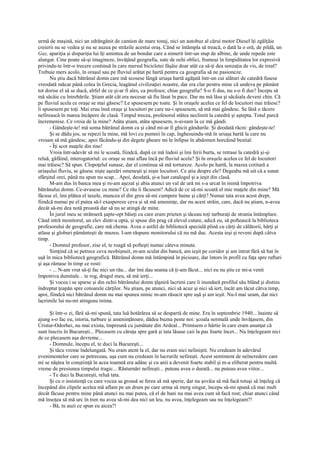 urmă de maşină, nici un zdrăngănit de camion de mare tonaj, nici un autobuz al cărui motor Diesel îţi zgâlţâie
creierii nu se vedea şi nu se auzea pe străzile acestui oraş. Când se întâmpla să treacă, o dată la o oră, de pildă, un
Gaz, apariţia şi dispariţia lui îţi amintea de un bondar care a nimerit într-un stup de albine, de unde repede este
alungat. Cine poate să-şi imagineze, învăţând geografia, sute de ochi oblici, frumoşi în limpiditatea lor expresivă
privindu-te într-o trecere continuă în care mersul bicicletei fâşâie doar atât ca să-ţi dea senzaţia de vis, de ireal?
Trebuie mers acolo, în oraşul sau pe fluviul arătat pe hartă pentru ca geografia să ne pasioneze.
      Nu ştiu dacă bătrânul domn care mă scosese lângă uriaşa hartă agăţată într-un cui alături de catedră fusese
vreodată măcar până colea în Grecia, leagănul civilizaţiei noastre, dar era clar pentru mine că undeva pe pământ
tot dorise el să se ducă, altfel de ce şi-ar fi ales, ca profesor, chiar geografia? S-o fi dus, nu s-o fi dus? Începu să
mă sâcâie cu întrebările. Ştiam atât cât era necesar să fiu lăsat în pace. Dar nu mă lăsa şi sâcâiala deveni chin. Că
pe fluviul acela ce oraşe se mai găsesc? Le spusesem pe toate. Şi în oraşele acelea ce fel de locuitori mai trăiesc?
îi spusesem pe toţi. Mai erau însă oraşe şi locuitori pe care nu-i spusesem, să mă mai gândesc. Se lăsă o tăcere
nefirească în marea încăpere de clasă. Timpul trecea, profesorul stătea neclintit la catedră şi aştepta. Totul parcă
încremenise. Ce vroia de la mine? Atâta ştiam, atâta spusesem, n-aveam la ce mă gândi.
      - Gândeşte-te! mă soma bătrânul domn ca şi când mi-ar fi ghicit gândurile. Şi deodată răcni: gândeşte-te!
      Şi se dădu jos, se repezi la mine, mă lovi cu pumnii în cap, înghesuindu-mă în uriaşa hartă la care nu
vroiam să mă gândesc, apoi făcându-şi din degete gheare mi le înfipse în abdomen horcăind bestial:
      - Îţi scot maţele din tine!
      Vroia într-adevăr să mi le scoată, fiindcă, după ce mă îndoii şi îmi ferii burta, se retrase la catedră şi-şi
reluă, gâfâind, interogatoriul: ce oraşe se mai aflau încă pe fluviul acela? Şi în oraşele acelea ce fel de locuitori
mai trăiesc? Să spun. Clopoţelul sunase, dar el continua să mă tortureze. Acolo pe hartă, la marea cotitură a
uriaşului fluviu, se găsesc nişte aşezări omeneşti şi nişte locuitori. Ce ştiu despre ele? Degeaba mă uit că a sunat
sfârşitul orei, până nu spun nu scap... Apoi, deodată, şi-a luat catalogul şi a ieşit din clasă.
      M-am dus în banca mea şi m-am aşezat şi abia atunci un val de ură mi s-a urcat în inimă împotriva
bătrânului domn. Ce-avusese cu mine? Ce rău îi făcusem? Adică de ce să-mi scoată el mie maţele din mine? Mă
făcuse el, îmi plătea el taxele, muncea el din greu să-mi cumpere haine şi cărţi? Numai tata avea acest drept,
fiindcă numai pe el putea să-l exaspereze ceva şi să mă ameninţe, dar nu acest străin, care, dacă nu ştiam, n-avea
decât să-mi dea notă proastă dar să nu se atingă de mine.
      În jurul meu se strânseră şapte-opt băieţi cu care eram prieten şi tăceau toţi turburaţi de strania întâmplare.
Când intră monitorul, un elev dintr-a opta, şi spuse din prag că elevul cutare, adică eu, să poftească la biblioteca
profesorului de geografie, care mă chema. Avea o astfel de bibliotecă specială plină cu cărţi de călătorii, hărţi şi
atlase şi globuri pământeşti de muzeu. I-am răspuns monitorului că nu mă duc. Acesta ieşi şi reveni după câtva
timp.
      - Domnul profesor, zise el, te roagă să pofteşti numai câteva minute.
      Simţind că se petrece ceva neobişnuit, m-am sculat din bancă, am ieşit pe coridor şi am intrat fără să bat în
uşă în mica bibliotecă geografică. Bătrânul domn mă întâmpină în picioare, dar întors în profil cu faţa spre rafturi
şi aşa rămase în timp ce rosti:
      - ... N-am vrut să-ţi fac nici un rău... dar îmi dau seama că ţi-am făcut... nici eu nu ştiu ce mi-a venit
împotriva dumitale... te rog, dragul meu, să mă ierţi...
      Şi vocea i se sparse şi din ochii bătrânului domn ţâşniră lacrimi care îi inundară profilul său blând şi distins
îndreptat ţeapăn spre cotoarele cărţilor. Nu ştiam, pe atunci, nici să acuz şi nici să iert, încât am tăcut câtva timp,
apoi, fiindcă nici bătrânul domn nu mai spunea nimic m-am răsucit spre uşă şi am ieşit. Nu-l mai uram, dar nici
lacrimile lui nu-mi atingeau inima.

      Şi într-o zi, fără să-mi spună, tata luă hotărârea să se despartă de mine. Era în septembrie 1940... înainte să
ajung s-o fac eu, istoria, turbure şi ameninţătoare, dădea buzna peste noi: şcoala normală unde învăţasem, din
Cristur-Odorhei, nu mai exista, împreună cu jumătate din Ardeal... Primisem o hârtie în care eram anunţat că
sunt înscris în Bucureşti... Plecasem cu căruţa spre gară şi tata lăsase caii la pas foarte încet... Nu înţelegeam nici
de ce plecasem aşa devreme...
      - Domnule, începu el, te duci la Bucureşti...
      Şi tăcu vreme îndelungată. Nu eram atent la el, dar nu eram nici neliniştit. Nu credeam în adevărul
evenimentelor care se petreceau, aşa cum nu credeam în lucrurile nefireşti. Acest sentiment de neîncredere care
mi se năştea în conştiinţă în acea toamnă era adânc şi cu anii a devenit foarte stabil şi m-a eliberat pentru multă
vreme de presiunea timpului tragic... Răsturnări nefireşti... puteau avea o durată... nu puteau avea viitor...
      - Te duci la Bucureşti, reluă tata.
      Şi cu o insistenţă cu care vocea sa groasă se ferea să mă sperie, dar nu şovăia să mă facă totuşi să înţeleg că
începând din clipele acelea mă aflam pe un drum pe care urma să merg singur, începu să-mi spună că mai mult
decât făcuse pentru mine până atunci nu mai putea, că el de bani nu mai avea cum să facă rost; chiar atunci când
mă însoţea să mă urc în tren nu avea să-mi dea nici un leu, nu avea, înţelegeam sau nu înţelegeam?!
      - Bă, tu auzi ce spun eu aicea?!
 