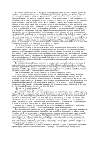 Nu auzeam. Adică auzeam, dar nu înţelegeam. Nu mi se părea că nu mai auzisem ceea ce îmi spune el. Nu
avea bani. Ce mai noutate! Parcă avusese vreodată!? Parcă îl auzise cineva spunând, chiar dacă avea brâul plin
(şi se întâmplase să-l aibă) că are? N-am! Asta parcă chiar şi gândea în clipa când mâna lui pipăia miile
foşnitoare în chimir. Că să mă duc şi eu la noroc, continuă el, intru la şcoală şi spun că n-am acuma bani de taxe
şi de internat, dar că voi avea, o să primesc de-acasă şi să stau şi eu cât m-or ţine... Şi dacă n-o să mai pot să stau
şi or să mă dea afară din şcoală, ei, era aşa rău? Nu era, cum să fie? Un om cu patru clase secundare nu se
aseamănă cu unul care n-a învăţat nimic şi nu ştie să care decât cărămizi cu spatele, ca bietul Nilă, care pe urmă a
avut noroc la blocul Algiu, de pe "Cheia Roseti", l-a luat proprietarul la el, l-a făcut portar... Admiţând cazul că o
să pot şi eu, târâşi, grăpişi, să termin şi pe-a patra după sistemul lui cu fonciirea, prin amânări şi promisiuni... Ei,
nu se schimbă? Cu patru clase am capacitatea, dacă vin şi intru undeva funcţionar, dimineaţa mă duc la slujbă,
după masă mă întorc în odăiţa mea cu cărţile mele şi mă apuc să învăţ... Ce treabă am? Şi cu capacitatea luată,
pot să dau liceul în particular, să trec pe-a cincea, în particular nu sunt atâtea taxe şi din leafa pe care o s-o câştig,
ei?! N-o să-mi mai rămână acolo câteva mii de lei într-un an şi să rezolv daravela? Numai dacă n-o să capăt darul
beţiei, ca alde frati-meu Ilie, că atunci bineînţeles că nu numai că n-o să am cu ce plăti, lăsând la o parte faptul că
nici de învăţătură n-o să-mi ardă, dar nici n-o să-mi ajungă să-mi duc zilele şi o să-mi curgă hainele după mine
jurăbii. Dar nu sunt eu ăla, ei şi ce? Strică dacă îmi spune?! Măcar dacă n-are bani să-mi dea, el ce să zică?! Sunt
băiat mare, pot să înţeleg ce-au păţit alţii şi să nu păţesc şi eu... înţeleg?...
      - Bă, tu înţelegi ce spun eu aicea?! Sau tu nici n-asculţi?
      Ascultam, dar cuvintele lui îmi treceau pe de lături, fiindcă nu erau destinate pentru clipa de faţă şi nici
pentru viitorul apropiat. Cum să înţeleg eu chiar imediat că el, tatăl meu, îşi lua în acea oră mâna de pe mine şi că
mă trimitea în lume cu gândul nemărturisit că îndărăt n-aveam ce mai căuta? Sigur că mai devreme sau mai
târziu un lucru ca acela trebuia să se petreacă, dar, chiar aşa, venise într-adevăr acea clipă? Mă uitam la marea de
porumburi printre care trecea şoseaua spre gară, şi în nici un fel n-aveam sentimentul că lucrul pe care-l dorisem
atât de mult, adică ruperea de familie, se petrecea definitiv chiar în acea oră şi că mulţi ani de-atunci încolo n-
aveam să-l mai văd pe tatăl meu şi nici stând cu el astfel în căruţă, simţindu-mă adică tot mic, deşi nu eram, n-
aveam să mai stau.
      De ce adică, continuă tatăl meu, să nu pot şi eu să izbutesc, chit că prea bun la treabă n-am fost eu, dar de
aia au cheltuit toţi şi au muncit pentru mine, şi el, şi mama Miţa şi Ilinca şi până şi băiatu-ăla mai mic, Sae, a
avut săracu grijă de vite, ba chiar a dat şi la secere şi la sapă, ca să pot eu să învăţ, să nu trebuiască să mă întorc
după ce toţi au răbdat de pe urma mea, şi să umblu prin noroi în opinci. Ce adică, a izbutit bietul Nilă, care abia
ştie să se iscălească, şi n-o să izbutesc eu? De ce adică să nu izbutesc!!
      - De ce să nu izbuteşti, mă, Marine?! Sau tu nici nu asculţi ce bălmăjesc eu aicea?!!
      Auzindu-l cum se ia singur peste picior, tresării, mă uitai la el şi văzându-i chipul îl apucai de umeri şi
veselia mi-o auzii singur printr-un fel de strigăte pe care le scosei şi care speriară caii adormiţi... Asta, da,
înţelegeam, iată, să stai să-ţi dai singur seama că bălmăjeşti de pomană şi că în nici un fel nu poţi face pe cineva
să înţeleagă prin cuvinte ceea ce i se întâmplă... Tu îi vorbeşti şi el se uită înainte şi nu vede decât soarele şi cerul
şi fundul cailor bătuţi de cozile lor în ritmul paşilor şi al căruţei... Tata se miră, cu o expresie de deznădejde
veselă pe chip, dând din umeri, vrând parcă să spună că el şi-a făcut datoria, dar dacă ăstuia îi arde de râs... cine
să-l mai înţeleagă... Dumnezeu ştie ce s-o mai alege şi de ăsta...
      - Eu ştiu, zise el, la ce te gândeşti tu!
      - Ei, la ce mă gândesc?! răspunsei eu batjocoritor.
      Şi el se intimidă şi tăcu. Mai văzuse şi el elevi prin sat, dar nici unul nu făcea ca mine... Umblau în grupuri,
râzând, sclifosindu-se... organizau baluri, serate. E drept că nici n-aveam cu ce să mă îmbrac şi să mă încalţ ca să
mă duc şi eu, dar chiar de-aş fi avut şi chiar de m-aş fi dus, credea el, neştiind că de fapt asta era suferinţa mea
ascunsă, nu acolo mi-era mie gândul... Dar unde...? De fapt nu ştia! Dibuia, şi ar fi vrut să afle măcar în ultima
oră de la mine dacă era sau nu ceva în capul sau în sufletul meu, un gând sau o tărie ca să-i facă despărţirea
uşoară. Cum puteam să-i spun?! Marile taine nu se dezvăluiesc nimănui.... Ne purtăm chiar cu cei mai apropiaţi,
ca şi când nu le-am avea, chiar cu riscul de a fi luaţi în derâdere, batjocoriţi sau umiliţi.
      - Mă rog, zise el atunci în faţa tăcerii mele: Eu sper (şi ţi-o spun asta ca să mă ţii minte) că m-ai înţeles!...
Că dacă nu m-ai înţeles, exclamă el cu totul detaşat de astă dată, o să fie vai de capul tău...
      Între timp ne apropiasem de gară, dar mai era un ceas până la sosirea trenului. Tata deshămă, dădu cailor să
mănânce nişte mohor şi ieşirăm pe peron. Bani de bilet avea, scosei biletul şi ne aşezarăm în faţă pe o bancă.
Peronul era plin de elevi şi eleve, care, ca şi mine, terminaseră vacanţa şi plecau spre oraşele în care învăţau, la
licee sau şcoli normale... Veselia care anima altădată peroanele, la sfârşit de vacanţă, era acum umbrită de o
melancolie gravă care abătea privirile în lături sau în pământ... Ştiam toţi... Clujul nu mai era al nostru şi toţi
aflasem că-l pierdusem fără să tragem un foc de armă... Că ministrul nostru la Viena, unde forţe mai puternice
decât noi ne dictaseră condiţiile lor, leşinase văzând harta cu trupul ciopârţit al ţării. Că soldaţii, retrăgându-se,
plângeau şi se rugau de ofiţeri să-i lase să lupte...
      Trenul sosi. Urcându-mă în el cu grabă să nu se pună în mişcare şi să-l pierd, cu geamantanul meu de lemn
vopsit în negru, în mână, uitai de tata, când îl auzii că mă strigă. Lăsai geamantanul pe culoar şi ieşii pe
 