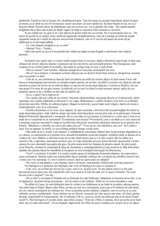 platformă. Trenul se urni şi începu, lin, să părăsească gara. Tata îmi spuse cu un glas împiedicat, parcă nesigur,
pe nume, ca şi când nu m-ar fi recunoscut, urcat cum eram, că sunt copilul lui. Îşi duse braţele în sus, tot cu o
mişcare frântă. Pornire târzie de îmbrăţişare care nu avusese loc, nu se gândise din timp... Îmi repetă numele
strigându-mă şi făcu câţiva paşi pe lângă vagon, în timp ce mişcarea lină a trenului se accelera.
      N-am schiţat nici un gest şi nu i-am adresat în prima clipă nici un cuvânt. Nu-l recunoşteam nici eu... Nu
ştiam că poartă cu el, pentru mine, astfel de îngrijorări deodată patetice, care să-i smulgă un astfel de strigăt
sugrumat însoţit de o astfel de mişcare neconvinsă a braţelor, care ar fi vrut să mă apuce de-acolo de pe
platformă şi să mă tragă îndărăt...
      - Ei, i-am răspuns strigând şi eu, ce este?
      - Marine! Vezi... Trenul...
      Atât l-am auzit că zice şi l-am pierdut din vedere pe după coroana bogată a salcâmului care străjuia
peronul...

      Scriitorul care aspiră spre o viziune totală asupra lumii se trezeşte, după o dramatică experienţă, în faţa unui
obstacol de temut: abjecţia umană, îi spuneam opt ani mai târziu unui proaspăt prieten, Paul Georgescu, care
susţinea că un scriitor poate fi un ticălos, dar poate în acelaşi timp să scrie o carte bună.
      - Din ce resurse? l-am întrebat. Abjecţia alungă din el inocenţa, principalul său scut.
      - De ce? mi-a răspuns. Cunoaştem scriitori abjecţi care au descris foarte bine lumea şi, dimpotrivă, inocenţi
care n-au putut s-o facă.
      - Uite de ce, am continuat eu beat de furie (el admira un astfel de scriitor abject al cărui nume îl trec sub
tăcere şi intransigenţa mea morală se extindea asupra operei), un scriitor, de altfel ca oricare om, dacă nu mai are
înaintea sa nimic de învins (şi un individ abject ce mai are de învins dacă abjecţia e victoria sa finală?), nici nu
mai poate fi în stare de un gest creator, în afară de cel cu care l-a dotat în mod mecanic natura, adică de a-şi
perpetua specia şi de a rămâne un bun tată al copiilor săi.
      - Şi ce, e puţin? mi-a replicat el.
      - Nu e puţin, dar era vorba de un scriitor. Inocenţa odată pierdută, mai poate descrie şi el moravurile, adică
suprafaţa care e plată, înălţimile şi abisurile îi vor scăpa. Shakespeare e sublim fiindcă a fost lovit ca şi Hamlet
de prostia unei fete, Ofelia, de căderea reginei. Băgate la moravuri, aceste fapte sunt vulgare, dacă n-ar exista o
conştiinţă pură, care să se cutremure.
      - Există cutremurare şi în viciu, mi-a răspuns. Şi apoi existenţa e diversă şi din această bogăţie de culori se
naşte fascinaţia pentru viaţă, când ne atrage mai mult omul deşucheat, tocmai prin asta, şi ne plictiseşte virtuosul.
Râdem! Petrecem! Spectacolul e amestecat. De ce n-ar râde şi n-ar petrece şi cititorul cu o carte cum e Satyricon,
unde nici o conştiinţă nu se cutremură? Ţi-aminteşti cum începe? Povestitorul, care e un tânăr şi ai zice curat (nu
e tinereţea expresia inocenţei?), după ce ascultă nişte discursuri incoerente, părăseşte adunarea şi se apropie de o
femeie: "Bătrânico, o întrebă, nu cumva ştii unde stau eu?" "Cum să nu, zice bătrânica, uite aici". Şi îi arată o
casă. Era un lupanar. Şi astfel, cu acest dialog strălucit începe vesela carte.
      - Mai întâi că nu e veselă, i-am răspuns. E străbătută de sinceritate, tânărul latin îşi povesteşte degradarea sa
şi a altora, cu sentimentul că a pierdut ceva, dovadă formidabila scenă din templul vestalelor unde se dusese să se
vindece de viciu. Râdem, e adevărat (cum să nu râzi când citeşti ceea ce i se face acolo), dar nu uităm că e
nefericit. Da, e adevărat, cunoaştem scriitori care, în viaţa obişnuită, priveau foarte filosofic spectacolul viciilor
umane (la care câteodată luau parte din gros, fie prin moravurile lor, împinşi de propria natură, fie prin scepti-
cism filosofic, insinuat în conştiinţă de lipsa de moralitate a contemporanilor) şi care acasă la ei, fără dificultate,
lepădau din spinare haina lor murdărită şi începeau să scrie trimiţând interogaţii lui Dumnezeu.
      - Vezi?! a exclamat. E posibil. Un sceptic român spune că inteligenţa înseamnă adaptare, iar experienţa e
sursa cunoaşterii. Spiritul uman are inepuizabile feţe şi multiple mijloace de a-şi păstra un echilibru interior într-
o lume care l-ar ameninţa. Ce este Comedia umană, dacă nu opera unui om adaptat?
      - Nu vreau să mă adaptez, i-am răspuns, dacă o să încerc, sunt pierdut, fiindcă alţii sunt mai puternici.
      Nu înţelegea ce-i spuneam sau înţelegea, dar vroia să înţeleg şi eu ceea ce susţinea el.
      - Uite, zice, un scriitor are nevoie de o casa, cum ai tu, să poţi scrie. Te-am apărat undeva şi din sală
prozatorul (nu-ţi spun care, dar clipind din ochi ca şi când ar fi ieşit din apă, mi l-a spus) a întrebat: "Şi n-are
nevoie şi de o maşină?" Am râs.
      - De ce râzi? a exclamat el fixându-mă cu frumoşii lui ochi bulbucaţi. Adaptarea ar însemna să nu râzi, ci să
te îngrijorezi, să prinzi ură pe prozatorul... să-l ţii minte şi să-l înlături. Altfel nu vei avea niciodată o casă.
      Ne aflam la Capşa, în anul debutului meu în volum şi ne întâlnisem să ne luăm la revedere, plecam pentru
mai mult timp la Sinaia. Beam cafea filtru, un truc pe care nu-l cunoşteam, şi pe care el îl reînnoia de câte două,
trei ori, mereu nemulţumit de calitatea lui. Avea un prieten printre chelneri, ilegalist, care ne servea şi cu care
schimba cuvinte confidenţiale. Acest chelner era un filosof, vruseseră să-i dea sarcini mai mari, să-l facă, pentru
început, responsabil al restaurantului, dar el refuzase ("de ce, zicea el, să-mi iau belea pe cap sa nu dorm liniştit
acasă?"). Paul Georgescu îl asculta atent, apoi ridica ceaşca: "Ăsta nu e filtru, îi spunea, du-te pe-acolo să ne facă
altul, dar cu cafea adevărată". (Avea dreptate, după două, trei filtre de-astea credeam că o să pot citi şi eu măcar
 