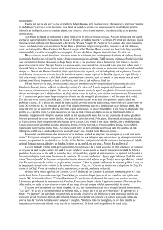 reaminteşti".
       Feeria din jur nu era un vis, nu se spulbera, fulgii dansau, ai fi zis chiar că se zbenguiesc şi expresia "natura
în sărbătoare" care mi-a venit în minte, m-a făcut să surâd cu ironie. Da, natura poate fi în sărbătoare pentru
iubitorii ei închipuiţi, care se credeau eterni, sau voiau să uite că sunt muritori, crezând o clipă că se puteau
aranja cu ea.
       Am trecut pe lângă un restaurant a cărui firmă avea în mijloc pictată o pisică. Am citit firma care era scrisă
cu trucul suprarealiştilor: Restaurant la pisica D. Pasăre şi berărie neagră N. Coliban. Pe urmă am văzut că pisica
încurca sensul, trebuia citit: Restaurant şi berărie la "Pisica Neagră" D. Pasăre şi N. Coliban. Am intrat înăuntru.
Vesel, am băut o bere şi m-am întors. N-am făcut o plimbare lungă să mă pierd în ninsoare şi să mă rătăcesc,
cum i se întâmplă lui Hans Castorp din Muntele magic a lui Thomas Mann şi n-am s-o descriu în lungi capitole,
interminabile, ca să fac să ningă în aceste pagini. Aveam de dat un răspuns la o întrebare: Ce să scriu.
       De ce să scriu, nu mă întrebam. N-aveam nimic de răzbunat, nici nu simţeam că trebuie să vorbesc despre
osemintele bunilor mei vărsate în mine, vârsta testamentului era departe. Tatăl meu nu spintecase burta boierului
sau vechilului în timpul răscoalei, să bage fasole în ea, şi nu ştiam nici cine e bunicul şi cum trăise el, nu-mi
povestise nimeni nimic. Nici pe bunica n-o cunoscusem, muriseră de tot, niciodată n-am ştiut nici măcar cum îi
cheamă. Nici pe bunicul sau bunica după mamă nu-i cunoscusem, dar mama ne povestise totuşi lucruri deosebite
despre ei. Din alt sat. Oameni înstăriţi, fraţi vajnici (morţi şi ei parcă, atât de îndepărtaţi mi se păreau). Cum să
scrii despre ceva care nu trăieşte decât în amintirea mamei, secret copleşit de familia ei grea, cu copii diferiţi, o
fată din prima ei căsătorie, o altă fată până la convieţuirea ei cu tata, apoi trei copii cu care venea tata, şi apoi
alţi trei copii făcuţi împreună, o fată şi doi băieţi, unul din ei, cel mijlociu, fiind eu.
       M-am întors în vila mea, m-am aşezat la masă şi am rămas cu privirea pierdută în ninsoarea de afară.
Gândurile blocate, inerte, sufletul cu elanul prizonier. Ce să scriu? A scrie inspirat de Dostoievski cum
încercasem, văzusem ce-mi ieşise. Nu cumva nu mai aveam nimic de spus? am gândit; Şi-atunci mi-am amintit
de trei scriitori pe care îi zărisem într-o zi, după debut, chiar în acel an, prin vitrina unui restaurant. M-am dus la
ei. Îi cunoşteam, petrecusem împreună prin cafenele ore de ameţeală şi entuziasm şi mă bucuram să-i revăd...
Dar nici nu m-au lăsat să deschid gura. Ce mi-a intrat mie în cap? m-au luat ei în primire, cred că dacă am
publicat o carte... Şi o ploaie de injurii la adresa cărţii, cuvinte urâte la adresa mea, prevestiri că o să mor într-un
şanţ... Ce eram eu? Ei, ce credeam că sunt? Era singura întrebare care m-a împiedicat să ies imediat afară. De
unde să ştim noi ce suntem?! Marile întrebări le pun şi ticăloşii, cu un aer triumfător. Cine poate să răspundă? Nu
pentru ei, ci pentru mine. Ce era mai curios, şi ceea ce mă reţinea, era faptul că nu se înţeleseseră între ei
dinainte, reacţionaseră câteştrei spontan îndată ce mă aşezasem la masa lor. Iar eu crezusem că numai gloabele
literare păstrează în ele un venin distilat. Am plecat în cele din urmă. Prin geam, din stradă, arătau gravi, tăcuţi,
ai fi zis că erau nişte conspiratori care puneau ceva la cale. Deşi tineri, i-am văzut bătrâni, într-o străfulgerare.
Unul avea o lucire de nebun în ochi, altul gras, blond, privire porcină, al treilea sumbru, posac, buze subţiri,
figură care nu prevestea nimic bun... Se înţeleseseră între ei, prin afinităţi scabroase care îmi scăpau, să mă
întâmpine astfel, cu o ranchiună care nu ştiam de unde vine, fiindcă nu le făcusem nimic...
       I-am uitat imediat atunci, dar acum ura lor se insinua: şi dacă au dreptate, mi-am spus, şi n-o să mai scriu
nimic? Vertiginos, alungând imaginea celor trei, gândul mi s-a îndreptat spre un om care, pe deasupra micimilor
umane, era pasionat de cuvântul scris. Acolo, în faţa hârtiei, mai puternică decât marmura, îmi spusese el odată,
artistul forţează natura, dându-i un înţeles, în timp ce ea, oarbă, nu are unul... Miron Paraschivescu!
       Ce-o fi făcând? Ultima dată, prin septembrie, fusesem cu el la o piesă şi acolo, în plin spectacol, se ridicase
şi strigase să iasă Arghezi afară din sală. Fireşte, Arghezi nu era acolo, ci doar în mintea turmentată de febră a
poetului. L-am scos eu din sală şi l-am dus la el, în blocul Aro, şi până să vină medicul, cu ajutorul telefonului a
început să dirijeze mari mase de oameni în revoluţie. El era un conducător... Ieşea şi pe balcon şi dând din mâini
cânta "Internaţionala" în faţa unei mulţimi închipuite adunată să-l aclame ca pe Troţki, sau ca pe Malraux, idolul
său. Pe urmă revenea la telefon şi cu glas măreţ continua: "Ana, tu preiei conducerea în sectorul galben. Luca, tu
te pregăteşti să intri în foc venind de la uzinele Malaxa... Dej, tu..." Curând se vindecase şi dispăruse la Cluj. Ce
căuta el la Cluj? Vroia să conducă acolo, mai modest, o revistă, pasiunea lui lucidă.
       Gândul mi-a zburat apoi la Ion Caraion. Ce-o fi făcând şi Ion Caraion? Locuisem împreună, prin '45, mai
multe luni, într-o frumoasă cameră pe Aleea Suter, pe urmă ne despărţisem ca să ne revedem prin aprilie sau
martie '48, în birourile editurii "Cartea Românească" care înainte de decretul din iunie avea un director nou,
Lăzărescu, şi redactori de asemenea noi, Caraion, Constantin Streia (căruia îi apăruse romanul Zbucium) şi Sen
Alexandru, un tânăr cu care ulterior aveam să am lungi discuţii asupra rolului personalităţii în istorie.
       Caraion m-a întâmpinat cu vădită surpriză, că iată, ne vedem din nou şi în ce situaţie fericită pentru mine...
"De, ce?" "Ei de ce, a râs neîncrezător de mirarea mea, şi brusc: păi n-ai dat un volum aici?" Şi aproape că a
ţipat: "Va apărea!" Era adevărat, volumul meu de nuvele Întâlnirea din Pământuri care întârziase mult la un
cunoscut şi fad foiletonist literar, dar influent, trecuse apoi printr-un concurs la Cultura naţională, stătea de
câteva luni la "Cartea Românească", director Toneghin. Acum nu mai era Toneghin, cu trei luni înainte de
naţionalizare cunoscuta editură avea deja în ea oameni noi. În două luni l-au publicat în două ediţii.
 