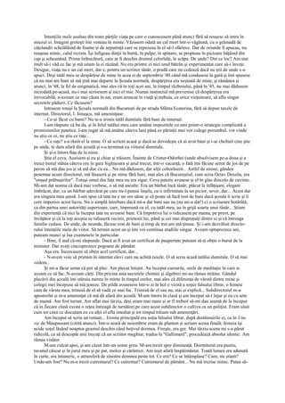 Intenţiile mele asaltau din toate părţile viaţa pe care o cunoscusem până atunci fără să reuşesc să intru în
miezul ei. Imagini groteşti îmi veneau în minte. Văzusem odată un cal mort într-o văgăună, cu o grămadă de
căţelandri schelălăind de foame şi de neputinţă care se repezeau în el să-l sfârtece. Dar de oriunde îl apucau, nu
reuşeau nimic, calul rezista. Îşi înfigeau dinţii în burtă, în pulpe, în spinare, se propteau în picioare bâţâind din
cap şi scheunând. Prima îmbucătură, care ar fi deschis drumul celorlalţi, le scăpa. De unde? Din ce loc? Am stat
mult să-i văd ce fac şi mă uitam la ei râzând. Nu era printre ei nici unul bătrân şi experimentat care să-i înveţe.
Desigur, viaţa nu e un cal mort, dar e, pentru un scriitor tânăr, o pradă care nu cedează dacă nu ştii de unde s-o
apuci. Deşi tatăl meu se despărţise de mine în acea zi de septembrie '40 când mă condusese la gară şi îmi spusese
că nu mai are bani să mă ţină mai departe la Şcoala normală, despărţirea era neştiută de mine, şi rămânea şi
atunci, în '48, la fel de enigmatică, mai ales că în toţi acei ani, în timpul războiului, până în '45, nu mai dădusem
niciodată pe-acasă, nu-i mai scrisesem şi nici el mie. Numai instinctul mă prevenise că despărţirea era
irevocabilă, n-aveam ce mai căuta în sat, eram aruncat în viaţă şi trebuia, ca orice vieţuitoare, să aflu singur
secretele pădurii. Ce făcusem?
      Intrasem totuşi la Şcoala normală din Bucureşti de pe strada Sfânta Ecaterina, fără să depun taxele de
internat. Directorul, I. Ionaşcu, mă ameninţase:
      - Ce-ai făcut cu banii? Nu te-a trimis tatăl dumitale fără bani de internat.
      I-am răspuns că ba da, şi în felul tatălui meu care amâna impozitele cu anii printr-o strategie complicată a
promisiunilor patetice, l-am rugat să mă amâne câteva luni până ce părinţii mei vor culege porumbul, vor vinde
nu ştiu ce oi, nu ştiu ce raţe...
      - Ce raţe? s-a răstit el la mine. O să scriem acasă şi dacă se dovedeşte că ai avut bani şi i-ai cheltuit cine ştie
pe unde, te dam afară din şcoală şi s-a terminat cu viitorul dumitale.
      Şi şi-a întors faţa de la mine.
      Ştia el ceva. Auzisem şi eu şi chiar şi trăisem. Înainte de Cristur-Odorhei (unde absolvisem pe-a doua şi a
treia) trenul stătea câteva ore în gara Sighişoara şi anul trecut, într-o vacanţă, o fată îmi făcuse semn de jos de pe
peron să mă dau jos şi să mă duc cu ea... Nu mă dădusem, dar alţii coborâseră... Astfel de sirene, gândea
pesemne acum directorul, mă lăsaseră şi pe mine fără bani, mai ales că Bucureştiul, cum scria Octav Dessila, era
"oraşul prăbuşirilor". Totuşi omul din faţa mea nu era sigur. Ceva patetic avusese şi el în glas dincolo de cuvinte.
Mi-am dat seama că dacă mai vorbesc, o să mă asculte. Era un bărbat încă tânăr, plăcut la înfăţişare, elegant
îmbrăcat, dur, ca un bărbat adevărat pe care nu-l puteai înşela, cu o infirmitate la un picior, sever, dar... Acest dar
era singura mea şansă. I-am spus că tata nu e un om sărac şi că poate să facă rost de bani dacă şcoala îi scrie şi îi
cere imperios acest lucru. Nu o simplă întrebare dacă mi-a dat bani sau nu (nu mi-a dat!) ci o scrisoare hotărâtă,
ca din partea unei autorităţi superioare, care, împreună cu el, cu tatăl meu, au în grijă soarta unui tânăr... Ştiam
din experienţă că nici la început tata nu avusese bani. Că împotriva lui o ridicasem pe mama, pe preot, pe
învăţător şi că la toţi aceştia se raliaseră vecinii, prietenii lui, până şi cei mai dispreţuiţi dintre ei şi că întreaga
familie cedase. De unde, de neunde, făcuse rost de bani şi timp de trei ani mă ţinuse. Şi i-am dezvăluit directo-
rului intenţiile mele de viitor. Să termin acest an şi îmi voi continua studiile singur. Aveam optsprezece ani,
puteam munci şi lua examenele în particular.
      - Bine, îl aud că-mi răspunde. Dacă ai fi avut un certificat de paupertate puteam să-ţi obţin o bursă de la
minister. Dar aveţi cincisprezece pogoane de pământ.
      Aşa era. Încercasem să obţin acel certificat, dar...
      - N-avem voie să primim în internat elevi care nu achită taxele. O să scriu acasă tatălui dumitale. O să mai
vedem...
      Şi mi-a făcut semn că pot să plec. Am plecat liniştit. Au început cursurile, orele de meditaţie în care n-
aveam ce să fac. N-aveam cărţi. Din pricina asta secretele chimiei şi algebrei mi-au rămas străine. Gândul
plecării din şcoală îmi stăruia mereu în minte în timpul orelor, mai ales că diferenţa de vârstă dintre mine şi
colegii mei începuse să mă jeneze. De pildă avusesem într-o zi în hol o vizită a soţiei falsului librar, o femeie
cam de vârsta mea, trimisă de el să vadă ce mai fac. Trimisă de el sau nu, stai şi explică... Subdirectorul m-a
apostrofat şi m-a ameninţat că mă dă afară din şcoală. M-am întors în clasă şi am început să-l înjur şi eu cu sete
de mamă. Am fost turnat. Am aflat mai târziu, deşi eram mai mare şi ar fi trebuit să-mi dau seamă de la început
că în fiecare clasă exista o reţea întreagă de turnători pe care acest subdirector o cultiva ca un poliţist. Eram uluit
cum tot ceea ce discutam eu cu alţii el afla imediat şi tot timpul trăiam sub ameninţări.
      Am început să scriu un roman... Eroina principală era soţia falsului librar, după destăinuirile ei, ca în Une
vie de Maupassant (citită atunci). Într-o seară de noiembrie eram de planton şi scriam scena finală; femeia îşi
ucide soţul lăsând noaptea geamul deschis când beţivul dormea. Fireşte, era ger. Mai târziu scena mi s-a părut
ridicolă, ca să descopăr anii trecuţi că un scriitor maghiar, tradus la "Gallimard", procedează absolut identic. Am
rămas visător.
      M-am culcat apoi, şi am căzut într-un somn greu. M-am trezit spre dimineaţă. Dormitorul era pustiu,
tavanul căscat şi în jurul meu şi pe pat, moloz şi cărămizi. Am ieşit afară înspăimântat. Toată lumea era adunată
în curte, era întuneric, o atmosferă de sinistru domnea peste tot. Ce era? Ce se întâmplase? Cum, nu ştiam?
Unde-am fost? Nu m-a trezit cutremurul? Ce cutremur? Cutremurul de pământ... Nu mă trezise nimic. Putea să-
 
