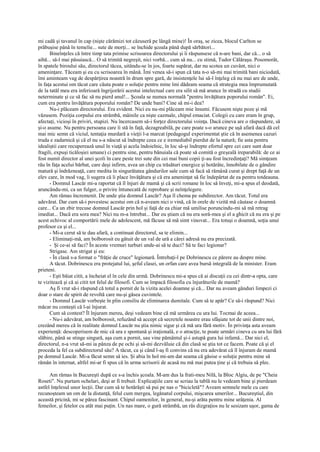 mi cadă şi tavanul în cap (nişte cărămizi tot căzuseră pe lângă mine)! În oraş, se zicea, blocul Carlton se
prăbuşise până în temelie... sute de morţi... se închide şcoala până după sărbători...
      Bineînţeles că între timp tata primise scrisoarea directorului şi îi răspunsese că n-are bani, dar că... o să
aibă... să-l mai păsuiască... O să trimită negreşit, nici vorbă... cum să nu... cu stimă, Tudor Călăraşu. Posomorât,
în spatele biroului său, directorul tăcea, uitându-se în jos, foarte supărat, dar nu scotea un cuvânt, nici o
ameninţare. Tăceam şi eu cu scrisoarea în mână. Îmi venea să-i spun că tata n-o să-mi mai trimită bani niciodată,
îmi aminteam vag de despărţirea noastră în drum spre gară, de insistenţele lui să-l înţeleg că nu mai are de unde,
în faţa acestui om tăcut care căuta poate o soluţie pentru mine îmi dădeam seama că strategia mea împrumutată
de la tatăl meu era inferioară îngrijorării acestui intelectual care era silit să mă arunce în stradă cu studii
neterminate şi ce să fac să nu pierd anul!... Şcoala se numea normală "pentru învăţătura poporului român". Ei,
cum era pentru învăţătura poporului român? De unde bani? Cine să mi-i dea?
      Nu-i plăceam directorului. Era evident. Nici eu nu-mi plăceam mie însumi. Făcusem nişte poze şi mă
văzusem. Poziţia corpului era strâmbă, mâinile ca nişte cazmale, chipul emaciat. Colegii cu care eram în grup,
afectaţi, vicioşi în priviri, stupizi. Nu încercasem să-i forţez directorului voinţa. Dacă cineva are o răspundere, să
şi-o asume. Nu pentru persoana care îi stă în faţă, dezagreabilă, pe care poate s-o arunce pe uşă afară dacă dă cel
mai mic semn că viciul, tentaţia murdară a vieţii l-a marcat (pedagogul experimentat ştie că în asemenea cazuri
truda e zadarnică şi că el nu s-a născut să îndrepte ceea ce e iremediabil pierdut de la natură; fie asta pentru
idealiştii care recuperează unul în viaţă şi acela îndoielnic, în loc să-şi îndrepte efortul spre cei care sunt doar
fragili, expuşi ticăloşiei umane) ci pentru sine, pentru bănuiala că poate să comită o greşeală ireparabilă: de ce ai
fost numit director al unei şcoli în care peste trei sute din cei mai buni copii ţi-au fost încredinţaţi? Mă simţeam
rău în faţa acelui bărbat, care deşi infirm, avea un chip cu trăsături energice şi hotărâte, înnobilate de o gândire
matură şi îndrăzneaţă, care medita în singurătatea gândurilor sale cum să facă să rămână curat şi drept faţă de un
elev care, în mod vag, îi sugera că îi place învăţătura şi că era ameninţat să fie îndepărtat de ea pentru totdeauna.
      - Domnul Lascăr mi-a raportat că îl înjuri de mamă şi că scrii romane în loc să înveţi, mi-a spus el deodată,
aruncându-mi, ca un fulger, o privire întunecată de reprobare şi neînţelegere.
      Am rămas încremenit. De unde ştia domnul Lascăr? Aşa îl chema pe subdirector. Am tăcut. Totul era
adevărat. Dar cum să-i povestesc acestui om că n-aveam nici o vină, că în orele de vizită mă căutase o doamnă
care... Ca un zbir trecuse domnul Lascăr prin hol şi faţă de ea chiar mă umilise poruncindu-mi să mă retrag
imediat... Dacă era sora mea? Nici nu m-a întrebat... Dar eu ştiam că nu era soră-mea şi el a ghicit că nu era şi pe
acest echivoc al comportării mele de adolescent, mă făcuse să mă simt vinovat... Era totuşi o doamnă, soţia unui
profesor ca şi el...
      - Mi-a cerut să te dau afară, a continuat directorul, sa te elimin...
      - Eliminaţi-mă, am bolborosit eu gâtuit de un val de ură a cărei adresă nu era precizată.
      - Şi ce-ai să faci? În aceste vremuri turburi unde-ai să te duci? Să te faci legionar?
      Strigase. Am strigat şi eu:
      - În clasă s-a format o "frăţie de cruce" legionară. Întrebaţi-l pe Dobrinescu ce părere au despre mine.
      A tăcut. Dobrinescu era protejatul lui, şeful clasei, un orfan care avea bursă integrală de la minister. Eram
prieteni.
      - Eşti băiat citit, a încheiat el în cele din urmă. Dobrinescu mi-a spus că ai discuţii cu cei dintr-a opta, care
te vizitează şi că ai citit tot felul de filosofi. Cum se împacă filosofia cu înjurăturile de mamă?
      Aş fi vrut să-i răspund că totul a pornit de la vizita acelei doamne şi că... Dar nu aveam gânduri limpezi ci
doar o stare de spirit de revoltă care nu-şi găsea cuvintele.
      - Domnul Lascăr vorbeşte în plin consiliu de eliminarea dumitale. Cum să te apăr? Ce să-i răspund? Nici
măcar nu conteşti că l-ai înjurat.
      Cum să contest? Îl înjuram mereu, deşi vedeam bine că mă urmărea cu ura lui. Tocmai de aceea...
      - Nu-i adevărat, am bolborosit, refuzând să accept că secretele noastre erau sfâşiate tot de unii dintre noi,
crezând mereu că în realitate domnul Lascăr nu ştia nimic sigur şi că mă ura fără motiv. În privinţa asta aveam
experienţă: descoperisem de mic că ura e spontană şi iraţională, e o atracţie, te poate urmări cineva cu ura lui fără
slăbire, până se stinge singură, aşa cum a pornit, sau vine pământul şi-i astupă gura lui infamă... Dar nici el,
directorul, n-a vrut să-mi ia pânza de pe ochi şi să-mi dezvăluie că din clasă se ştia tot ce facem. Poate că şi el
proceda la fel ca subdirectorul său? A tăcut, ca şi când l-aş fi convins că nu era adevărat că îl înjuram de mamă
pe domnul Lascăr. Mi-a făcut semn să ies. Şi abia în hol mi-am dat seama că găsise o soluţie pentru mine să
rămân în internat, altfel mi-ar fi spus că în urma scrisorii de acasă nu mă mai putea ţine şi că trebuia să plec.

      Am rămas în Bucureşti după ce s-a închis şcoala. M-am dus la frati-meu Nilă, la Bloc Algiu, de pe "Cheia
Roseti". Nu purtam ochelari, deşi ar fi trebuit. Explicaţiile care se scriau la tablă nu le vedeam bine şi pierdeam
astfel înţelesul unor lecţii. Dar cum să te hotărăşti să pui pe nas o "bicicletă"? Aveam semnele mele cu care
recunoşteam un om de la distanţă, felul cum mergea, legănatul corpului, mişcarea umerilor... Bucureştiul, din
această pricină, mi se părea fascinant. Chipul oamenilor, în general, nu-şi arăta pentru mine urâţenia. Al
femeilor, şi fetelor cu atât mai puţin. Un nas mare, o gură strâmbă, un râs dizgraţios nu le sesizam uşor, gama de
 