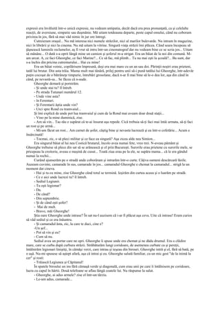 expresii era învăluită într-o unică expresie, nu vedeam antipatia, decât dacă era prea pronunţată, ca şi celelalte
reacţii, de aversiune, simpatie sau duşmănie. Mă uitam totdeauna departe, peste capul omului, când nu coboram
privirea în jos, fără să mai văd nimic în jur ore întregi.
       Cutreieram oraşul... Nu mă interesa nici numele străzilor, nici al marilor bulevarde. Nu intram în magazine,
nici în librării şi nici la cinema. Nu mă uitam la vitrine. Singură viaţa străzii îmi plăcea. Când seara începeau să
ţâşnească luminile reclamelor, aş fi vrut să intru într-un cinematograf dar nu vedeam bine ce se scria jos... Uitam
să mănânc... O dată s-a oprit lângă mine un camion şi şoferul m-a strigat. Era un băiat de la noi din comună. M-
am urcat. A, ce faci Gheorghe, ce faci Marine?... Ce să fac, mă plimb... Tu nu mai eşti la şcoală?... Ba sunt, dar
s-a închis din pricina cutremurului... Hai cu mine!
       Era un băiat voinic, copilărisem împreună, deşi era mai mare cu un an sau doi. Părinţii noştri erau prieteni,
tatăl lui brutar. Din asta trăia. Mama mult mai tânără, prilej pentru unii să-i pună tatălui lui Gheorghe, într-adevăr
puţin cocoşat de o bătrâneţe timpurie, întrebări grosolane, dacă n-ar fi mai bine să le-o dea lor, aşa din când în
când, pe nevastă-sa... Se făcea că n-aude.
       Gheorghe demară şi pornirăm.
       - Şi unde stai tu? îl întreb.
       - Pe strada Tutunari numărul 12.
       - Unde vine asta?
       - în Ferentari.
       - Şi Ferentarii ăştia unde vin?
       - Urci spre Rond cu tramvaiul...
       Şi îmi explică de unde pot lua tramvaiul şi cum de la Rond mai aveam doar două staţii...
       - Vino pe la mine duminică, zise.
       - Am să vin... Tac-tău e supărat că te-ai însurat aşa repede. Cică trebuia să-ţi faci mai întâi armata, să-ţi faci
un rost şi pe urmă...
       - Mi-am făcut un rost... Am carnet de şofer, câştig bine şi nevasta lucrează şi ea într-o cofetărie... Acum e
însărcinată!
       - Tocmai, zic, o să pleci militar şi ce face ea singură? Aşa zicea alde nea Simion...
       Era singurul băiat al lui nea Costică brutarul, încolo avea numai fete, vreo trei. N-aveau pământ şi
Gheorghe trebuise să plece din sat să se arănească şi el prin Bucureşti. Surorile erau prietene cu surorile mele, se
pricepeau la croitorie, aveau o maşină de cusut... Toată ziua erau pe la ele, se supăra mama... că le era gândul
numai la rochii...
       Curând ajunserăm pe o stradă unde coborâram şi intrarăm într-o curte. Câţiva oameni descărcară lăzile.
Auzeam cuvinte, camarade în sus, camarade în jos... camaradul Gheorghe e chemat la camaradul... strigă la un
moment dat cineva.
       - Hai şi tu cu mine, zise Gheorghe când totul se termină. Ieşirăm din curtea aceea şi o luarăm pe stradă.
       - Ce e aici unde lucrezi tu? îl întreb.
       - Sediul Legiunii.
       - Tu eşti legionar?
       - Da.
       - De când?
       - Din septembrie.
       - Şi de când eşti şofer?
       - Mai de mult.
       - Bravo, măi Gheorghe!
       Ştia oare Gheorghe unde intrase? În sat nu-l auzisem că i-ar fi plăcut aşa ceva. Uite că intrase! Eram curios
să văd sediul şi ce era înăuntru.
       - Şi camaradul ăsta, zic, la care te duci, cine e?
       -Un şef...
       - Pot să vin şi eu?
       - Cum să nu.
       Sediul avea un portar care ne opri. Gheorghe îi spuse unde era chemat şi ne dădu drumul. Era o clădire
mare, care se curba după curbura străzii. Străbăturăm lungi coridoare, de asemenea curbate ca şi pereţii,
întâlnirăm legionari liniştiţi, în cămăşi verzi, care intrau şi ieşeau din birouri. Gheorghe intră şi el, fără să bată, pe
o uşă. Nu-mi spusese să aştept afară, aşa că intrai şi eu. Gheorghe salută familiar, cu un mic gest "de la inimă la
cer" şi rosti:
       - Trăiască Legiunea şi Căpitanul!
       În spatele biroului un ins fără cămaşă verde şi diagonală, cum erau unii pe care îi întâlnisem pe coridoare,
lucra cu capul în hârtii. Două telefoane se aflau lângă coatele lui. Nu răspunse la salut.
       - Gheorghe, ai adus armele? zise el într-un târziu.
       - Le-am adus, camarade...
 