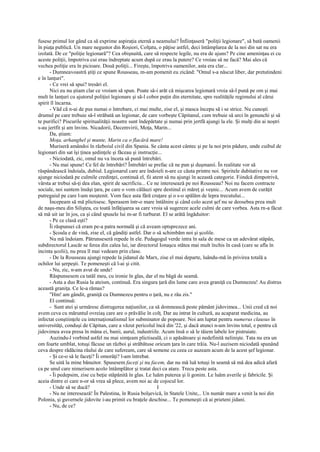 fusese primul lor gând ca să exprime aspiraţia eternă a neamului? Înfiinţaseră "poliţii legionare", să bată oamenii
în piaţa publică. Un mare negustor din Roşiori, Colţatu, o păţise astfel, deci întâmplarea de la noi din sat nu era
izolată. De ce "poliţie legionară"? Cea obişnuită, care să respecte legile, nu era de ajuns? Pe cine ameninţau ei cu
aceste poliţii, împotriva cui erau îndreptate acum după ce erau la putere? Ce vroiau să ne facă? Mai ales că
vechea poliţie era în picioare. Două poliţii... Fireşte, împotriva oamenilor, asta era clar...
      - Dumneavoastră ştiţi ce spune Rousseau, m-am pomenit eu zicând: "Omul s-a născut liber, dar pretutindeni
e în lanţuri".
      - Ce vrei să spui? tresări el.
      Nici eu nu ştiam clar ce vroiam să spun. Poate să-i arăt că mişcarea legionară vroia să-l pună pe om şi mai
mult în lanţuri cu ajutorul poliţiei legionare şi să-l cobor puţin din eternitate, spre realităţile regimului al cărui
spirit îl încarna.
      - Văd că n-ai de pus numai o întrebare, ci mai multe, zise el, şi masca începu să i se strice. Nu cunoşti
drumul pe care trebuie să-l străbată un legionar, de care vorbeşte Căpitanul, cum trebuie să urci în genunchi şi să
te purifici? Piscurile spiritualităţii noastre sunt îndepărtate şi numai prin jertfă ajungi la ele. Şi mulţi din ai noştri
s-au jertfit şi am învins. Nicadorii, Decemvirii, Moţa, Marin...
      Da, ştiam:
      Moţa, arhanghel şi munte, Marin ca o flacără mare!
      Muriseră amândoi în războiul civil din Spania. Se cânta acest cântec şi pe la noi prin pădure, unde cuibul de
legionari din sat îşi ţinea şedinţele şi făceau şi instrucţie...
      - Niciodată, zic, omul nu va înceta să pună întrebări.
      - Nu mai spune! Ce fel de întrebări? Întrebări se prefac că ne pun şi duşmanii. În realitate vor să
răspândească îndoiala, dubiul. Legionarul care are îndoieli n-are ce căuta printre noi. Spiritele dubitative nu vor
ajunge niciodată pe culmile credinţei, continuă el, fii atent să nu ajungi în această categorie. Fiindcă dimpotrivă,
vârsta ar trebui să-ţi dea elan, spirit de sacrificiu... Ce ne interesează pe noi Rousseau? Noi nu facem contracte
sociale, noi suntem însăşi ţara, pe care o vom călăuzi spre destinul ei măreţ şi veşnic... Acum avem de curăţit
putregaiul pe care l-am moştenit. Vom face asta fără cruţare şi o s-o spălăm de lepra trecutului...
      Începeam să mă plictisesc. Sperasem într-o mare întâlnire şi când colo acest şef nu se deosebea prea mult
de naşu-meu din Siliştea, cu toată înfăţişarea sa care vroia să sugereze acele culmi de care vorbea. Asta rn-a făcut
să mă uit iar în jos, ca şi când spusele lui m-ar fi turburat. El se arătă îngăduitor:
      - Pe ce clasă eşti?
      Îi răspunsei că eram pe-a patra normală şi că aveam optsprezece ani.
      - Şcoala e de vină, zise el, că gândiţi astfel. Dar o să schimbăm noi şi şcolile.
      Nu mă îndoiam. Pătrunseseră repede în ele. Pedagogul verde intra în sala de mese ca un adevărat stăpân,
subdirectorul Lascăr se ferea din calea lui, iar directorul Ionaşcu stătea mai mult închis în casă (care se afla în
incinta şcolii), nu prea îl mai vedeam prin clase.
      - De la Rousseau ajungi repede la jidanul de Marx, zise el mai departe, luându-mă în privirea totală a
ochilor lui şerpeşti. Te pomeneşti că l-ai şi citit.
      - Nu, zic, n-am avut de unde!
      Răspunsesem ca tatăl meu, cu ironie în glas, dar el nu băgă de seamă.
      - Asta a dus Rusia la ateism, continuă. Era singura ţară din lume care avea graniţă cu Dumnezeu! Au distrus
această graniţa. Ce le-a rămas?
      "Hm! am gândit, graniţă cu Dumnezeu pentru o ţară, nu e rău zis."
      El continuă:
      - Sunt atei şi urmăresc distrugerea naţiunilor, ca să domnească peste pământ jidovimea... Unii cred că noi
avem ceva cu măruntul ovreiaş care are o prăvălie în colţ. Dar au intrat în cultură, au acaparat medicina, au
infectat conştiinţele cu internaţionalismul lor subminator de popoare. Noi am luptat pentru numerus clausus în
universităţi, conduşi de Căpitan, care a văzut pericolul încă din '22, şi dacă atunci n-am învins total, e pentru că
jidovimea avea presa în mâna ei, banii, aurul, industriile. Acum însă o să le tăiem labele lor pistruiate.
      Auzindu-l vorbind astfel nu mai simţeam plictiseală, ci o apăsătoare şi nedefinită nelinişte. Tata nu era un
om foarte umblat, totuşi făcuse un război şi străbătuse oricum ţara în care trăia. Nu-l auzisem niciodată spunând
ceva despre rădăcina răului de care sufeream, care să semene cu ceea ce auzeam acum de la acest şef legionar.
      - Şi ce-o să le faceţi? Îi omorâţi? l-am întrebat.
      Se uită la mine bănuitor. Spusesem faceţi şi nu facem, dar nu mă luă totuşi în seamă să mă dea adică afară
ca pe unul care nimerisem acolo întâmplător şi tratat deci ca atare. Trecu peste asta.
      - Îi pedepsim, zise cu beţie stăpânită în glas. Le luăm puterea şi îi gonim. Le luăm averile şi fabricile. Şi
aceia dintre ei care n-or să vrea să plece, avem noi ac de cojocul lor.
      - Unde să se ducă?                                     I
      - Nu ne interesează! În Palestina, în Rusia bolşevică, în Statele Unite,.. Un număr mare a venit la noi din
Polonia, şi guvernele jidovite i-au primit cu braţele deschise... Te pomeneşti că ai prieteni jidani.
      - Nu, de ce?
 