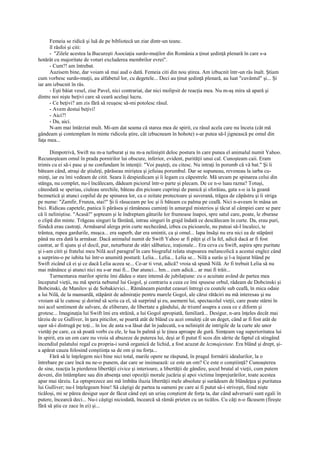 Femeia se ridică şi luă de pe bibliotecă un ziar dintr-un teanc.
      îl răsfoi şi citi:
      - "Zilele acestea la Bucureşti Asociaţia surdo-muţilor din România a ţinut şedinţă plenară în care s-a
hotărât cu majoritate de voturi excluderea membrilor evrei".
      - Cum?! am întrebat.
      Auzisem bine, dar voiam să mai aud o dată. Femeia citi din nou ştirea. Am izbucnit într-un râs înalt. Ştiam
cum vorbesc surdo-muţii, au alfabetul lor, cu degetele... Deci au ţinut şedinţă plenară, au luat "cuvântul" şi... Şi
iar am izbucnit în râs.
      - Eşti băiat vesel, zise Pavel, nici contrariat, dar nici molipsit de reacţia mea. Nu m-aş mira să apară şi
dintre noi nişte beţivi care să ceară acelaşi lucru.
      - Ce beţivi? am zis fără să reuşesc să-mi potolesc râsul.
      - Avem destui beţivi!
      - Aici?!
      - Da, aici.
      N-am mai întârziat mult. Mi-am dat seama că starea mea de spirit, cu râsul acela care nu înceta (cât mă
gândeam şi contemplam în minte ridicola ştire, cât izbucneam în hohote) s-ar putea să-l jignească pe omul din
faţa mea...

      Dimpotrivă, Swift nu m-a turburat şi nu m-a neliniştit deloc postura în care punea el animalul numit Yahoo.
Recunoşteam omul în prada pornirilor lui obscure, inferior, evident, purităţii unui cal. Cunoşteam caii. Eram
trimis cu ei să-i pasc şi ne confundam în intenţii: "Voi paşteţi, eu citesc. Nu intraţi în porumb că vă bat." Şi îi
băteam când, atraşi de ştiuleţi, părăseau miriştea şi jefuiau porumbul. Dar se supuneau, reveneau la iarba cu-
minţi, iar eu îmi vedeam de citit. Seara îi despiedicam şi îi legam cu căpestrele. Mă urcam pe spinarea celui din
stânga, nu complet, nu-l încălecam, dădeam piciorul într-o parte şi plecam. De ce n-o luau razna? Totuşi,
câteodată se speriau, ciuleau urechile, băteau din picioare cuprinşi de panică şi sforăiau, gata s-o ia la goană
bezmetică şi atunci copilul de pe spinarea lor, ca o zeitate protectoare şi suverană, trăgea de căpăstru şi îi striga
pe nume: "Zamfir, Frunza, stai!" Şi îi răsuceam pe loc şi îi băteam cu palma pe ceafă. Nici n-aveam în mâna un
bici. Ridicau capetele, panica îi părăsea şi rămâneau cuminţi în amurgul misterios şi tăcut al câmpiei care se pare
că îi neliniştise. "Acasă!" şopteam şi le îndreptam gâturile lor frumoase înapoi, spre satul care, poate, le zburase
o clipă din minte. Trăgeau singuri la fântână, intrau singuri în grajd îndată ce descălecam în curte. Da, erau puri,
fiindcă erau castraţi. Armăsarul alerga prin curte nechezând, izbea cu picioarele, nu puteai să-l încaleci, te
trântea, rupea gardurile, muşca... era superb, dar era smintit, ca şi omul... Iapa însăşi nu era nici ea de stăpânit
până nu era dată la armăsar. Dacă animalul numit de Swift Yahoo ar fi păţit şi el la fel, adică dacă ar fi fost
castrat, ar fi ajuns şi el docil, pur, neturburat de stări sălbatice, iraţionale... Era ceva cu Swift, aspira spre puritate
şi i-am citit şi fratelui meu Nilă acel paragraf în care biograful relata stupoarea melancolică a acestui englez când
a surprins-o pe iubita lui într-o anumită postură: Lelia... Lelia... Lelia se... Nilă a surâs şi l-a înjurat blând pe
Swift zicând că ei şi ce dacă Lelia aceea se... Ce-ar ti vrut, adică? vroia să spună Nilă. Ar fi trebuit Lelia să nu
mai mănânce şi atunci nici nu s-ar mai fi... Dar atunci... hm... cum adică... ar mai fi trăit...
      Turmentarea marilor spirite îmi dădea o stare intensă de jubilaţiune: cu o acuitate având de partea mea
începutul vieţii, nu mă speria nebunul lui Gogol, şi contrariu a ceea ce îmi spusese orbul, râdeam de Dobcinski şi
Bobcinski, de Manilov şi de Sobakievici... Rămâneam pierdut ceasuri întregi cu coatele sub ceafă, în mica odaie
a lui Nilă, de la mansardă, stăpânit de admiraţie pentru marele Gogol, ale cărui rătăciri nu mă interesau şi nu
vroiam să le cunosc şi dorind să scriu ca el, să surprind şi eu, asemeni lui, spectacolul vieţii, care poate stârni în
noi acel sentiment de salvare, de eliberare, de libertate a gândului, de triumf asupra a ceea ce e diform şi
grotesc... Imaginaţia lui Swift îmi era străină, a lui Gogol apropiată, familiară... Desigur, n-ara înţeles decât mai
târziu de ce Gulliver, în ţara piticilor, se poartă atât de blând cu acei omuleţi cât un deget, când ar fi fost atât de
uşor să-i distrugă pe toţi... în loc de asta s-a lăsat dat în judecată, s-a neliniştit de intrigile de la curte ale unor
vietăţi pe care, ca să poată vorbi cu ele, le lua în palmă şi le ţinea aproape de gură. Simţeam vag superioritatea lui
în spirit, era un om care nu vroia să abuzeze de puterea lui, deşi ar fi putut fi scos din sărite de faptul că stingând
incendiul palatului regal cu propria-i sursă organică de lichid, a fost acuzat de lezmajestate. Era blând şi drept, şi-
a apărat cauza folosind conştiinţa sa de om şi nu forţa...
      Fără să le înţelegem nici bine nici total, marile opere ne răspund, în pragul formării idealurilor, la o
întrebare pe care încă nu ne-o punem, dar care se insinuează: ce este un om? Ce este o conştiinţă? Cunoaşterea
de sine, reacţia la pierderea libertăţii civice şi interioare, a libertăţii de gândire, şocul brutal al vieţii, cum putem
deveni, din întâmplare sau din absenţa unei opoziţii morale jucăria şi apoi victima împrejurărilor, toate acestea
apar mai târziu. La optsprezece ani mă îmbăta iluzia libertăţii mele absolute şi surâdeam de blândeţea şi puritatea
lui Gulliver; nu-l înţelegeam bine! Să câştigi de partea ta oameni pe care ai fi putut să-i striveşti, fiind nişte
ticăloşi, mi se părea desigur uşor de făcut când eşti un uriaş conştient de forţa ta, dar când adversarii sunt egali în
putere, încearcă deci... Nu-i câştigi niciodată, încearcă să rămâi prieten cu un ticălos. Cu câţi n-o făcusem (fireşte
fără să ştiu ce zace în ei) şi...
 