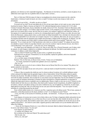 gândeam, să-i distreze şi să le surprindă imaginaţia... Nu bănuiam că mai târziu, recitind-o, aveam să găsesc în ea
adâncimea unui cuget care nu se gândise deloc la copii când o scrisese...

      Într-o zi frati-meu Nilă îmi spuse în timp ce ne pregăteam de culcare (eram numai noi doi, soţia lui,
însărcinată, o trimisese la ţară să nască; aici cine s-o ajute? în timp ce acolo erau moaşe şi rude care se
pricepeau):
      - Du-te şi tu pe la Ilie!... Al naibii, nu ştiu ce-a făcut!
      N-aveam nici un chef! Nu-mi mai plăcea de el. Era cel mai mare dintre cei trei copii cu care venise tata de
la prima lui muiere. După ce lucrase un timp la U.C.B. stârnind dispreţul nostru al tuturor (la U.C.B. adică
Uzinele Comunale Bucureşti), fusese măturător de stradă, intrase la S.T.B., Societatea Tramvaie Bucureşti, unde
se calificase sudor autogen. Ar fi trebuit, după această victorie, să fie mulţumit şi să se împace cu familia. N-aş fi
putut zice că se purta urât cu mine, dar nici bine nu se purta, ceva turbure îi apărea în ochi când îmi vorbea, că,
îmi spunea el cu scepticism agasat, ce cred eu că o să ajung dacă sunt la şcoală? Şi ăsta, ca şi alţii, din sat şi mai
târziu din Bucureşti, vedeau pentru mine cu ochii minţii un sfârşit lamentabil. Era o dorinţă a lor obscură, dintr-o
aversiune inexplicabilă? Ceva din mine nu le inspira simpatia? Ceva subteran, fără nume, de care eu nu ştiam, o
lua înaintea dorinţei mele de apropiere prin simpla mea prezenţă, şi năştea pofta să ajung rău, să sfârşesc "pe sub
poduri" cum îmi spusese acest frate când îl vizitasem pentru prima oară în acea toamnă? "Sunt elev", îmi
spusesem. "Ei şi ce dacă eşti elev? Câţi bacaloriaţi n-am văzut eu cu târnul în mână?" El scăpase de acest târn,
era mândru şi acum îi intrase în cap ideea funestă, care avea să-i scurteze viaţa la cincizeci de ani, să-şi facă o
casă în Bucureşti "să le arate el lor"... Cine erau acei Jormx înţelegeam.
      Un singur lucru mă împiedica să-l urăsc şi eu: fata cu care trăia. Era o Florică frumoasă, care îl iubea, mică
de statură, cu ochii limpezi, subţirică şi cu trăsături neobişnuit de delicate. Era fată în casă undeva (acolo îi
vizitasem, în odăiţa ei, unde trăiau împreună).
      - Da ce-a făcut? îl întreb eu pe Nilă, nu prea curios, cu gândul să nu mă duc.
      Nilă parcă nici nu mă auzi. Somnolent şi cu un aer pierdut, copleşit de gânduri, uită să-mi răspundă.
      - Ce-a făcut, măy Nilă?
      - Ei, ce să facă, spuse el deodată îmblânzit.
      Înţelesei. Ilie era frati-său, nu făcuse nimic, îl ierta. Totuşi ceva se întâmplase.
      - ...S-a mutat, murmură el în prada unor gânduri care nu se exprimau.
      - Da? zic. Şi?
      El dădu din cap cu ceva în el care se îndoia: făcuse sau nu făcuse bine Ilie că se mutase? Da, părea el să
spună, oamenii se mai mută...
      Şi îşi luă din cap şapca lui pe care scria portar, o puse pe masă cu mişcări încetinite şi începu să se
dezbrace.
      A doua zi făcui un pachet din cărţile pe care le citisem şi plecai la anticar să le schimb (plăteam numai
cititul, anticarul îmi dădea banii de garanţie înapoi şi din ei luam altele). În hol Nilă stătea măreţ în spatele
biroului său de portar. Îmi dădu să mănânc un sandvici cu şuncă şi o sticlă de bere. Câştiga bine Nilă pentru
serviciile lui aduse locatarilor, dar nu ştiam de ce avea mereu acel aer împovărat. Nu era trist (fiindcă la un pahar
avea un surâs de încântare fermecător şi fruntea lui lată şi încreţită de o liniştită nedumerire se descreţea în
sfârşit) dar lupta parcă mereu cu gânduri care nu căpătau glas. Ducea o luptă cu sine sau cu ceva? Nimeni nu ştia,
fiindcă stârnit de frati-său nu se dezvăluia, chiar dacă acela îi spunea lucruri muşcătoare, de pildă în legătură cu
nevastă-sa, căreia îi cam plăcea să bea şi nici prea vrednică nu era, sau în legătură cu viitorul lui, nu prea sigur,
după părerea lui frati-său. Dar şi în Nilă zăcea un ins care ştia să devină muşcător. "Taci că ai ajuns tu mare,
mormăia el, ai tăiat Bucureştiul pe din două".
      Erau vorbele tatălui nostru, de o ironie pe care Ilie o suportase greu cât stătuse acasă. "Ilie al meu, spunea el
oamenilor, a tăiat Bucureştiul pe din două: jumătate e al lui". Ce să răspunzi la asta? Nimic!
      - Vezi, zise Nilă, că stă acuma în Colentina, pe strada... lai tramvaiul... Te dai jos la cap, unde întoarce. Tu
mai ai bani?
      I-am răspuns că nu prea mai aveam şi mi-a întins câteva sute. În timp ce înapoiam cărţile anticarului mi-am
dat seama că totuşi se întâmplase ceva cu frati-meu Ilie şi n-am mai luat alte cărţi, hotărât să mă duc şi să văd.
      Am găsit greu strada, dacă stradă se putea numi, câteva case răzleţe la jumătate de oră de mers pe jos de la
capătul tramvaiului 1. Am intrat în curte unde o ţigancă groasă şi urâtă scutura ceva şi am întrebat dacă acolo
stătea Ilie Călăraşu.
      - Aicea stă, îmi răspunse femeia cu o voce izbitor de mieroasă, faţă de urâţenia balaoacheşă a chipului ei. E
la servici, dar trebuie să pice. Tu cine eşti?
      I-am răspuns că sunt fratele lui.
      - A, trebuie să fii Marin, zise.
      De ce trebuia să fiu chiar acel Marin? De unde dracu ştia?
      - Hai în casă, zise.
      - Da tu, zic, cine eşti?
 