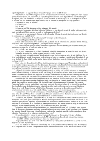 o parte faptul că n-o să se poată să nu-ţi pese de toţi proştii care or să râdă de tine.
      Mă uitam la el şi ca totdeauna glasul cu care îmi spunea aceste cuvinte mă făcu să înţeleg mai puţin ceea ce
spunea. Cum o spunea, asta era uimitor. O veşnică surpriză. Reieşea în acele clipe că lumea n-ar fi atât de greu
de suportat, dacă n-ar fi împănată cu proşti. Ei, ce-o să fac? Sunt eu în stare, aşa ca el, să nu-mi pese de ei? N-o
să fiu, cum o să fiu? Sunt un copil, puţini sunt cei care cu adevărat se pricep să le facă faţă. Şi atunci?
      - Şi ce vreai tu acum de la mine?
      –Te întreb. Ştii?!
      - Ce să ştiu?
      - Cum ce să ştii? Păi despre ce vorbim noi aicea? Ştii tu carte?
      Am tăcut. Cum puteam să-i alung îndoielile? Să-i spun că ştiu să rezolv ecuaţii de gradul întâi, sau că ştiu
toată istoria Evului Mediu aşa cum se predă ea în clasa a doua de liceu?
      - Ia spune-mi tu mie, aici, a zis el atunci tresărind parcă şi el însuşi că această idee nu-i venise mai demult
în minte, care sunt bogăţiile ţării?
      Vroia să mă examineze el, să audă cu urechile lui că ştiu şi să se liniştească.
      - Care sunt bogăţiile ţării? Eeee! Heeee!
      Şi l-am arătat iar cu mâna, să fie martori şi alţii, şi să râdă şi ei de întrebarea lui. A început să râdă el însuşi,
redevenind senin şi a pus mâna pe hăţuri. Convingerea mea îl subjugase.
      La Câmpu-Lung am ajuns pe seară şi am tras sub şoproanele unui han. Era frig, am început să tremur, m-
am învelit cu cerga, care nu ţinea însă deloc de cald.
      - Ce e cu tine? m-a întrebat.
      - Tu nu vezi? i-am răspuns eu cu dinţii clănţănind. Mi-e frig, pune dulama pe mine şi ia cerga asta de-aici.
      Mi-a adus să mănânc doi mici şi mi-a pus o ceaşcă cu ţuică în mână.
      - Bea şi tu, zice, mi-o dădu mocanu' ăsta de-alături. A tras şi el cu căruţa cu noi, e de prin Răchitele. Are şi
el un copil să-l dea la şcoală. A venit cu el în căruţă şi cu un butoi, eu zic că are o sută de chile. Ei, adăugă el, pot
eu să fac faţă? Se duce şi dă la unul şi la altul şi ţuică şi bani şi admitem cazul că şi băiatul e bun. între tine şi el
nu-l alege pe el?!
      N-am putut nici să mănânc, nici să beau şi nici nu mai auzeam bine ce spunea. Dimineaţa m-am trezit mirat
că nu prea îmi simţeam greutatea corpului. Ştiam ce e, dar această boală, frigurile, îmi trecuse demult şi niciodată
nu mă apucaseră toamna, ci totdeauna în iunie. Nu i-am spus tatălui meu nimic, nici nu prea credeam că sunt
iarăşi frigurile, de astă dată am mâncat bine şi starea aceea de slăbiciune mi-a trecut.
      Am plecat la şcoală. Curtea era imensă, plină de copii şi de părinţii lor. Vederea mocanilor cu pălăriuţele
acelea ca nişte ceaunuri şi cu pantalonii de aba albă strânşi pe picioare m-a înveselit şi am uitat că fusesem aseară
bolnav. Tatăl meu însă era din nou îngrijorat: se adeverea ceea ce auzise, în timp ce el mai crezuse poate că n-o fi
adevărat, şi că n-or fi avut toţi ambiţia să-şi dea copiii aici şi nu în altă parte: păreau nu trei sute, ci parcă o mie.
      Programul din ziua aceea, după cum citirăm pe un afiş, era apelul şi vizita medicală. Nu trecu mult şi ieşi
un ins care ceru foarte autoritar să se facă linişte, după care începu să ne citească numele după o listă. Erau într-
adevăr foarte mulţi, nu se mai tenninau. Cât timp să fi trecut? O jumătate de ceas? Cutărescu Ilie, prezent,
Panţirescu Toader, prezent, toaderii ăştia erau foarte numeroşi. Tocmai mă miram de ce mocanii îşi spun Toa-
der şi nu Tudor, când deodată peste curtea mărginită de ziduri înalte cu ferestre mari şi cu copaci bătrâni cu
frunza de un verde bogat şi negru, se lăsă liniştea. Se strigase un nume şi nu răspundea nimeni. În clipa
următoare insul care citea de pe listă repetă, ridicând vocea, un nume care nu-mi spunea nimic.
      Tăcerea reveni în timp ce mă miram de ce-o fi lipsind cel strigat. O fi renunţat de bunăvoie sau n-or mai fi
putut ai lui să-l dea? Atunci de ce s-o mai fi înscris? În clipa următoare o voce dramatică se auzi înaintând din
spate de unde se retrăseseră părinţii, şi o mână brutală mi se înfipse în umăr.
      - Răspunde, mă, prezent! Ce e cu tine? A! Da, eu eram ala! Cum de uitasem? Omul care făcea apelul ridică
fruntea din hârtii şi îmi spuse ceva neplăcut. Refuzai să înţeleg ce anume, găsind în sinea mea, cum aveam să fac
totdeauna, gata pregătită nepăsarea şi justificarea ei: am ştiut eu de ce nu mi-am înţeles numele. Iar pe ăla... şi n-
o să-i dau eu lui explicaţii de ce l-am făcut să mă strige de două ori. Aşa, uneori trebuie sa strigi pe cineva de mai
multe ori, nu toţi oamenii seamănă unii cu alţii. N-am auzit, fără să fiu surd. Ei şi?
      Îndată după aceea am intrat la vizita medicală care s-a terminat pe la orele trei. Dezbrăcaţi, eram cercetaţi
fugar de doi doctori, dintre care unul, care purta ochelari groşi, ne punea o carte în faţă: trebuia să citim din ea de
la o anumită distanţă. N-am putut citi de la distanţa vrută de el şi atunci mă apucă de ceafă, spunându-mi să nu
mă aplec. Cum puteam să nu mă aplec, dacă nu vedeam bine!?
      Revenind după câteva ceasuri în aceeaşi curte, acelaşi ins care ne făcuse apelul citi apoi o listă cu
nouăsprezece candidaţi respinşi la vizita medicală. Mă aflam printre ei. De astă dată îmi auzii clar numele.
      - Cum? De ce? făcu tata întrerupându-l. Ce-a avut copilul meu?
      - Copilul dumitale, zise insul, n-are ochi buni! Poate să şi-i strice şi mai tare dacă intră la şcoală. N-avem
dreptul să ne luăm răspunderea.
      Va să zică medicul cu ochelari nu admitea ca şi alţii să mai poarte ochelari şi să înveţe carte. N-am înţeles
de ce s-a purtat astfel cu mine. Tata părea să fi înţeles, dar eu nu eram curios să aflu. Ne-am luat actele, ne-am
 