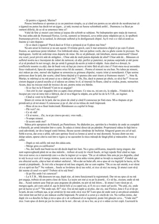 - Şi pentru o ţigancă, Marine?
       Pusese întrebarea ei spontan şi cu un patetism simplu, ca şi când era pentru ea un adevăr de nezdruncinat că
o ţigancă nu putea lua decât tot un ţigan... şi iată, tocmai ea fusese schimbată astfel... Dumnezu i-a făcut pe
oameni diferiţi, de ce să se amestece între ei?
       Valul de fete şi muieri care intrau şi ieşeau din schimb se subţiase. Ne îndreptarăm spre staţia de tramvai.
Nu mai arăta atât de frumoasă Florica. Loviţi, oamenii se întunecă, ceva străin pune stăpânire pe ei, le spulberă
frumuseţea privirii, le ia surâsul, le chirceşte sufletul şi le desfigurează chipul. Aş fi vrut s-o văd că arată ca
înainte şi i-am răspuns:
       - Şi ce dacă e ţigancă? Parcă dacă ar fi fost o prinţesă ţi-ar fi părut mai bine?
       Ne-am urcat în tramvai şi ne-am aşezat. O tristeţe gravă, care îi mai armoniza chipul ei pe care îl ştiam
frumos, se aşternuse peste trăsături. Era îmbrăcată sărac, într-un palton vechi, dar cu ghete curate în picioare. Nu
înţelegeam. Astfel de suferinţe erau departe de mine. De ce să părăseşti, mă întrebam, starea anterioară? Glasul
era vesel, jocul privirii atât de atrăgător... Chiar atât de mult putem depinde de altul? Chiar atât de... Bănuiam că
sufletul nostru nu e înconjurat de ziduri de netrecut, că alţii, perfizi şi puternici, ne puteau surprinde şi sări peste
el şi să producă în noi ravagii, dar pe urmă îi goneşti de-acolo şi redevii stăpân. Asta când n-o doreşti, în
conflictele noastre cu alţii, dar de bună voie să laşi pe cineva să intre fără să ştii cine e? Frati-meu nu-şi ascundea
firea vindicativă, lipsa de respect pentru orice fel de oameni... Pentru el nimeni nu era bun. Nu iubea pe nimeni,
nici măcar pe sine, mersul său legănat se armoniza cu grimasa chipului, veşnic iritat şi nemulţumit. Clipe senine
petrecuse doar la ţară, dar scurte, când fuma rânjind şi îi spunea câte unei tinere şi frumoase muieri: "... bine fă,
Mariţo, te măritaşi şi nu mă pusei şi eu o dată pe tine". "De, Ilie, dacă te puneai pe altele, ce să-ţi fac?" Avea un
cinism degajat şi parcă asculta şi el adesea un cântec în el, al tinereţii în floare, când se credea, poate, nemuritor.
Acum, deşi nu trecuse mult de treizeci de ani, pentru mine era bătrân.
       - Şi ce faci tu la Filatură? Cum te-ai angajat?
       - Am citit în ziar: angajăm fete cu şapte clase primare. Ce stau eu, mi-am zis, la stăpân... Fiindcă de la
început am vrut să intru într-o fabrică, dar el m-a băgat la stăpân, era şeful lui de la S.T.B., un inginer.
       - Când ai venit tu în Bucureşti?
       Ştiam că venise de la ţară, dar nu ştiam de când şi când îl cunoscuse pe frati-meu. Mi-a răspuns că pe
primăvară şi că tot atunci îl cunoscuse şi pe el, dar că nu trăiau de mult împreună.
       - Bine că nu m-a lăsat însărcinată. Rămâneam cu copilul în braţe.
       - Păi vezi? zic.
       - Ce să văd!
       - Că ai noroc... Zic, tu ai pe cineva pe-aici, vreo rudă...
       - N-ampe nimeni.
       - Şi acum unde stai?
       Stătea prin apropiere de Filatură, pe Pantelimon. Ne dădurăm jos, oprirăm la o brutărie de unde ea cumpără
o franzelă, pe urmă intrarăm într-o curte. În odaia ei intrai direct de pe pământ. Proprietarul stătea în faţă într-o
casă adevărată, iar de-a lungul curţii întinse, făcuse aceste cămăruţe de închiriat. Singurul geam era cel al uşii.
Sobă n-avea, dar avea o plită, sub care aprinse focul cu lemne şi aerul se mai dezmorţi. Scoase dintr-un mic
dulap salam, sparse câteva ouă într-o tigaie şi ne aşezarăm la mica măsuţă de lângă plită şi mâncarăm. Avea şi
cafea.
       - După ce mă calific mă mut din odaia asta.
       - Merge greu cu calificarea?
       - Nu, dar leafă mai bună nu-mi dă decât după trei luni. Nu e grea calificarea, maşinile merg singure, dar
sunt supravegheată până mi se dau mâinile... trebuie să scoţi în viteză fusele, să legi repede firul când se rupe.
Am avut noroc cu o maistoriţă care s-a dus la inginer şi i-a spus: "De ce să măture fata asta pe jos degeaba, când
te uiţi la ea şi vezi că îi merge mintea, n-are nevoie să stea atâta vreme până se învaţă cu maşinile". Fiindcă aşa
era obiceiul acolo, câteva luni să mături atelierul... Mi-a dat un halat alb, mi-a spus să viu îngrijită la lucru, să fiu
curată şi pieptănată... În trei zile a început să mă lase singură, dar se cam supăra: "De ce nu eşti atentă, n-ai văzut
că s-a oprit un fus?" Nu vedeam... fusele se învârtesc de-ţi iau ochii, ai zice că nici nu merg. Şi atunci cum să-ţi
dai seama că unul s-a oprit? Trebuie să te uiţi bine!
       - Şi pe Ilie unde l-ai cunoscut?
       - La S.T.B... Mă dusesem tot aşa, după ziar, să intru funcţionară la registratură. Dar mi-au spus că nu mă
pot angaja, trebuia să am patru clase de liceu. La ieşire am stat şi eu pe la poartă... Ce să fac, ziceam, unde să mă
duc... Acasă suntem şase fraţi pe şase pogoane de pământ, nu pot să mă întorc... Şi atunci l-am văzut pe el,
mergea agale, ştii cum calcă el, aşa în dorul lelii şi cu capul sus, ai fi zis ca e mare şef acolo. "Nu ştiţi, zic, unde
pot să lucrez şi eu?" "De unde eşti, fă?" zice. Era să mă supăr şi să plec, dar zic, stai Florico, ăsta o fi şi el de pe
la ţară, de-aia vorbeşte aşa, şi pe urmă ţie îţi mai arde că-ţi zice fă? I-am spus de unde sunt şi am plecat amândoi.
Am intrat într-un birt şi am mâncat ciorbă împreună. Pe urmă el a cerut şi o sticlă de vin. Nu vorbea nimic, dar
după vin s-a deschis la faţa şi mi-a spus că o să vorbească el cu inginerul, poate îmi găseşte ceva... "Unde stai?"
zice. I-am spus că dorm pe jos la cineva de la noi , din sat, că nu e loc, au şi ei o odaie cu trei copii. Lucrează la
 