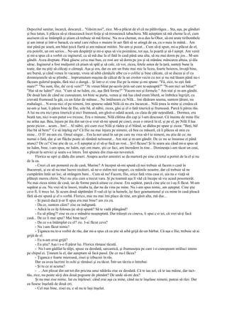 Depozitul sanitar, încarcă, descarcă... "Găsim noi", zice. Mi-a plăcut de el că nu pălăvrăgea... Sta, aşa, pe gânduri
şi bea tutun, îi plăcea să-şi răsucească încet foiţa şi să trosnească tabachera. Mă aşteptam să mă cheme la el, cum
auzisem că se întâmplă şi ştiam că trebuie să mă feresc. Nu m-a chemat, m-a dus la Obor, să-mi arate tiribombele
şi am intrat şi într-o baracă, cu unul care ridica o muiere în aer fără să se atingă de ea, cu o nuia în mână... Am
stat până pe seară, am băut ţuică fiartă şi am mâncat mititei. Ne-am şi pozat... Cum să-ţi spun, mi-a plăcut de el,
era potolit, un om serios... Ne-am despărţit şi mi-a spus să viu poimâine, tot aşa, la poartă şi să-l aştept. Am venit
şi mi-a spus că a vorbit cu inginerul, ca să mă duc la el fată în casă până una alta, să nu mai dorm pe jos... M-am
gândit. Avea dreptate. Până găsesc ceva mai bun, ce rost are să dorm pe jos şi să mănânc mâncarea altuia, şi-ăla
sărac. Inginerul a fost mulţumit că ştiam să spăl şi să calc, că voi, zicea, fetele astea de la ţară, sunteţi bune la
toate, dar nu ştiţi să călcaţi o cămaşă. Aşa şi era, dar eu am un frate mai mic la liceu, foarte boieros, învaţă bine,
are bursă, şi când venea în vacanţe, vroia să aibă cămăşile albe ca o colilie şi bine călcate, că se ducea şi el cu
domnişoarele să se plimbe... împrumutam maşina de călcat de la un croitor vecin cu noi şi nu mă lăsam până nu-i
făceam gulerul ţeapăn, fără nici o dungă... Şi într-o zi vine Ilie pe la mine şi-mi spune: "Fă, zice, tu eşti fată
mare?" "Nu sunt, Ilie, da' ce-ţi veni?" "Ai vreun băiat pe-acolo prin sat care te-aşteaptă?" "N-am nici un băiat!"
"Hai să ne luăm!" zice. "Cum să ne luăm, zic, aşa fără forme?" "Facem noi şi formele." Am stat şi m-am gândit.
De două luni de când ne cunoşteam, tot bine se purta, venea şi mă lua când eram liberă, se îmbrăca îngrijit, cu
cravată frumoasă la gât, cu un fular de mătase... Ne întâlneam cu Nilă... îmi dădeam seama, suntem ţărani, nu
mahalagii... N-avea nici el pe nimeni, îmi spusese odată Nilă că nu era încurcat... Nilă ţinea la mine şi credea că
ne-am şi luat, îi părea bine de Ilie, uite bă, al nâbii, zicea, găsi şi el o fată tinerică şi frumoasă. Parcă îi părea rău.
A lui nu era nici prea tinerică şi nici frumoasă, am găsit-o odată acasă, cu claia de păr neţesălată... Dormea, era
beată tun, nici n-am putut s-o trezesc. Era o minune, Nilă clătina din cap şi l-am descusut. Că înainte de mine Ilie
nu arăta aşa. Bea, înjura pe ăia din sat (n-a vrut să-mi spună pe cine), avea o otravă în el, şi pe el, pe Nilă îl lua
peste picior... acum... hm!... Al nâbii, ştii cum zice Nilă şi râdea şi el blând, se dădea pe spate şi zicea: "Beţi, bă!
Hai bă să bem!" Ce să înţeleg eu? Că Ilie nu mai înjura pe nimeni, că bea cu măsură, că îi plăcea să stea cu
mine... O fi! mi-am zis. Omul singur... Era la noi unul în sat pe care nu vrea să-l ia nimeni, nu ştiu de ce; nu
numai o fată, dar şi un flăcău poate să rămână neînsurat... Am stat şi m-am gândit. De ce nu se însurase ei până
atunci? De ce? Cine ştie de ce, o fi aşteptat şi el să-şi facă un rost... Şi-l făcuse! Şi în seara aia când mi-a spus să
ne luăm, bine, i-am spus, ne luăm, eşti om mare, ştii ce faci, am încredere în tine... Dimineaţa i-am tăcut un ceai,
a plecat la servici şi seara s-a întors. Îmi spunea din ziua-aia nevestică.
      Florica se opri şi dădu din umeri. Asupra acelor amintiri se da martoră pe sine că totul a pornit de la el şi nu
de la ea.
      - Crezi că am pomenit eu de casă, Marine? A început să-mi spună că noi trebuie să facem o casă în
Bucureşti, şi eu să nu mai lucrez nicăieri, să ne-o zidim noi singuri, cu mâinile noastre, dar că trebuie să ne
cumpărăm întâi un loc, să strângem bani... Cum să nu! Facem, Ilie, orice fată vrea casa ei, aia nu e viaţă să
plăteşti mereu chirie. Nici nu ştiu cum a trecut vara. Şi pe toamnă aşa îl văd că începe să vie acasă posomorât.
Nu mai zicea nimic de casă, iar de forme parcă uitase ce zisese. Era supărat, parcă cine ştie ce i-aş fi făcut. M-am
supărat şi eu. Nu vrei să te însori, treaba ta, dar nu da vina pe mine. Nu i-am spus nimic, am aşteptat. Cine ştie
ce-o fi, îi trece lui. Şi acum două săptămâni îl vad că îşi ia hainele, îşi face geamantanul şi cu mine în casă pleacă
fără să-mi spună şi el o vorbă. Florico, mie nu mai îmi place de tine, am găsit alta, mă duc...
      - Şi parcă dacă ţi-ar fi spus era mai bine? am zis eu.
      - Da ce, suntem câini? zise ea indignată.
      - Adică la ce îţi folosea ţie să-ţi spună? Să te vadă plângând?
      - Eu să plâng?! zise ea cu o mândrie neaşteptată. Dar trăieşti cu cineva, îi spui c-o iei, că vrei să-ţi facă
casă... De ce îi mai spui? Mai bine taci!
      - Da ce s-a întâmplat cu el? zic. I-ai făcut ceva?
      - Nu i-am făcut nimic!
      - Ţiganca nu te-a vorbit de rău, dar mi-a spus că ea ştie să aibă grijă de-un bărbat. Că aşa e Ilie, trebuie să ai
grijă de el.
      - Eu n-am avut grijă?
      - Eu ştiu? Aşa i s-o fi părut lui. Florica rămase tăcută.
      - Nu l-am gâdilat la tălpi, spuse ea deodată, sarcastică, şi frumuseţea pe care i-o cunoşteam străluci intens
pe chipul ei. Ţineam la el, dar aşteptam să facă pasul. De ce nu-l făcea?
      - Ţiganca e foarte mieroasă, zisei şi izbucnii în râs.
      Dar ea avea lacrimi în ochi şi rămăsei şi eu tăcut. Într-un târziu o întrebai:
      - Şi tu ce ai acuma?
      - .. .Am plecat din sat tot din pricina unui nătărău zise ea deodată. Că te iau azi, că te iau mâine, dar tact-
tău, zice, nu poate să-ţi dea două pogoane de pământ? De unde să-mi dea?
      Şi nu mai zise nimic. Iar eu înţelesei: când erai aşa ca mine, când nu te înşelase nimeni, puteai să râzi. Dar
ea fusese înşelată de două ori.
      - Cel mai bine, zisei eu, e să nu te laşi înşelat.
 