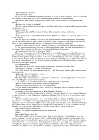 - Şi cum să trăieşti? tresări ea.
      - Poţi să trăieşti şi singur.
      Da, dar fata asta era stăpânită de un gând: un bărbat al ei, o casă... Cum să i-l smulgi? Şi dacă ar fi fost urâtă
sau o neroadă, ai mai fi putut zice că asta e soarta neroadelor şi a urâtelor, să rămână singure.
      - Parcă ai fi o babă, îi spusei râzând din nou. Ai să te califici şi o să-ţi găseşti tu un băiat cu care să te
înţelegi.
      - Dar cum, zise ea, chiar cu o ţigancă?!
      - Ei, asta e acuma, hohotii eu. Asta te doare pe tine! Dacă o să-ţi spun că e grasă şi urâtă, te pomeneşti că nu
mai dormi trei zile...
      Izbucni şi ea în râs.
      - Chiar aşa, grasă şi urâtă? Eu credeam că trebuie să fie una de-alea ochioase şi afurisite...
      - Nu e!
      - Bietul Ilie! exclamă ea atunci nedumerită, dar senină. Mai rău o să fie dacă o să-i pară rău, fiindcă eu cu el
nu mai mă împac.
      - Fii fără grijă, n-o să-i pară rău. Dacă vrei să ştii, spusei eu îmbătat deodată de propria-mi ştiinţă despre
viaţă, pe care nu înţelegeam de unde o aveam, Ilie te-a iubit sincer, cât a putut şi el, pe urmă n-a mai putut şi a
plecat. Pe ţiganca aia nu trebuie s-o iubească. Tu eşti de vină! Acum ai înţeles? Nu înţelegea.
      - Marine, ce spui tu n-are nici un rost... Ilie ţinea la mine şi eu nu pot să înţeleg ce l-a apucat de-a fugit...
      Nu mai puteam însă nici eu să-i repet ceea ce îi spusesem. Gândul trecuse prin capul meu ca un fulger, ea
nu-l prinsese şi îmi zburase şi mie din minte. Am rămas amândoi tăcuţi şi nedumeriţi.
      - Zici ca eu sunt de vină, reluă ea întru târziu. De ce?
      Păi aici era! Nu mai ştiam nici eu de ce. Se purtase bine cu el, îl iubise, avusese încredere. Dar dacă ar fi
făcut totul pe dos, să nu-l fi primit în odaia ei, să-i fi râs în nas, să nu fi dat doi bani pe promisiunile lui... Cine
ştie? Poate ar fi fugit de la început (şi atunci n-ar mai fi fost înşelată) dar poate s-ar fi prins de ea prin acest joc
pe care unele fete îl au din naştere, sau îl învaţă de nevoie, după prima dezamăgire, şi ar fi iubit-o toată viaţa. Nu
ştiam însă pe atunci că asta e, la o fată, o armă fără greş, mai puternică decât sinceritatea totală şi încrederea.
Încât am tăcut mai departe stingherit.
      Ea reluă încăpăţânată:
      - Zici că n-a mai putut să mă iubească. Dar la început cum a putut? Era om în toată firea.
      - Să nu crezi, îi răspunsei, că i-a făcut ţiganca farmece.
      - Nu cred în farmece. Dar atunci de ce s-a dus la ea?... Unde Dumnezeu o fi găsit-o, că am stat aproape tot
timpul împreună...
      - Şi ţie nu ţi-e frig aici? schimbai eu vorba.
      - Nu mi-e frig, mă bag sub pătură.
      Mă ridicai să plec. Dar rămăsesem cu sentimentul că îi adâncisem o îndoială, faptul că ea ar fi vinovată. Şi
ideea care mă fulgerase îmi reveni pe neaşteptate:
      - Eşti vinovată că nu ţi-ai dat seama de un lucru simplu: frati-meu nu era de tine.
      - Cum să-mi dau seama? Ţi-am povestit, îmi plăcea, se purta bine.
      - Îţi plăcea, se purta bine, râsei eu. Uite că nu s-a purtat bine!
      Asta era, dovada, se purtase bine un timp. Tăcurăm iarăşi. Se gândea, părea să înţeleagă. Îmi îmbrăcai
paltonul. Îmi puse mâna pe braţ.
      - Am bănuit eu, zise, că e aşa cum spui tu, dar credeam că... Nu ştiam...
      Nu ştia ce? Că rivala ei era groasă şi urâtă? o întrebai. Ea râse, apoi adăugă că îi părea rău de el. Mă aşezai
pe scaun cu paltonul pe mine. De pe atunci îmi plăcea să mă despart bine de cineva, să nu turbur un om şi apoi
să-l părăsesc.
      - Da, zic, şi mie îmi pare rău, dar nu mai e nimic de făcut. Nilă avea dreptate când dădea din cap că era o
mare minune ce se întâmpla cu Ilie. Sigur, ne pare rău că minunea asta se termină. Şi luî îi părea rău, nu
înţelegeam, când mi-a spus să mă duc pe la el, de ce arăta aşa de... cum să-ţi spun... parcă era un bou care trage la
apă şi ţăranul, în loc să-l lase, îl înjură şi dă cu ciomagul în el. I-ar fi plăcut şi lui să aibă o cumnată ca tine, aşa
frumoasă. Dar ce să-i faci dacă nenea a tras în altă parte. Acuma totul s-a stricat. Nu e vina ta.
      - Bine, Marine! Tu cum stai cu şcoala?
      - Merge! E în reparaţie din pricina cutremurului. Stau la Nilă.
      - Bine...
      Deci era bine! Puteam să mă duc.
      M-a condus până la tramvai, m-am urcat şi i-am făcut un semn nedefinit cu mâna, adică n-o să ne mai
vedem... sau poate... cine ştie... la revedere... Dar nu era bine deloc. Urmărind-o cu ochii prin geam am văzut
cum, rămasă singură în staţie, deodată o spaimă bruscă i-a acoperit chipul. Nu se mai gândea la mine, mi-am dat
seama, dar rămăsese cu ea însăşi şi cu o întrebare, pe care nu reuşisem să i To alung şi nici s-o lămuresc; de ce
fusese părăsită? Zadarnic îmi povestise, degeaba încercasem să-i explic... Am vrut să mă dau jos la staţia
următoare, dar simţeam că nici resursele mele nu erau mari. Ce puteam să-i-mai spun? Abia mulţi ani mai târziu
 