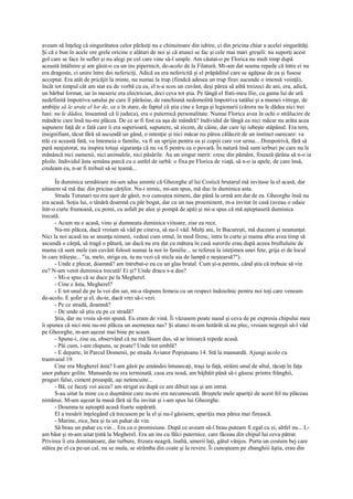 aveam să înţeleg că singurătatea celor părăsiţi nu e chinuitoare din iubire, ci din pricina chiar a acelei singurătăţi.
Şi că e bun în acele ore grele oricine e alături de noi şi că atunci se fac şi cele mai mari greşeli: nu suporţi acest
gol care se face în suflet şi nu alegi pe cel care vine să-l umple. Am căutat-o pe Florica nu mult timp după
această întâlnire şi am găsit-o cu un ins pipernicit, de-acolo de la Filatură. Mi-am dat seama repede că între ei nu
era dragoste, ci unire între doi nefericiţi. Adică ea era nefericită şi el prăpăditul care se agăţase de ea şi fusese
acceptat. Era atât de pricăjit la minte, nu numai la trup (fiindcă adesea un trup firav ascunde o imensă voinţă),
încât tot timpul cât am stat eu de vorbă cu ea, el n-a scos un cuvânt, deşi părea să aibă treizeci de ani, era, adică,
un bărbat format, iar în meserie era electrician, deci ceva tot ştia. Pe lângă el frati-meu Ilie, cu gama lui de ură
nedefinită împotriva satului pe care îl părăsise, de ranchiună nedomolită împotriva tatălui şi a mamei vitrege, de
ambiţie să le arate el lor de, ce e în stare, de faptul că ştia cine e Iorga şi legionarii (cărora nu le dădea nici trei
luni: nu le dădea, înseamnă că îi judeca), era o puternică personalitate. Numai Florica avea în ochi o strălucire de
mândrie care însă nu-mi plăcea. De ce ar fi fost ea aşa de mândră? Individul de lângă ea nici măcar nu arăta acea
supunere faţă de o fată care îi era superioară, supunere, să zicem, de câine, dar care îşi iubeşte stăpânul. Era tern,
insignifiant, tăcut fără să ascundă un gând, o intenţie şi nici măcar nu părea călăuzit de un instinct oarecare: va
trăi cu această fată, va întemeia o familie, va fi un sprijin pentru ea şi copiii care vor urma... Dimpotrivă, fără să
pară neajutorat, nu inspira totuşi siguranţa că nu va fi pentru ea o povară. În natură însă sunt ierburi pe care nu le
mănâncă nici oamenii, nici animalele, nici păsările. Au un singur merit: cresc din pământ, fixează ţărâna să n-o ia
ploile. Individul ăsta semăna parcă cu o astfel de iarbă: o fixa pe Florica de viaţă, să n-o ia apele, de care însă,
credeam eu, n-ar fi trebuit să se teamă...

      În duminica următoare mi-am adus aminte că Gheorghe al lui Costică brutarul mă invitase la el acasă, dar
uitasem să mă duc din pricina cărţilor. Nu-i nimic, mi-am spus, mă duc în duminica asta.
      Strada Tutunari nu era uşor de găsit, n-o cunoştea nimeni, dar până la urmă am dat de ea. Gheorghe însă nu
era acasă. Soţia lui, o tânără doamnă cu păr bogat, dar cu un nas proeminent, m-a invitat în casă (aveau o odaie
într-o curte frumoasă, cu pomi, cu asfalt pe alee şi pompă de apă) şi mi-a spus că mă aşteptaseră duminica
trecută.
      - Acum nu e acasă, vino şi dumneata duminica viitoare, zise ea rece.
      Nu-mi plăcea, dacă vroiam să văd pe cineva, să nu-l văd. Mulţi ani, în Bucureşti, mă duceam şi neanunţat.
Nici la noi acasă nu se anunţa nimeni, vedeai cum omul, în mod firesc, intra în curte şi mama abia avea timp să
ascundă o cârpă, să tragă o pătură, iar dacă nu era dat cu mătura în casă surorile erau după aceea bruftuluite de
mama că sunt mele (un cuvânt folosit numai la noi în familie... se referea la isteţimea unei fete, grija ei de locul
în care trăieşte... "ia, melo, striga ea, tu nu vezi că sticla aia de lampă e neştearsă?").
      - Unde e plecat, doamnă? am întrebat-o eu cu un glas brutal. Cum şi-a permis, când ştia că trebuie să vin
eu? N-am venit duminica trecută! Ei şi? Unde dracu s-a dus?
      - Mi-a spus că se duce pe la Megherel.
      - Cine e ăsta, Megherel?
      - E tot unul de pe la voi din sat, mi-a răspuns femeia cu un respect îndoielnic pentru noi toţi care veneam
de-acolo. E şofer şi el, du-te, dacă vrei să-i vezi.
      - Pe ce stradă, doamnă?
      - De unde să ştiu eu pe ce stradă?
      Ştia, dar nu vroia să-mi spună. Eu eram de vină. Îi văzusem poate nasul şi ceva de pe expresia chipului meu
îi spunea că nici mie nu-mi plăcea un asemenea nas? Şi atunci m-am hotărât să nu plec, vroiam negreşit să-l văd
pe Gheorghe, m-am aşezat mai bine pe scaun.
      - Spune-i, zise ea, observând că nu mă lăsam dus, să se întoarcă repede acasă.
      - Păi cum, i-am răspuns, se poate? Unde tot umblă?
      - E departe, în Parcul Domenii, pe strada Aviator Popişteanu 14. Stă la mansardă. Ajungi acolo cu
tramvaiul 19.
      Cine era Megherel ăsta? I-am găsit pe amândoi întunecaţi, traşi la faţă, străini unul de altul, tăcuţi în faţa
unor pahare golite. Mansarda nu era terminată, casa era nouă, am bâjbâit până să-i găsesc printre frânghii,
praguri false, ciment proaspăt, uşi netencuite...
      - Bă, ce faceţi voi aicea? am strigat eu după ce am dibuit uşa şi am intrat.
      S-au uitat la mine cu o duşmănie care nu-mi era necunoscută. Bruştele mele apariţii de acest fel nu plăceau
nimănui. M-am aşezat la masă fără să fiu invitat şi i-am spus lui Gheorghe.
      - Doamna te aşteaptă acasă foarte supărată.
      El a tresărit înţelegând că trecusem pe la el şi nu-l găsisem; apariţia mea părea mai firească.
      - Marine, zice, bea şi tu un pahar de vin.
      Să beau un pahar cu vin... Era ca o promisiune. După ce aveam să-l beau puteam fi egal cu ei, altfel nu... L-
am băut şi m-am uitat ţintă la Megherel. Era un ins cu fălci puternice, care făceau din chipul lui ceva pătrat.
Privirea îi era dominatoare, dar turbure, frizura neagră, înaltă, umerii laţi, gâtul vânjos. Purta un costum bej care
stătea pe el ca pe-un cal, nu se mula, se strâmba din coate şi la revere. Îi cunoşteam pe zbanghiii ăştia, erau din
 
