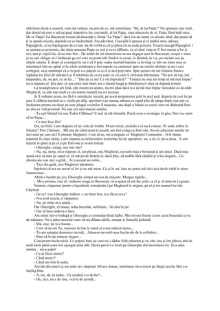 altă lume decât a noastră, cum mă vedeau, nu ştiu de ce, mă ameninţau: "Bă, al lui Paţac!" Nu spuneau mai mult,
dar destul să simt o ură ucigaşă împotriva lor, cuvintele, al lui Paţac, erau născocite de ei, Paţac fiind tatăl meu.
De ce Paţac? La Bucureşti aveam să descopăr o firmă "La Paţac", deci era un nume ca oricare altul, dar poate să
ţi se spună oricum, depinde cu ce încărcătură. Era adevărat, Cocoşilă îi spunea şi el tatălui meu, adesea,
Paţanghele, şi nu înţelegeam de ce tata sta de vorbă cu el şi părea că nu aude porecla. Treacă meargă Paţanghel, i
se spunea cu prietenie, dar ăştia spuneau Paţac cu ură şi ceva sălbatic, ca şi când viaţa ar fi fost numai a lor şi
noi, tata şi copiii lui, să nu mai fim... De astfel de uri nimicitoare m-am degajat uşor în Bucureşti, oraşul e mare
şi nu eşti obligat să-l întâlneşti pe cel care nu poate trăi fiindcă tu exişti, la fântână, la vie, pe mirişte sau pe
uliţele satului. E drept că avantajul în sat e că îl poţi vedea murind înaintea ta în timp ce într-un mare oraş se
internează într-un spital şi în zilele următoare e dus repede cu camionul spre un cimitir abstract şi nu-i vezi
cortegiul, să-ţi aminteşti că şi tu poţi s-o păţeşti ca şi el şi să-l poţi ierta. Spre şaizeci de ani Zaharia Stancu
înghiţea tot felul de mârşăvii şi îl întrebam de ce nu rupe cu cei care îi otrăveau bătrâneţea. "Nu pot să rup, îmi
răspundea, da, nu pot, ce să fac..." "Dar de ce nu? Ce vă împiedică?" "Fiindcă nu mai am timp să mă mai împac"
mi-a răspuns el. Ştia deci că ura celor mai tineri are o durată lungă şi bătrâneţea îl silea să depună armele.
       La nouăsprezece ani însă, câţi aveam eu atunci, nu-mi păsa dacă n-o să mă mai împac niciodată cu de-alde
Megherel, cu atât mai mult cu cât soarta noastră nu era aceeaşi.
       Şi îl vedeam acum, nu fără o satisfacţie secretă, pe acest atotputernic pitit în acel pod, departe de caii lui pe
care îi călărea trecând ca o vijelie pe uliţi, speriind-o pe mama, adesea cu capul plin de sânge după cine ştie ce
încăierare pentru un răzor pe care plugul vecinilor îl muşcase, sau după o bătaie cu socrii care nu dăduseră fetei
nu ştiu ce vită promisă. Nu mai era mai-marele satului.
       - Tu eşti băiatul lui nea Tudor Călăraşu? îl aud că mă întreabă. Parcă avea o nostalgie în glas. Deci nu eram
al lui Paţac...
       - Ce mai face Ilie?
       Ilie, nu Nilă. I-am răspuns că îşi vede de treabă. M-am mirat, zicându-i că nu-l cunosc. Pe unde stătea în
Siliştea? Prin Căţeleşti... Mă ştia de când eram la şcoală, am fost coleg cu frati-său. Nu-mi aduceam aminte de
nici unul pe care să-l fi chemat Megherel. Cum să nu, mi-a răspuns el. Megherel Constantin... O fi rămas
repetent în clasa întâia, i-am răspuns cu neîncredere în dorinţa lui de apropiere, nu, a zis el, pe-a doua... L-am
înjurat în gând şi pe el şi pe frati-său şi m-am ridicat.
       - Gheorghe, mergi, sau mai stai?
       - Nu, nu, merg, mi-a răspuns el, am plecat, mă, Megherel, nevastă-mea e borţoasă şi are draci. Dacă stau
acasă zice că stau pe capul ei, că mă ţin de fustele ei, dacă plec, că umblu fără căpătâi şi o las singură... Cu
chestia aia n-ai nici o grijă... Ai executat un ordin...                                               .
       - Taci din gură, zice Megherel pământiu.
       Înţelesei că era un secret al lor şi nu mă mirai. Ca şi în sat, ăsta nu putea trăi nici aici decât vârât în taine
întunecoase...
       Afară o luarăm pe jos; Gheorghe simţea nevoia de mişcare. Mergea repede...
       - Mi-e prieten, zise el, vindeam braga în Bucureşti, m-a ajutat să mă fac şofer ca el şi să intru în Legiune.
       Neatent, răspunsei printr-o înjurătură, trimiţându-l pe Megherel la origine, pe el şi tot neamul lor din
Căţeleşti.
       - De ce? zise Gheorghe mâhnit, e un băiat bun, ţi-a făcut ceva?
       - N-a avut ocazia, îi răspunsei.
       - Nu, pe mine m-a ajutat...
       Dar Gheorghe, el însuşi, arăta încordat, neliniştit... Se uita în jur:
       - Hai să bem undeva o bere.
       Am intrat într-o bodegă şi Gheorghe a comandat două halbe. Mie mi-era foame şi am cerut berarului ceva
de mâncare. Ne-a adus mezeluri care mi-au dilatat nările, muştar şi franzelă pufoasă.
       - Mă, zice, ţie ţi-e foame...
       - Cum să nu-mi fie, venisem la tine la masă şi n-am mâncat nimic...
       - Te-am aşteptat duminica trecută... Adusese nevastă-mea baclavale de la cofetărie...
       - Bine că le-aţi mâncat singuri...
       Cunoşteam baclavalele. Cu puţinii bani pe care mi-i dădea Nilă mâneam şi eu câte una şi îmi plăcea atât de
mult încât până seara îmi ajungea doar atât. Berea parcă l-a trezit pe Gheorghe din încordarea lui. Şi-a adus
aminte... mi-a şoptit:
       - Ce-ai făcut atunci?
       - Când atunci?
       - Când am fost la sediu.
       Am dat din umeri şi am uitat să-i răspund. Mi-era foame, întrebarea mi-a trecut pe lângă ureche fără s-o
înţeleg bine.
       - A, zic, da, la sediu... Ce credeai c-o să fac?...
       - Da, zice, nu e de tine, vezi-ţi de şcoală...
 