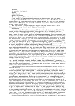 - Sunt elev...
       - Şi de când nu vedeţi la tablă?
       - Demult.
       - Cât de demult?
       - Cred că din copilărie.
       - Şi de ce nu ţi-ai pus până acuma? Am dat din umeri.
       - Sigur, zice, şi acum miopia a crescut. Dacă puneai de mic, se corecta foarte bine... Ia să vedem...
       Şi a aprins o lumină în fund, unde era o tablă cu litere ale alfabetului. Nu le vedeam decât pe cele mari, din
primele rânduri. A tras scaunul lângă genunchii mei şi mi-a spus să mă uit într-o parte, mi-a arătat cu mâna pe-
alături de umerii ei. A început să mi se uite în ochi cu o luminiţă mică şi intensă, întâi de departe şi apoi foarte
aproape, îi auzeam respiraţia uşoară.
       - Hm, zice, nu e grav, n-ai leziuni, dar miopia e crescută, e spre patru. Poate să crească şi până la
doisprezece... N-ai avut pe nimeni în familie să-ţi spună? Sau eşti orfan?
       -Nu sunt orfan!
       Auzi, orfan... Parcă altă treabă n-avea tata sau ceilalţi din familie decât să se ocupe de ochii mei. Trăieşti
cum eşti, dacă eşti şchiop, şchiop rămâi, chior ţi se spune chiorul şi cu asta s-a terminat. Era unul care se
automutilase în timpul războiului, trăgându-şi un glonţ în palmă, palma se infectase şi i se tăiase mâna: i se
spunea Ciungul. Toţi ceilalţi primiseră pământ, lui nu i se dăduse. Cu mâna ailaltă însă care îi rămăsese ne bătea
cu măciuca pe câmp când ne prindea că furăm pepeni de pe lotul altora: era pândar. Lumea nu se năştea întreagă,
unii făceau copii cu bale la gură, nu creşteau, dar nici nu mureau, alţii cocoşaţi... Bâzdoveică avea o fată care ai
fi zis că e întreagă (era şi frumoasă), stătea toată ziua pe gard la drum şi vorbea şi râdea singură. Era necontenit
veselă şi spunea tot ce se întâmpla la ei în curte sau pe drum: tot ce vedea, ca o oglindă vie a mişcării vieţii din
jurul ei. Tata dă de mâncare la cai... ha-ha...! Nea Ilie a ieşit din curte. Uite-l şi pe nea Achim, unde s-o fi
ducând?... Ţaţă Mariţo, te duci la apă? He, he... De ce n-o trimiţi pe Leana? Fă Gherghino, ce-ai în coşniţă?... He,
he, struguri... Nea Gheorghe s-a supărat, l-a bătut ta-său că la prins cu ţigarea în gură...
       Unul, Ilie Cârcâdaţ, era cerşetor, singurul din sat, afară de milogi, care veneau din lume în căruţele lor cu
coviltir (unde aveau copii schilozi) şi ale căror vaiete se auzeau de departe, te treceau fiorii: "Maică, fie-ţi milă şi
îndurare..." Cârcâdaţ ăsta mânca toată ziua (fiindcă asta i se dădea, de mâncare) şi uneori se scăpa pe el. Dar nu-i
era nimănui ruşine, ieşea câte-o muiere, îl băga în curte, îl dezbrăca şi îl spăla. Ce vină avea el săracul, că era
slăbănog, spunea ea, şi îl lăsa să doarmă în bătătură pe troscot. Mai târziu am auzit şi citit că poporul e vânjos,
sănătos. E cine e, dar câţi strâmbi nu vedeam eu trecând pe drum, şoldii, fete cu picioarele cât nişte putinee, muţi
frumoşi, de care abuzau văduvele, inşi cu tot felul de gâlme la gât... Mama zicea că sunt "păcate de la nouă
neamuri" care loveau muierea care îi năştea. Eu însumi eram astfel marcat, o mătuşă, soră mai mică a mamei, se
uita aşa ca mine la lucruri fără să le vadă.
       Dintr-un clasor cu lentile doamna lua ceva şi vâra într-o ramă de metal pe care mi-o pusese pe nas. Ce,
văd?... Mai bine, i-am răspuns. Dar acum? Şi mai bine. Dar aşa? Poţi citi ultimele rânduri? Lumina ţâşnea în
ochii mei cu o putere minuţioasă extraordinară, vedeam acum chipul doamnei care îmi surâdea cu nişte dinţi de o
albeaţă nefirească, un ins care tocmai intra şi îi vedeam bine nasul, căciula, fularul şi chipul, nu doar ca siluetă, ci
cu tot ce avea el, până şi şireturile de la pantofi.
       - Sunt prea puternici pentru început, zise doamna, îţi dau cu o dioptrie mai puţin, trebuie să şi citeşti, s-ar
putea să te obosească.
       Avea o voce cristalină, dar cu un timbru afectuos şi mâini neverosimil de frumoase, parcă nu mai văzusem
niciodată astfel de mâini... Chiar nu mai văzusem... Le ţineam minte pe ale mamei, ca nişte crengi, le punea
adesea lângă ale mele, să vadă cum sunt, câţi ani trecuseră peste ele, câte secerişuri, câte veri în care le băga în
urzici sa le toace cu satârul, să dea la raţe... Creştea câte-o suta, lua pe ele o sută de poli, ca să cumpere o sută de
metri de pânză... I se chirciseră, erau crăpate, urzicate de hrănitoarea iarbă, arse de focul de paie pe care îl vâra
mereu sub căldare, de săpunul cu sodă puternică cu care ne spăla cămăşile... Era senină şi resemnată văzând
diferenţa dintre mâinile noastre, ale mele tinere, albe şi îngrijite (fiindcă după ce intrasem la şcoală, furca, sapa,
secerea, băligarul, ţesala nu le mai atingeam), ale ei bătătorite şi având culoarea pământului, cu noduri tari ca
lemnul în podul palmei şi cu pielea încreţită. "Uite, maică, zicea, nici nu pot să le mai întind bine"... Şi încerca să
le întindă. Avea mijlociul chiar zgârcit, se înţepase într-o furcă, se obrintise şi o vară întreagă îi cursese din tot
degetul puroi. Iarna suferea de el, îi îngheţa... Mi-acoperea pe ale mele cu un gest reţinut, vrând parcă să spună
că nu în zadar muncise dacă eu o să am o soartă mai bună. Şi îşi amintea: "... părintele Alexandru are mâini ca
ale tale..." Şi gândul îi zbura la biserică şi chipul i se lumina... "De ce nu te duci şi tu, maică, la biserică?" Era
blândă şi tolerantă cu mine, poate-poate o să mă convingă să nu uit în viaţă că biserica îi potolise ei toate neliniş-
tile şi îi ridicase sufletul din întunericul în care trăise când ne făcuse pe noi. Dacă s-ar fi dus de tânără, spunea ea,
multe suferinţe ar fi ocolit-o... "Te duci, maică?" "Nu mă duc!" îi răspundeam scurt şi cu o tandreţe încărcată de
veselie. "De ce?" "N-am timp!" Mintea îmi era aiurea, răspunsul era al tatălui, cu lipsa timpului. În realitate nu
făceam nimic, îl pierdeam, acel timp; era un sentiment divin, n-aveam ce căuta la biserică să-l găsesc...
       Şi acum mă uitam la mâinile acelei doamne care îmi lua distanţa dintre pupile şi scria cifre pe hârtie pentru
 