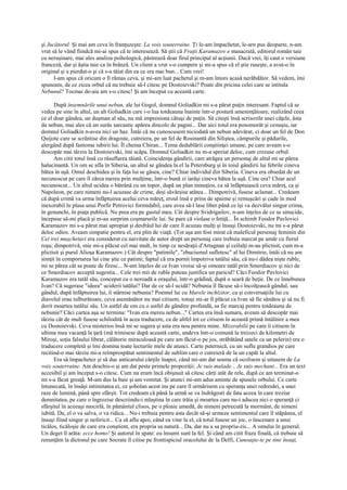 şi Jucătorul. Şi mai am ceva în franţuzeşte: La voix souterraine. Ţi le-am împachetat, le-arn pus deoparte, n-am
vrut să le vând fiindcă mi-ai spus că te interesează. Să ştii că Fraţii Karamazov e masacrată, editorul român taie
cu neruşinare, mai ales analiza psihologică, păstrează doar firul principal al acţiunii. Dacă vrei, îţi caut o versiune
franceză, dar şi ăştia taie ca în brânză. Un client a vrut s-o cumpere şi mi-a spus că el ştie ruseşte, a avut-o în
original şi a pierdut-o şi că s-a tăiat din ea ce era mai bun... Cum vrei!
      I-am spus că oricum o fi rămas ceva, şi mi-am luat pachetul şi m-am întors acasă nerăbdător. Să vedem, îmi
spuneam, de ce zicea orbul că nu trebuie să-l citesc pe Dostoievski? Poate din pricina celei care se intitula
Nebunul? Tocmai de-aia am s-o citesc! Şi am început cu această carte.

      După însemnările unui nebun, ale lui Gogol, domnul Goliadkin mi s-a părut puţin interesant. Faptul că se
vedea pe sine în altul, un alt Goliadkin care i-o lua totdeauna înainte într-o postură ameninţătoare, realizând ceea
ce el doar gândea, un duşman al său, nu mă impresiona câtuşi de puţin. Să citeşti însă scrisorile unei căţele, ăsta
da nebun, mai ales că un surâs sarcastic apărea dincolo de pagini... Dar aici totul era posomorât şi cenuşiu, iar
domnul Goliadkin n-avea nici un haz. Întâi că nu cunoscusem niciodată un nebun adevărat, ci doar un fel de Don
Quijote care se scrântise din dragoste, cutreiera, pe un fel de Rosinantă din Siliştea, câmpurile şi pădurile,
alergând după fantoma iubirii lui. Îl chema Chiran... Tema dedublării conştiinţei umane, pe care aveam s-o
descopăr mai târziu la Dostoievski, îmi scăpa. Domnul Goliadkin nu m-a speriat deloc, cum crezuse orbul.
      Am citit totul însă cu răsuflarea tăiată. Coincidenţa gândirii, care atrăgea un personaj de altul mi se părea
halucinantă. Un om se afla în Siberia, un altul se gândea la el la Petersburg şi în toiul gândirii lui febrile cineva
bătea în uşă. Omul deschidea şi în faţa lui se găsea, cine? Chiar individul din Siberia. Cineva era obsedat de un
necunoscut pe care îl zărea mereu prin mulţime, într-o bună zi iarăşi cineva bătea la uşă. Cine era? Chiar acel
necunoscut... Un altul ucidea o bătrână cu un topor, după un plan minuţios, ca să înfăptuiască ceva măreţ, ca şi
Napoleon, pe care nimeni nu-l acuzase de crime, deşi săvârşise atâtea... Dimpotrivă, fusese aclamat... Credeam
că după crimă va urma înfăptuirea acelui ceva măreţ, eroul însă e prins de spaime şi remuşcări şi cade în mod
inexorabil în plasa unui Porfir Petrovici formidabil, care avea să-l lase liber până ce îşi va dezvălui singur crima,
în genunchi, în piaţa publică. Nu prea era pe gustul meu. Cât despre Svidrigailov, n-am înţeles de ce se sinucide,
începuse să-mi placă şi m-au surprins coşmarurile lui. Se pare că violase o fetiţă... În schimb Feodor Pavlovici
Karamazov mi s-a părut mai apropiat şi desfrâul lui de care îl acuzau mulţi şi însuşi Dostoievski, nu mi s-a părut
deloc odios. Aveam simpatie pentru el, era plin de viaţă. (Tot aşa am fost mirat că maleficul personaj feminin din
Cei trei muşchetari era considerat cu naivitate de autor drept un personaj care trebuia marcat pe umăr cu fierul
roşu; dimpotrivă, mie mi-a plăcut cel mai mult, în timp ce nesăraţii d'Artagnan şi ceilalţi m-au plictisit, cum m-a
plictisit şi purul Alioşa Karamazov.) Cât despre "patimile", "zbuciumul sufletesc" al lui Dimitrie, întâi că nu am
simţit în comportarea lui cine ştie ce patimi; faptul că era pornit împotriva tatălui său, că nu-i dădea nişte ruble,
mi se părea cât se poate de firesc... N-am înţeles de ce Ivan vroise să-şi omoare tatăl prin Smerdiacov şi nici de
ce Smerdiacov acceptă sugestia... Cele trei mii de ruble puteau justifica un paricid? Căci Feodor Pavlovici
Karamazov era tatăl său, conceput cu o neroadă a oraşului, într-o grădină, după o seară de beţie. De ce înnebunea
Ivan? Că sugerase "ideea" uciderii tatălui? Dar de ce să-l ucidă? Nebunia îl făcuse să-i încolţească gândul, sau
gândul, după înfăptuirea lui, îi stârnise nebunia? Poemul lui cu Marele inchizitor, ca şi conversaţiile lui cu
diavolul erau tulburătoare, ceva asemănător nu mai citisem, totuşi mi-ar fi plăcut ca Ivan să fie sănătos şi să nu fi
dorit moartea tatălui său. Un astfel de om cu o astfel de gândire profundă, sa fie marcaj pentru totdeauna de
nebunie? Căci cartea aşa se termina: "Ivan era mereu nebun..." Cartea era însă sumara, aveam să descopăr mai
târziu cât de mult fusese schilodită în acea traducere, ca de altfel tot ce citisem în această primă întâlnire a mea
cu Dostoievski. Ceva misterios însă mi se sugera şi asta era nou pentru mine. Mizerabilii pe care îi citisem în
ultima mea vacanţă la ţară (mă trimisese după această carte, undeva într-o comună la treizeci de kilometri de
Miroşi, soţia falsului librar, călătorie miraculoasă pe care am făcut-o pe jos, străbătând satele ca un pelerin) era o
traducere completă şi îmi domina toate lecturile mele de atunci. Carte puternică, cu un suflu grandios pe care
recitind-o mai târziu mi-a reîmprospătat sentimentul de sublim care o cutreieră de la un capăt la altul.
      Era să împachetez şi să duc anticarului cărţile înapoi, când mi-am dat seama că ocolisem şi uitasem de La
voix souterraine. Am deschis-o şi am dat peste primele propoziţii: Je suis malade... Je suis mechant... Era un text
accesibil şi am început s-o citesc. Cum nu eram încă obişnuit să citesc cărţi atât de rele, după ce am terminat-o
mi s-a făcut greaţă. M-am dus la baie şi am vomitat. Şi atunci mi-am adus aminte de spusele orbului. Ce carte
întunecată, în însăşi intimitatea ei, ce şobolan acest ins pe care îl urmărisem cu speranţa unei redresări, a unei
raze de lumină, până spre sfârşit. Tot credeam că până la urmă se va îndrăgosti de fata aceea în care trezise
demnitatea, pe care o îngrozise descriindu-i mlaştina în care trăia şi moartea care nu-i aducea nici o speranţă ci
sfârşitul în aceeaşi mocirlă, în pământul clisos, pe o ploaie umedă, de nimeni petrecută la mormânt, de nimeni
iubită. Da, el o va salva, o va ridica... Nu-i trebuia pentru asta decât să-şi urmeze sentimentul care îl stăpânea, el
însuşi fiind singur şi nefericit... Ca să aflu apoi, când ea vine la el, că totul fusese un joc, o înscenare a unui
ticălos, ticăloşie de care era conştient, era propria sa natură... Da, dar nu a sa propriu-zis... A omului în general.
Un deget îl arăta: ecce homo! Şi autorul în spate: eu însumi sunt la fel. Şi când am citit fraza finală, că trebuie să
renunţăm la dictonul pe care Socrate îl citise pe frontispiciul oracolului de la Delfi, Cunoaşte-te pe tine însuţi,
 
