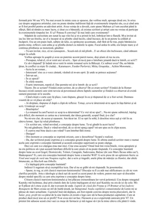 formată prin '46 sau '47). Nu mai aveam în minte ceea ce spusese, dar vorbise mult, aproape două ore, în orice
caz despre angajarea artistului, care nu poate rămâne indiferent faţă de evenimentele timpului său, ca şi când asta
ar fi fost posibil pentru un adevărat artist. Avea voinţa de a dovedi, cum spune Malraux şi l-am ascultat până la
sfârşit, fără să rămân cu mare lucru, ci doar cu o bănuială, că existau scriitori şi artişti care nu vroiau să participe
la evenimentele timpului lor. Ei şi? Puteau fi convinşi? Şi mai întâi care evenimente?
       Stăpânit de curiozitate am sunat la uşa vilei lui şi m-a primit în hol, îmbrăcat într-o flanelă. M-a invitat să
iau loc într-un fotoliu, iar el a început să se plimbe când încolo, când încoace, de la un perete la celălalt al
încăperii. Era un om puţin înalt, subţire de talie, cu sprâncene accentuate, slab fără să fie tras, puţin bătrânicios
pentru mine, reflexiv cum arăta şi se plimba domol cu mâinile la spate. Focul ardea în sobă, era linişte mare şi el
continua plimbarea sa monotonă, gânditor.
       - Te-am invitat, zice, că ne cunoaştem... Scuză-mă că mă plimb... E un obicei din închisoare, când stăteam
singur în celulă.
       Vorbea aproape în şoaptă şi avea un puternic accent parcă rusesc, deşi ştiam că rus nu era.
       - Presupun, reluă el, că ai venit aici să scrii... Sper că nu-ţi pun o întrebare jenantă dacă te întreb, ce scrii?!
       Ce să-i răspund? Şi îndată mi-a venit în minte romanul scris la Bălceşti. Ce subiect avea? Da, un bătrân
ţăran, în conflict cu nişte fii ciudaţi... Karamazov, Feodor Pavlovici, Mitia, Gruşenka... Achim Moromete...
       - Scriu la un roman...
       - Interesant! zise cu o voce cântată, văzând că m-am oprit. Şi unde se petrece acţiunea?
       - Într-un sat...
       - În ce epocă?
       - În zilele noastre.
       - Foarte interesant, repetă el. Dar permite-mi să te întreb: de ce scrii?
       Tăcere. De ce scriam? Fiindcă eram scriitor, de ce altceva? De ce eram scriitor? Fiindcă de la Homer
încoace există oameni care simt nevoia să povestească altora faptele oamenilor şi fiindcă s-a observat că există
oameni pasionaţi să le asculte.
       - Când citeşti o carte care îţi place, i-am răspuns, găseşti în ea şi răspunsul de ce a fost scrisă. Dumnea-
voastră de ce vă place să citiţi?
       - Ai dreptate, răspunse el după o clipă de reflexie. Totuşi, ceva te determină să te aşezi în faţa hârtiei şi să
scrii. Urmăreşti un scop?
       - Bineînţeles!
       - La romanul la careTucrezi ce scop te-a determinat? Ce vrei să ne spui?... Nu-mi spune subiectul, înţeleg
că e dificil, din moment ce cartea nu e terminată, dar ideea generală, scopul final, ţi-e clar?
       Nu mi-era clar, de aceea şi eşuasem. Am tăcut iar. El se opri la sobă, îi deschise mica uşă şi vârî în ea
câteva lemne. Apoi îşi reluă plimbarea.
       - Un scriitor are, vrând nevrând, o concepţie despre lume. Te-ai gândit la acest lucru?
       Nu mă gândisem. Dacă e vrând nevrând, de ce să-mi sparg capul? mi-am spus eu în clipa aceea.
       - E cumva mai bine dacă o are vrând? l-am întrebat fără ironie.
       - Desigur!
       - Din moment ce concepţia se exprimă oricum, care e deosebirea? Scopul e realizat.
       - Da, dar scriitorul poate exprima şi o concepţie greşită despre lume. În ultima analiză scriitor mare e numai
acela care exprimă o concepţie înaintată şi această concepţie superioară se poate câştiga.
       Deci cei care n-o câştigau erau mai mici. Cine erau aceştia? Omul însă îmi vroia binele, vroia apropiere şi
nu era politicos să-i pun această întrebare dificilă la care ştiam că nu poate răspunde. Ce concepţie înaintată
despre lume au avut Gogol, Dostoievski, Tolstoi, Caragiale, Sadoveanu, Balzac (de care Marx făcuse atâta caz!),
Shakespeare? Ei, care era concepţia înaintată despre lume a marelui Will? A scris piese de un optimism feeric ca
Visul unei nopţi de vară sau Noaptea regilor, dar a scris şi tragedii, unele pline de măreţie ca Hamlet, dar altele
întunecate, ca Macbeth sau Othello.
       - Ce înţelegeţi prin concepţie înaintată?
       Indirect îi sugeram să-şi exemplifice teza. Dar el nu se grăbi să-mi răspundă. Se posomorâse.
       - Spune, te rog, ai citit clasicii marxism-leninismului? Discuţia va fi cu atât mai edificatoare cu cât ne vom
clarifica poziţiile. Arta e ideologie şi dacă eşti de acord cu acest punct de vedere, putem mai uşor să discutăm
despre modul specific cu care arta exprima o concepţie despre lume.
       Citisem clasicii marxism-leninismului şi îmi plăcuse extraordinara lor vervă polemică. Cea despre renegatul
Kautsky mă încântase, deşi prin citatele date de Lenin înţelegeam că nici acel Kautsky nu era de ici de colo. Mi-
ar fi plăcut să-l citesc şi pe el, dar n-aveam de unde. Luptele de clasă din Franţa şi 18 Brumar al lui Ludovic
Bonaparte de Marx aveau un stil de înaltă ţinută, iar Stângismul, boala copilăriei comunismului de Lenin mi se
păruse de mare actualitate. Capitalul însă mă depăşea, am fost repede convins despre teoria plusvalorii, dar în
Salar, preţ, profit mi s-a părut de la sine înţeles că există o lege care stă la baza producţiei capitaliste. Cum să
produci dacă nu-ţi iese un ce profit? N-ar avea nici un haz. Făcusem şi eu o experienţă oarecare prin '47. Un
prieten îmi adusese acasă cinci saci cu meşe de farmacie şi mă rugase să-i ţin la mine câteva zile până îi vinde.
 