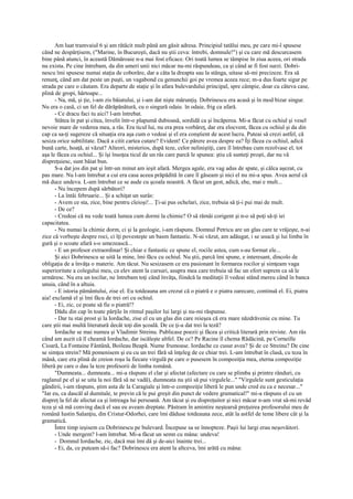 Am luat tramvaiul 6 şi am rătăcit mult până am găsit adresa. Principiul tatălui meu, pe care mi-l spusese
când ne despărţisem, ("Marine, în Bucureşti, dacă nu ştii ceva: întrebi, domnule!") şi cu care mă descurcasem
bine până atunci, în această Dămăroaie n-a mai fost eficace. Ori toată lumea se tâmpise în ziua aceea, ori strada
nu exista. Pe cine întrebam, da din umeri unii nici măcar nu-mi răspundeau, ca şi când ar fi fost surzi. Dobri-
nescu îmi spusese numai staţia de coborâre, dar a câta la dreapta sau la stânga, uitase să-mi precizeze. Era să
renunţ, când am dat peste un puşti, un vagabond cu genunchii goi pe vremea aceea rece; m-a dus foarte sigur pe
strada pe care o căutam. Era departe de staţie şi în afara bulevardului principal, spre câmpie, doar cu câteva case,
plină de gropi, hârtoape...
      - Na, mă, şi ţie, i-am zis băiatului, şi i-am dat nişte mărunţiş. Dobrinescu era acasă şi în mod bizar singur.
Nu era o casă, ci un fel de dărăpănătură, cu o singură odaie. în odaie, frig ca afară.
      - Ce dracu faci tu aici? l-am întrebat.
      Stătea în pat şi citea, învelit într-o plapumă dubioasă, sordidă ca şi încăperea. Mi-a făcut cu ochiul şi vesel
nevoie mare de vederea mea, a râs. Era ticul lui, nu era prea vorbăreţ, dar era elocvent, făcea cu ochiul şi da din
cap ca sa-ţi sugereze că situaţia era aşa cum o vedeai şi el era conştient de acest lucru. Puteai să crezi astfel, că
sesiza orice subtilitate. Dacă a citit cartea cutare? Evident! Ce părere avea despre ea? Îţi făcea cu ochiul, adică
bună carte, hoaţă, ai văzut? Alteori, misterios, după teze, celor neliniştiţi, care îl întrebau cum rezolvase el, tot
aşa le făcea cu ochiul... Şi îşi însoţea ticul de un râs care parcă le spunea: ştiu că sunteţi proşti, dar nu vă
dispreţuiesc, sunt băiat bun.
      S-a dat jos din pat şi într-un minut am ieşit afară. Mergea agale, era vag adus de spate, şi călca aşezat, cu
pas mare. Nu l-am întrebat a cui era casa aceea prăpădită în care îl găseam şi nici el nu mi-a spus. Avea aerul că
mă duce undeva. L-am întrebat ce se aude cu şcoala noastră. A făcut un gest, adică, ehe, mai e mult...
      - Nu începem după sărbători?
      - La întâi februarie... Şi a schiţat un surâs:
      - Avem ce sta, zice, bine pentru cleioşi!... Ţi-ai pus ochelari, zice, trebuia să ţi-i pui mai de mult.
      - De ce?
      - Credeai că nu vede toată lumea cum dormi la chimie? O să rămâi corigent şi n-o să poţi să-ţi iei
capacitatea.
      - Nu numai la chimie dorm, ci şi la geologie, i-am răspuns. Domnul Petricu are un glas care te vrăjeşte, n-ai
zice că vorbeşte despre roci, ci îţi povesteşte un basm fantastic. N-ai văzut, am adăugat, i se usucă şi lui limba în
gură şi o scoate afară s-o umezească...
      - E un profesor extraordinar! Şi chiar e fantastic ce spune el, rocile astea, cum s-au format ele...
      Şi aici Dobrinescu se uită la mine, îmi făcu cu ochiul. Nu ştii, parcă îmi spune, e interesant, dincolo de
obligaţia de a învăţa o materie. Am tăcut. Nu sesizasem ce era pasionant în formarea rocilor şi simţeam vaga
superioritate a colegului meu, ca elev atent la cursuri, asupra mea care trebuia să fac un efort suprem ca să le
urmăresc. Nu era un tocilar, ne întrebam toţi când învăţa, fiindcă la meditaţii îl vedeai stând mereu când în banca
unuia, când în a altuia.
      - E istoria pământului, zise el. Eu totdeauna am crezut că o piatră e o piatra oarecare, continuă el. Ei, piatra
aia! exclamă el şi îmi făcu de trei ori cu ochiul.
      - Ei, zic, ce poate să fie o piatră!?
      Dădu din cap în toate părţile în ritmul paşilor lui largi şi nu-mi răspunse.
      - Dar tu stai prost şi la Iordache, zise el cu un glas din care reieşea că era mare năzdrăvenie cu mine. Tu
care ştii mai multă literatură decât toţi din şcoală. De ce ţi-a dat trei la teză?
      Iordache se mai numea şi Vladimir Streinu. Publicase poezii şi făcea şi critică literară prin reviste. Am râs
când am auzit că îl cheamă Iordache, dar iscăleşte altfel. De ce? Pe Racine îl chema Rădăcină, pe Corneille
Cioară, La Fontaine Fântână, Boileau Beapă. Nume frumoase. Iordache ce cusur avea? Şi de ce Streinu? De cine
se simţea strein? Mă pomenisem şi eu cu un trei fără să înţeleg de ce chiar trei. L-am întrebat în clasă, cu teza în
mână, care era plină de creion roşu la fiecare virgulă pe care o pusesem în compoziţia mea, eterna compoziţie
liberă pe care o dau la teze profesorii de limba română.
      "Dumneata... dumneata... mi-a răspuns el clar şi afectat (afectare cu care se plimba şi printre rânduri, cu
raglanul pe el şi se uita la noi fără să ne vadă), dumneata nu ştii să pui virgulele..." "Virgulele sunt gesticulaţia
gândirii, i-am răspuns, ştim asta de la Caragiale şi într-o compoziţie liberă le pun unde cred eu ca e necesar..."
"Iar eu, ca dascăl al dumitale, te previn că le pui greşit din punct de vedere gramatical!" mi-a răspuns el cu un
dispreţ la fel de afectat ca şi întreaga lui persoană. Am tăcut şi eu dispreţuitor şi nici măcar n-am vrut să-mi revăd
teza şi să mă conving dacă el sau eu aveam dreptate. Păstram în amintire neştearsă preţuirea profesorului meu de
română Iustin Salanţiu, din Cristur-Odorhei, care îmi dăduse totdeauna zece, atât la astfel de teme libere cât şi la
gramatică.
      Între timp ieşisem cu Dobrinescu pe bulevard. Începuse sa se înnopteze. Paşii lui largi erau neşovăitori.
      - Unde mergem? l-am întrebat. Mi-a făcut un semn cu mâna: undeva!
      - Domnul Iordache, zic, dacă mai îmi dă şi de-aici înainte trei...
      - Ei, da, ce puteam să-i fac? Dobrinescu era atent la altceva, îmi arătă cu mâna:
 
