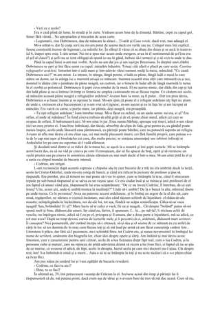 - Vezi ce e acolo?
      Era o casă plină de lume, în stradă şi în curte. Vedeam acum bine de la distanţă. Bătrâni, copii cu capul gol,
femei fără vârstă... Ne apropiarăm şi trecurăm de acea curte.
      - Legionarii, zise Dobrinescu, dau de mâncare la săraci... Ţi-arăt şi Casa verde, dacă vrei, mai adaugă el.
      Mi-a arătat-o, dar în ceaţa serii nu mi-am putut da seama dacă era verde sau nu. Colegul meu îmi explică:
fusese construită înainte de legionari, cu mâinile lor. În sfârşit îl văzui că se abate din drum şi se urcă în tramva-
iul 6, înapoi spre oraş. L-am urmat. Nu mi-a spus nici acum unde mergem, avea în el sentimentul de şef (nu era
el şef al clasei?) şi şefii nu se simt obligaţi să spună ce-au în gând, trebuie să-i urmezi şi o să vezi tu unde te duc.
      Până la capul liniei n-am mai vorbit. Acolo ne-am dat jos şi am ieşit pe Brezoianu. În dreptul unei clădiri
Dobrinescu se opri şi îmi făcu semn cu capul: intrarăm înăuntru. Totuşi citii afară o placă pe care scria: Cantina
refugiaţilor ardeleni. Intrarăm într-o sală mare şi într-adevăr văzui oameni mulţi la mese, mâncând. "Ce caută
Dobrinescu aici?" m-am mirat. La intrare, în stânga, lângă perete, o ladă cu pâine, lângă ladă o masă la care
stătea un domn, iar în stânga lui o marmită uriaşă cu mâncare. înaintea noastră erau alţii care intraseră ca şi noi,
domnul le dădea câte o jumătate de pâine neagră, un castron, iar o femeie în halat alb de lângă marmită le turna
în el ciorbă cu polonicul. Dobrinescu îi şopti ceva omului de la masă. El nu auzise nimic, dar dădu din cap şi luă
din ladă pâine şi ne-o întinsei în timp ce femeia ne umplea castroanele mi se făcuse ruşine. Ce căutam noi acolo,
să mâncăm această pâine neagră a refugiaţilor ardeleni? Aveam bani la mine, aş fi putut... Dar era prea târziu,
Dobrinescu o şi luase înainte şi se aşezase la masă. Mi-am spus că poate el e refugiat ardelean (de fapt nu ştiam
de unde e, crezusem că e bucureştean) şi n-am vrut să-l jignesc, m-am aşezat şi eu în faţa lui şi am început să
mâncăm. Era varză cu carne, o porţie mare, iar pâinea, deşi neagră, era proaspătă.
      - Tu eşti refugiat ardelean? l-am întrebat totuşi. Mi-a făcut cu ochiul, cu un surâs senin: nu era, ei şi? Era
orfan, el unde să mănânce? În fond cineva trebuia să aibă grijă şi de el, poate chiar statul, adică cei care se
ocupau de orfani, îl îndrumaseră aici. M-am uitat în jur. Erau numai bărbaţi, aproape toţi tineri, adică n-am văzut
nici un moş printre ei. Erau bine îmbrăcaţi, dar tăcuţi, absorbiţi de clipa de faţă, grea pentru ei, cu gândul poate
mereu înapoi, acolo unde lăsaseră casa părintească, cu părinţii poate bătrâni, care nu putuseră suporta un refugiu.
Aveam să aflu mai târziu că era chiar aşa, cei mai mulţi plecaseră tinerii, cei fără familii proprii, care puteau s-o
ia de la cap mai uşor şi bineînţeles cei care, din multe pricini, se simţeau ameninţaţi sau iubitori înfocaţi ai
Ardealului lor pe care nu suportau să-l vadă sfârtecat.
      Şi deodată unul dintre ei se ridică de la masa lui, se aşeză la a noastră şi îmi şopti numele. Mi se întâmpla
acest lucru des, eu să nu văd pe cineva pe care îl cunoşteam, dar să fiu apucat de braţ, oprit şi să recunosc un
vechi prieten sau pe cineva în amintirea căruia stăruiam eu mai mult decât el într-a mea. M-am uitat ţintă la el şi
a surâs cu chipul inundat de bucurie intensă.
      - Codrine, am strigat.
      L-am recunoscut după această expresie a chipului său în care bucuria de a trăi nu era umbrită decât la lecţii,
acolo la Cristur-Odorhei, unde mi-era coleg de bancă, şi când era ridicat în picioare de profesor şi pus să
răspundă. Era pierdut, ştia că nimeni nu mai poate să-i vie în ajutor, cum se întâmpla la teze, când îi strecuram
repede pe sub bancă răspunsul şi se salva cu un veşnic şase. Ce era ciudat însă şi se mirau şi unii profesori de el
era faptul că atunci când ştia, răspunsurile lui erau scăpărătoare: "De ce nu înveţi Codrine, îl întrebau, de ce eşti
leneş? Uite, acum ştii, unde-ţi umblă mintea la meditaţii?" Unde să-i umble? De la o bancă la alta, stârnind râsete
pe unde trecea. Ce le povestea? Avea un puternic accent ardelenesc, şi în limbaj un argou de la el din sat, care
nouă, regăţenilor, ne stârnea o veşnică încântare, mai ales când tăceam schimb de înjurături: el râdea de-ale
noastre, neînţelegându-le încărcătura, noi de-ale lui, tot aşa, fiindcă ne scăpa semnificaţia. Călca-te-ar vaca
neagră! Sau, bolândule! Ei şi?! Mare lucru să te calce o vacă, fie ea şi neagră... Cât despre "bolând" putea să-mi
spună mult şi bine, dădeam din umeri. Iar când eu, furios, îi spuneam: f... în... pe mă-ta!, îi sticleau ochii de
veselie, nu înţelegea nimic, adică să-l eu pe el, pricepea şi îl amuza, dar a doua parte a înjurăturii, mă-sa adică, ce
rol mai avea? După un timp deveni curios de lecturile mele şi îi povestii că ei, ardelenii, dăduseră mari scriitori.
Îi cunoştea? Nici pomeneală, dar curând începu să-i citească, să-şi dea şi el seama de ce stăteam eu cu astfel de
cărţi în loc să ies duminicile în oraş cum făceau toţi şi să mă laud pe urmă că am făcut cunoştinţa cutărei fete...
Literatura îi plăcu, dar fără să-l pasioneze, nu-i schimbă firea, tot Codrin era, şi sunau neverosimil în limbajul lui
nume de scriitori, amănunte din biografia lor, chiar idei despre opere şi cărţi. Am întâlnit şi mai târziu acest
fenomen, care e caracteristic pentru unii cititori, acela de a lua ficţiunea drept fapt real, cum o lua Codrin, şi la
persoane culte şi mature, care nu reţineau de pildă adevărata dramă să zicem a lui Ivan Ilici, ci faptul că nu se ştia
de ce murise, ce avusese el adică, de fapt, acolo în dreapta, lucrul acela pe care nici doctorii nu-l ştiau. Cât despre
rest, hm! S-a îmbolnăvit omul şi a murit... Asta o să ni se întâmple la toţi şi nu scrie nicăieri că o s-o păţim chiar
ca Ivan Ilici.
      Am pus mâna pe umărul lui şi l-am zgâlţâit de bucuria revederii.
      - Codrine, ce faci tu aici?
      - Bine, tu ce faci?
      În ultimul an, 39, îmi petrecusem vacanţa de Crăciun la el. Scrisese acasă din timp şi părinţii lui îi
răspunseseră că da, mă puteau primi, dacă eram aşa de sărac şi n-aveam bani de tren să mă duc acasă. Cum să nu,
 