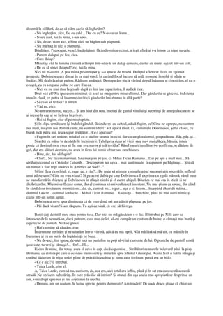 doarmă la căldură, de ce să stăm acolo să îngheţăm?
      - Nu îngheţăm, zice, fac eu cald... Dar cu ce? N-avea un lemn...
      - N-are rost, hai la mine, i-am spus.
      - Nu, de ce, stăm aici, e bine aici, ne băgăm sub plapumă.
      - Nu mă bag în nici o plapumă.
      Dârdâiam. Preocupat, vesel, încăpăţânat, făcându-mi cu ochiul, a ieşit afară şi s-a întors cu nişte surcele.
      - Punem dulapul pe foc, zice.
      - Care dulap?
      Mă uit şi văd la lumina chioară a lămpii într-adevăr un dulap cenuşiu, destul de mare, aşezat într-un colţ.
      - De ce să strici dulapul? zic, hai la mine.
      Nici nu m-auzea. A pus mâna pe-un topot şi s-a apucat de treabă. Dulapul sfârtecat făcea un zgomot
groaznic. Dobrinescu era din ce în ce mai vesel. În curând focul începu să ardă trosnind în sobă şi odaia se
încălzi. Mă dezbrăcai de palton. Râdeam amândoi. Destuparăm sticla vârând dopul înăuntru şi ciocnirăm, el cu o
ceaşcă, eu cu singurul pahar pe care îl avea.
      - Nici eu nu mai stau la şcoală după ce îmi iau capacitatea, îl aud că zice.
      Deci nici el? Nu spusesem nimănui că acel an era pentru mine ultimul. Dar gândurile se ghicesc. Indolenţa
mea în clasă, ce putea să însemne decât că gândurile îmi zburau în altă parte?
      - Şi ce-ai să te faci? îl întreb.
      - Văd eu, zice.
      Ne-am urat noroc, succes... Şi am băut din nou, însetaţi de gustul vinului şi surprinşi de ameţeala care ni se
şi urcase la cap şi ne licărea în priviri.
      - Hai să fugim, zise el pe neaşteptate.
      Şi în clipa următoare îşi îndulci gândul, făcându-mi cu ochiul, adică fugim, ce! Cine ne opreşte, nu suntem
noi mari, nu ştim noi destulă carte, nu suntem liberi? Mă apucă râsul. El, cumintele Dobrinescu, şeful clasei, cu
bursă încă patru ani, ieşea sigur învăţător... Ce-l apucase?
      - Fugim în ţari străine, reluă el cu o sticlire stranie în ochi, dar cu un glas domol, gospodăresc. Pâş, pâş, şi...
      Şi arătă cu mâna în depărtările închipuirii. Ţelul prea sigur al vieţii sale nu-i mai plăcea, bănuia, intuia
poate că destinul meu avea să fie mai aventuros şi mă invidia? Râsul meu triumfător i-o confirma, se dăduse de
gol, dar era alături de mine, nu avea în firea lui nimic obtuz sau ranchiunos.
      - Bine, zic, hai să fugim!
      - Clar!... Ne facem marinari. Sau mergem pe jos, ca Mihai Tican Rumano... Dar pe apă e mult mai... Să
străbaţi oceanul ca Cristofor Columb... Descoperim noi ceva... mai sunt insule. Îi supunem pe băştinaşi... Ştii că
un român a fost rege undeva în America de Sud?...".
      Şi îmi făcu cu ochiul; ei, rege, ce, e rău?... De unde să ştim ce e simplu gând sau aspiraţie secretă în sufletul
unui adolescent? Câte nu s-au văzut? Şi pe acest dubiu pe care Dobrinescu îl exprima cu egală măsură, râsul meu
se transformă în zbierete şi Dobrinescu în sfârşit zâmbi şi el cu tot chipul. Băurăm ce mai era în sticlă şi ne
dezbrăcarăm. Mie mi se făcuse somn, dar el continua să-mi vorbească insistent. Nu mai ştiam ce spune, din când
în când doar tresăream, mormăiam... da, da, cum să nu... sigur... aşa o să facem... începând chiar de mâine...
domnul Lascăr... domnul Iordache... Mihai Tican Rumano... Racoviţă.... banchize, până nu mai auzii nimic şi
căzui într-un somn agitat.
      Dobrinescu mi-a spus dimineaţa că de vreo două ori am trântit plapuma pe jos.
      - Păi dacă visam! i-am răspuns. Tu eşti de vină, că vrei să fii rege.

      Banii daţi de tatăl meu erau pentru taxe. Dar nici nu mă gândeam s-o fac. ÎI întrebai pe Nilă care se
întorsese de la nevastă-sa, dacă puteam, cu o mie de lei, să-mi cumpăr un costum de haine, o cămaşă mai bună şi
o pereche de pantofi. Nilă se gândi.
      - Hai cu mine să căutăm, zise.
      În drum ne oprirăm şi ne uitarăm într-o vitrină, adică eu mă oprii, Nilă mă lăsă să mă uit, cu mâinile în
buzunare şi cu un surâs de îngăduinţă pe buze.
      - Nu de-aici, îmi spuse, de-aici nici un pantalon nu poţi să-ţi iai cu o mie de lei. O pereche de pantofi costă
şase sute, tu vrei şi cămaşă!... Hm!... Hî...
      Râdea de mine, dar totuşi avea el ceva în cap, dacă o pornise... Străbăturăm marele bulevard până la piaţa
Brătianu, cu statuia pe care o ocoleau tramvaiele şi intrarăm spre Sfântul Gheorghe. Acolo Nilă o luă la stânga şi
curând dădurăm de nişte străzi pline de prăvălii deschise şi lume care forfotea; parcă era un bâlci.
      - Ce e aici? îl întrebai.
      - Taica Lazăr, zise el.
      A, Taica Lazăr, cum să nu, auzisem, da, aşa era, aici totul era ieftin, până şi în sat era cunoscută această
stradă. Ne oprisem nehotărâţi. În care prăvălie să intrăm? Şi atunci din uşa uneia mai apropiată se desprinse un
om, veni drept spre noi şi îmi şopti mie la ureche.
      - Domnu, am un costum de haine special pentru dumneata! Am tresărit! De unde dracu ştiuse că chiar un
 