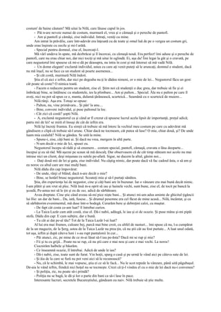 costum' de haine căutam? Mă uitai la Nilă, care lăsase capul în jos.
       - Păi n-are nevoie numai de costum, murmură el, vrea şi o cămaşă şi o pereche de pantofi.
       - Am şi pantofi şi cămăşi, zise individul. Intraţi, veniţi cu mine.
       Am intrat în prăvălie, care într-adevăr era înţesată cu de toate şi omul luă de pe o vergea un costum gri,
unde erau înşirate cu zecile şi mi-l arătă.
       - Special pentru domnul, zise el, încercaţi-l.
       Mă vârî undeva în spate, mă dezbrăcai şi îl încercai, cu cămaşă nouă. Era perfect! îmi aduse şi o pereche de
pantofi, care nu erau chiar noi, dar nici tociţi şi mă uitai în oglindă. Ei, aşa da! Îmi legai la gât şi o cravată, pe
care negustorul îmi spusese că mi-o dă pe deasupra, nu intra în cost şi mă întorsei să mă vadă Nilă.
       - Un domn elegant! exclamă individul, astea cu care aţi venit puteţi să le aruncaţi, domnul e student, dacă
nu mă înşel, nu se face ca un student să poarte asemenea...
       - Şi cât costă, murmură Nilă îndoit.
       Ştia el că aici e ieftin, dar nici pe degeaba nu ţi le dădea nimeni, or o mie de lei... Negustorul făcu un gest:
cât poate să coste? O nimica toată.
       - Facem o reducere pentru un student, zise el. Ştim noi că studenţii o duc greu, dar trebuie să fie şi ei
îmbrăcaţi bine, se întâlnesc cu studentele, ies la plimbare... Am şi palton... Special. Ăla nu e palton pe care îl
aveţi, nici nu pot să spun ce e, manta, dulamă ţărănească, scurteică... Seamănă cu o scurteică de muiere...
       Nilă rânji. Aşa era. Totuşi se opuse:
       - Palton, nu, vine primăvara... Şi pân' la anu....
       - Bine, conveni individul, şi puse paltonul la loc.
       - Cât zici că costă? şopti Nilă.
       - A, exclamă negustorul ca şi când ar fi crezut că spusese lucrul acela lipsit de importanţă, preţul adică;
patru mii de lei! se miră el însuşi de cât de ieftin era.
       Nilă îşi încreţi fruntea. Eu simţii că trebuie să mă întorc la vechiul meu costum pe care cu adevărat mă
gândisem o clipă că trebuie să-l arunc. Chiar dacă ne tocmeam, cât putea să lase? O mie, chiar două, şi? De unde
luam mia cealaltă? Nilă se gândea. Se uită la mine.
       - Spune-i, zise, câţi bani ai. Şi dacă nu vrea, mergem în altă parte.
       - N-am decât o mie de Ici, spusei eu.
       Negustorul începu să râdă şi să enumere... costum special, pantofi, cămaşă, cravata o lăsa deoparte...
începui şi eu să râd. Mă aşezai pe scaun să mă descalţ. Dar observasem că de cât timp stăteam noi acolo nu mai
intrase nici un client, deşi mişunau cu sutele pe-afară. Sigur, ne ducem la altul, găsim noi...
       - Daţi două mii de lei şi gata, zise individul. Nu câştig nimic, dar poate dacă vă fac cadoul ăsta, o să am şi
eu noroc cu altul care are mai mulţi bani.
       Nilă dădu din cap împovărat:
       - De unde, rânji el blând, dacă n-are decât o mie?
       - Bine, se hotărî brusc negustorul. Scoateţi mia şi să-l purtaţi sănătos.
       Ştia, din experienţa lui de negustor, cine şi câţi bani are în buzunar. Iar o vânzare era mai bună decât nimic.
I-am plătit şi am vrut să plec. Nilă însă m-a oprit să iau şi hainele vechi, sunt bune, zise el, de tocit pe bancă la
şcoală, Pe-astea noi să le ţin şi eu de sus, adică de sărbătoare.
       Avea dreptate. Cine ştie când aveau să-mi pice nişte bani... Şi atunci mi-am adus aminte de ghicitul ţigăncii
lui Ilie: un dar de bani... Da, iată, fusese... Şi drumul pesemne era cel făcut de mine acasă... Nilă, încântat, şi ca
să sărbătorim evenimentul, mă duse într-o bodegă. Cerurăm bere şi debreţini calzi, cu muştar.
       - De fapt cât costa ce-am luat? îl întrebai curios.
       - La Taica Lazăr cam atât costă, zise el. Dă-i nabii, adăugă, le iau şi ei de ocazie. Şi puse mâna şi-mi pipăi
stofa. Dădu din cap: E cam subţire, dar e bună.
       - Tu cât ai dat pe-al tău? Tot de la Taica Lazăr l-ai luat?
       Al lui era mai frumos, culoare bej, parcă mai bine croit, cu altfel de nasturi... îmi spuse că nu, l-a cumpărat
de la un magazin, de la Şerg, astea de la Taica Lazăr nu prea ţin, că nu ştii cât au fost purtate... A luat unul odată,
tot aşa, ieftin şi după câteva luni i s-au rupt pantalonii în cur...
       - Păi atunci, zic, pe mine de ce m-ai lăsat să-l iau pe-ăsta? Dacă mi se rup şi mie?
       - Fii şi tu cu grijă... Poate nu se rup, că nu ştii care e mai nou şi care e mai vechi. La noroc!
       Ciocnirăm halbele şi băurăm.
       - Ce înseamnă ocazie, îl întrebai. Adică de unde le iau?
       - Dă-i nabii, zise, toate sunt de furat. Vin hoţii, sparg o casă şi pe urmă le vând aici pe câteva sute de lei.
       - Şi ăia de la care se fură nu pot veni aici să le recunoască?
       - Nu, că le schimbă, le mai vopsesc, ştiu ei ce să le facă... Nu le scot repede la vânzare, până uită păgubaşul.
De-aia le vând ieftin, fiindcă nici hoţul nu se tocmeşte. Crezi că ţi-l vindea el cu o mie de lei dacă nu-i convenea?
       - Şi poliţia, zic, nu poate să-i prindă?
       - Poliţia nu se bagă, le dă şi lor o parte din bani ca să-i lase în pace.
       Interesante lucruri, secretele Bucureştiului, gândeam eu naiv. Nilă trebuie să ştie multe.
 