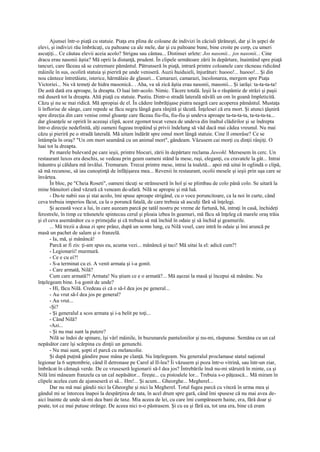 Ajunsei într-o piaţă cu statuie. Piaţa era plina de coloane de indivizi în căciuli ţărăneşti, dar şi în şepci de
elevi, şi indivizi rău îmbrăcaţi, cu paltoane ca ale mele, dar şi cu paltoane bune, bine croite pe corp, cu umeri
ascuţiţi... Ce căutau elevii aceia acolo? Strigau sau cântau... Distinsei urlete: Jos nasonii... jos nasonii... Cine
dracu erau nasonii ăştia? Mă oprii la distanţă, prudent. În clipele următoare zării în depărtare, înaintând spre piaţă
tancuri, care făceau să se cutremure pământul. Pătrunseră în piaţă, intrară printre coloanele care răcneau ridicând
mâinile în sus, ocoliră statuia şi pieriră pe unde veniseră. Auzii huiduieli, înjurături: huooo!... huooo!... Şi din
nou cântece întretăiate, isterice, hărmălaie de glasuri... Camarazi, camarazi, încolonarea, mergem spre Piaţa
Victoriei... Nu vă temeţi de hidra masonică.. . Aha, va să zică ăştia erau nasonii, masonii... Şi iarăşi: ta-ta-ta-ta!
De astă dată era aproape, la dreapta. O luai într-acolo. Nimic. Tăcere totală. Ieşii la o răspântie de străzi şi paşii
mă duseră tot la dreapta. Altă piaţă cu statuie. Pustiu. Dintr-o stradă laterală năvăli un om în goană împleticită.
Căzu şi nu se mai ridică. Mă apropiai de el. În cădere îmbrăţişase piatra neagră care acoperea pământul. Mustaţa
îi înflorise de sânge, care repede se făcu negru lângă gura rânjită şi tăcută. Înţelesei că era mort. Şi atunci ţâşniră
spre direcţia din care venise omul gloanţe care făceau fiu-fiu, fiu-fiu şi undeva aproape ta-ta-ta-ta, ta-ta-ta-ta...
dar gloanţele se opriră în aceeaşi clipă, acest zgomot tocat venea de undeva din înaltul clădirilor şi se îndrepta
într-o direcţie nedefinită, alţi oameni fugeau tropăind şi privii îndelung să văd dacă mai cădea vreunul. Nu mai
căzu şi pieriră pe o stradă laterală. Mă uitam îndărăt spre omul mort lângă statuie. Cine îl omorâse? Ce se
întâmpla în oraş? "Un om mort seamănă cu un animal mort", gândeam. Văzusem cai morţi cu dinţii rânjiţi. O
luai tot la dreapta.
       Pe marele bulevard pe care ieşii, printre blocuri, zării în depărtare reclama Jawohl. Mersesem în cerc. Un
restaurant luxos era deschis, se vedeau prin geam oameni stând la mese, raşi, eleganţi, cu cravatele la gât... Intrai
înăuntru şi căldura mă învălui. Tremuram. Trecui printre mese, intrai la toaletă... apoi mă uitai în oglindă o clipă,
să mă recunosc, să iau cunoştinţă de înfăţişarea mea... Revenii în restaurant, ocolii mesele şi ieşii prin uşa care se
învârtea.
       În bloc, pe "Cheia Roseti", oameni tăcuţi se strânseseră în hol şi se plimbau de colo până colo. Se uitară la
mine bănuitori când văzură că veneam de-afară. Nilă se apropie şi mă luă.
       - Du-te nabii sus şi stai acolo, îmi spuse aproape strigând, cu o voce poruncitoare, ca la noi în curte, când
ceva trebuia imperios făcut, ca la o poruncă fatală, de care trebuia să asculţi fără să înţelegi.
       Şi această voce a lui, în care auzeam parcă pe tatăl nostru pe vreme de furtună, bă, intraţi în casă, închideţi
ferestrele, în timp ce trăsnetele spintecau cerul şi ploaia izbea în geamuri, mă făcu să înţeleg că marele oraş trăia
şi el ceva asemănător cu o primejdie şi că trebuia să mă închid în odaie şi să închid şi geamurile.
       ... Mă trezii a doua zi spre prânz, după un somn lung, cu Nilă vesel, care intră în odaie şi îmi aruncă pe
masă un pachet de salam şi o franzelă.
       - Ia, mă, şi mănâncă!
       Parcă ar fi zis: ţi-am spus eu, acuma vezi... mănâncă şi taci! Mă uitai la el: adică cum?!
       - Legionarii! murmură.
       - Ce e cu ei?!
       - S-a terminat cu ei. A venit armata şi i-a gonit.
       - Care armată, Nilă?
       Cum care armată?! Armata! Nu ştiam ce e o armată?... Mă aşezai la masă şi începui să mănânc. Nu
înţelegeam bine. I-a gonit de unde?
       - Hî, făcu Nilă. Credeau ei că o să-l dea jos pe general...
       - Au vrut să-l dea jos pe general?
       - Au vrut...
       -Şi?
       - Şi generalul a scos armata şi i-a belit pe toţi...
       - Când Nilă?
       -Azi...
       - Şi nu mai sunt la putere?
       Nilă se îndoi de spinare, îşi vârî mâinile, în buzunarele pantalonilor şi nu-mi, răspunse. Semăna cu un cal
nepăsător care îşi scărpina cu dinţii un genunchi.
       - Nu mai sunt, şopti el parcă cu melancolie.
       Şi după puţină gândire puse mâna pe clanţă. Nu înţelegeam. Nu generalul proclamase statul naţional
legionar la 6 septembrie, când îl detronase pe Carol al II-lea? Îi văzusem şi poza într-o vitrină, sau într-un ziar,
îmbrăcat în cămaşă verde. De ce vruseseră legionarii să-l dea jos? Întrebările însă nu-mi stăruiră în minte, ca şi
Nilă îmi mâneam franzela ca un cal nepăsător... fireşte... cu pistoalele lor... Trebuia s-o păţească... Mă miram în
clipele acelea cum de ajunseseră ei să... Hm!... Şi acum... Gheorghe... Megherel...
       Dar nu mă mai gândii nici la Gheorghe şi nici la Megherel. Totul fugea parcă cu viteză în urma mea şi
gândul mi se întorcea înapoi la despărţirea de tata, în acel drum spre gară, când îmi spusese că nu mai avea de-
aici înainte de unde să-mi dea bani de taxe. Mia aceea de lei, cu care îmi cumpărasem haine, era, fără doar şi
poate, tot ce mai putuse strânge. De aceea nici n-o păstrasem. Şi cu ea şi fără ea, tot una era, bine că eram
 