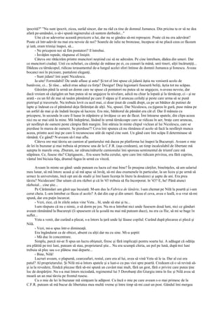 ipocrită?" "Nu sunt ipocrit, zicea, surâd sincer, dar nu râd ca tine de domnul Jumanca. Din pricina ta or să ne dea
afară pe-amândoi, o să-i spună inginerului că suntem derbedei..."
       Uite că se adeverise această prezicere a lui, dar nu se gândea să-mi reproşeze. Poate că nu era adevărat?
Poate că într-adevăr nu mai era nevoie de noi? Soarele de iulie ne bronzase, începuse să ne placă ceea ce făceam
şi iată, eram trimişi înapoi, să...
       - Ne pricepem noi să fim pontatori? îl întrebai.
       - Învăţăm repede, răspunse el liniştit.
       Câteva ore rătăcirăm printre muncitori neştiind cui să ne adresăm. Pe cine întrebam, dădea din umeri. Dar
ce muncitori ciudaţi. Unii cu ochelari, cu cămăşi de mătase pe ei, cu ceasuri la mână, unii tineri, alţii încărunţiţi...
Dădeau cu târnăcopul, ridicau terasamentul de-a lungul acelei sfori întinse de domnii Jumanca şi Ionescu. Aveau
bocanci noi în picioare, pantaloni eleganţi.
       - Sunt jidani! îmi şopti Niculescu.
       Ia uite! Formidabil! De unde aflase şi asta? Şi tot el îmi spuse că jidanii ăştia nu veniseră acolo de
bunăvoie, ci... Şi râse... adică erau aduşi cu forţa? Desigur! Deşi legionarii fuseseră beliţi, ăştia tot nu scăpau.
       Găsirăm până la urmă un domn care ne spuse că pontatori nu putea să ne angajeze, n-aveau nevoie, dar
dacă vroiam să câştigăm un ban putea să ne angajeze la nivelare, adică nu chiar la lopată şi la târnăcop, ci - şi ne
arată - cu un fel de mai să tasăm pământul pe care îl săpau şi îl aruncau ceilalţi şi peste care urma să se pună
pietrişul şi traversele. Nu trebuia lovit cu acel mai, ci doar ţinut de coadă drept, ca pe un bătător de putinei de
lapte şi îndesat cu el pământul deja fărâmiţat de alţii. Nu, spusei. Dar Niculescu, cu ţigarea în gură, puse mâna pe
un astfel de mai şi de îndată începu să lucreze. Era mic, bătătorul de pământ era cât el. Dar îl mânuia cu
pricepere, în secunda în care îl luase în stăpânire şi învăţase ce are de făcut. Îmi întoarse spatele, din clipa aceea
nici nu se mai uită la mine. Mă îndepărtai, lăsând în urmă târnăcoape care se ridicau în aer, braţe care aruncau,
şir nesfârşit de oameni peste câmpia fără margini. Îmi stăruia în minte chipul viclean al lui Niculescu, care se
pierduse în marea de oameni. Se pierduse?! Ceva îmi spunea că nu rămânea el acolo să facă la nesfârşit munca
aceea, printre acei inşi pe care îi recunoscuse atât de rapid cine sunt. Un gând care îmi scăpa îl determinase să
rămână. Ce gând? N-aveam să-l mai aflu.
       Câteva ore mai târziu un camion al şantierului mă ducea pe platforma lui înapoi la Bucureşti. Aveam o mie
de lei în buzunar şi mai trebuia să primesc una de la C.F.R. (aşa credeam), un timp incalculabil de libertate mă
aştepta în marele oraş. Zburam, iar zdruncinăturile camionului îmi sporeau sentimentul de triumf care mă
stăpânea. Ce, fusese rău? Câştigasem... Era soare bolta cerului, spre care îmi ridicam privirea, era fără cuprins,
vântul îmi biciuia faţa, drumul fugea în urmă cu viteză.

       Aveam în minte un gând: unde puteam eu lucra cel mai bine? În preajma cărţilor, bineînţeles, să am salariul
meu lunar, să mă întorc acasă şi să mă apuc să învăţ, să-mi dau examenele în particular, la un liceu şi pe urmă să
urmez la universitate, încă opt ani de studii şi îmi luam licenţa în litere la douăzeci şi şapte de ani. Era prea
târziu? Nicidecum! Dar uitam că era război şi că în '43 trebuia să fiu încorporat. în '43? E, he! Până atunci
războiul... cine ştie...
       Pe Cărămidari am găsit uşa încuiată. M-am dus la Fabrica de lânărie, l-am chemat pe Nilă la poartă şi i-am
cerut cheia. L-am întrebat ce făcea el acolo? A dat din cap şi din umeri: făcea el ceva, avea o leafă, n-a vrut să-mi
spună, dar era puţin încurcat.
       - Vezi, zice, că în zilele astea vine Veta... hî, unde să stai şi tu...
       I-am răspuns că nu e nimic, o să dorm pe jos. Nu m-a întrebat nici unde fusesem două luni, nici ce gânduri
aveam rămânând la Bucureşti (îi spusesem că la şcoală nu mai mă puteam duce), nu era ca Ilie, să mi se bage în
suflet...
       Veta a venit, dar curând a plecat, s-a întors la ţară unde îşi lăsase copilul. Curând după plecarea ei plecă şi
Nilă.
       - Vezi, mi-a spus într-o dimineaţă.
       Era îngândurat ca de obicei, absent cu alţii dar nu cu sine. Mi-a şoptit:
       - Mă duc în concentrare.
       Simplu, parcă mi-ar fi spus un lucru obişnuit, firesc şi fără implicaţii pentru soarta lui. A adăugat că odăiţa
era plătită pe trei luni, puteam să stau, proprietarul ştie... Nu era scumpă chiria, un pol pe lună, după trei luni
trebuia să plec sau s-o plătesc mai departe...
       - Bine, Nilă!
       Lucruri aveam, o plapumă, cearceafuri, restul, care era al lui, avea să vină Veta să le ia. Dar al cui era
patul? Al proprietarului. Şi Nilă mi-a întors spatele şi a luat-o cu pas vioi spre poartă. Credeam că o să revină să-
şi ia la revedere, fiindcă plecase fără să-mi spună un cuvânt mai mult, fără un gest, fără o privire care putea ţine
loc de despărţire. Nu s-a mai întors niciodată, regimentul lui 5 Dorobanţi din Giurgiu intra în foc şi Nilă avea să
moară un an mai târziu pe frontul rusesc.
       Cu o mie de lei în buzunar mă simţeam la adăpost. Cu încă o mie pe care aveam s-o mai primesc de la
C.F.R. puteam să mă bucur de libertatea mea multă vreme şi între timp să-mi caut un post. Gândul îmi mergea
 