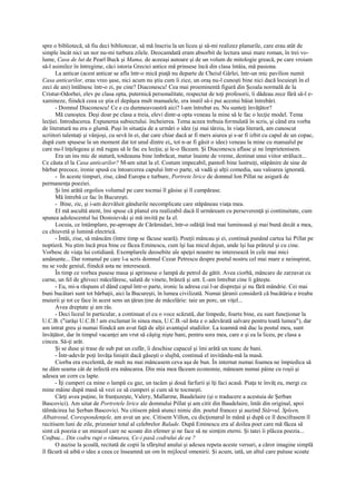 spre o bibliotecă, să fiu deci bibliotecar, să mă înscriu la un liceu şi să-mi realizez planurile, care erau atât de
simple încât nici un nor nu-mi turbura zilele. Deocamdată eram absorbit de lectura unui mare roman, în trei vo-
lume, Casa de lut de Pearl Buck şi Mama, de aceeaşi autoare şi de un volum de mitologie greacă, pe care vroiam
să-l asimilez în întregime, căci istoria Greciei antice mă prinsese încă din clasa întâia, mă pasiona.
      La anticar (acest anticar se afla într-o mică piaţă nu departe de Cheiul Gârlei, într-un mic pavilion numit
Casa anticarilor, erau vreo şase, nici acum nu ştiu cum îi zice, un oraş nu-l cunoşti bine nici dacă locuieşti în el
zeci de ani) întâlnesc într-o zi, pe cine? Diaconescu! Cea mai proeminentă figură din Şcoala normală de la
Cristur-Odorhei, elev pe clasa opta, puternică personalitate, respectat de toţi profesorii, îi dădeau zece fără să-l e-
xamineze, fiindcă ceea ce ştia el depăşea mult manualele, era inutil să-i pui acestui băiat întrebări.
      - Domnul Diaconescu! Ce e cu dumneavoastră aici? l-am întrebat eu. Nu sunteţi învăţător?
      Mă cunoştea. Deşi doar pe clasa a treia, elevi dintr-a opta veneau la mine să le fac o lecţie model. Tema
lecţiei. Introducerea. Expunerea subiectului. încheierea. Tema aceea trebuia formulată în scris, şi când era vorba
de literatură nu era o glumă. Puşi în situaţia de a urmări o idee (şi mai târziu, în viaţa literară, am cunoscut
scriitori talentaţi şi vânjoşi, cu sevă în ei, dar care chiar dacă ar fi mers aiurea şi s-ar fi izbit cu capul de un copac,
după cum spusese la un moment dat tot unul dintre ei„ tot n-ar fi găsit o idee) veneau la mine cu manualul pe
care nu-l înţelegeau şi mă rugau să le fac eu lecţia; şi le-o făceam. Şi Diaconescu aflase şi ne împrietenisem.
      Era un ins mic de statură, totdeauna bine îmbrăcat, matur înainte de vreme, destinat unui viitor strălucit...
Ce căuta el la Casa anticarilor? M-am uitat la el. Costum impecabil, pantofi bine lustruiţi, stăpânire de sine de
bărbat precoce, ironie spusă cu întoarcerea capului într-o parte, să vadă şi alţii comedia, sau valoarea ignorată.
      - În aceste timpuri, zise, când Europa e turbure, Portrete lirice de domnul Ion Pillat ne asigură de
permanenţa poeziei.
      Şi îmi arătă orgolios volumul pe care tocmai îl găsise şi îl cumpărase.
      Mă întrebă ce fac în Bucureşti.
      - Bine, zic, şi i-am dezvăluit gândurile necomplicate care stăpâneau viaţa mea.
      El mă ascultă atent, îmi spuse că planul era realizabil dacă îl urmăream cu perseverenţă şi continuitate, cum
spunea adolescentul lui Dostoievski şi mă invită pe Ia el.
      Locuia, ce întâmplare, pe-aproape de Cărămidari, într-o odăiţă însă mai luminoasă şi mai bună decât a mea,
cu chiuvetă şi lumină electrică.
      - Întâi, zise, să mâncăm (între timp se făcuse seară). Poeţii mâncau şi ei, continuă punând cartea lui Pillat pe
noptieră. Nu ştim încă prea bine ce făcea Eminescu, cum îşi lua micul dejun, unde îşi lua prânzul şi cu cine.
Vorbesc de viaţa lui cotidiană. Exemplarele deosebite ale speţei noastre ne interesează în cele mai mici
amănunte... Dar romanul pe care l-a scris domnul Cezar Petrescu despre poetul nostru cel mai mare e neinspirat,
nu se vede geniul, fiindcă asta ne interesează.
      În timp ce vorbea pusese masa şi aprinsese o lampă de petrol de gătit. Avea ciorbă, mâncare de zarzavat cu
carne, un fel de ghiveci măcelăresc, salată de vinete, brânză şi unt. L-am întrebat cine îi găteşte.
      - Eu, mi-a răspuns el dând capul într-o parte, ironic la adresa cui l-ar dispreţui şi nu fără mândrie. Cei mai
buni bucătari sunt tot bărbaţii, aici la Bucureşti, în lumea civilizată. Numai ţăranii consideră că bucătăria e treaba
muierii şi tot ce face în acest sens un ţăran ţine de măcelărie: taie un porc, un viţel...
      Avea dreptate şi am râs.
      - Deci liceul în particular, a continuat el cu o voce scăzută, dar limpede, foarte bine, eu sunt funcţionar la
U.C.B. ("iarăşi U.C.B.! am exclamat în sinea mea, U.C.B.-ul ăsta e o adevărată salvare pentru toată lumea"), dar
am intrat greu şi numai fiindcă am avut faţă de alţii avantajul studiilor. La toamnă mă duc la postul meu, sunt
învăţător, dar în timpul vacanţei am vrut să câştig nişte bani, pentru sora mea, care e şi ea la liceu, pe clasa a
cincea. Să-ţi arăt.
      Şi se duse şi trase de sub pat un cufăr, îi deschise capacul şi îmi arătă un teanc de bani.
      - Într-adevăr poţi învăţa liniştit dacă găseşti o slujbă, continuă el invitându-mă la masă.
      Ciorba era excelentă, de mult nu mai mâncasem ceva aşa de bun. În internat numai foamea ne împiedica să
ne dăm seama cât de infectă era mâncarea. Din mia mea făceam economie, mâneam numai pâine cu roşii şi
adesea un corn cu lapte.
      - Îţi cumperi ca mine o lampă cu gaz, un tacâm şi două farfurii şi îţi faci acasă. Piaţa te învăţ eu, mergi cu
mine mâine după masă să vezi ce să cumperi şi cum să te tocmeşti.
      Cărţi avea puţine, în franţuzeşte, Valery, Mallarme, Baudelaire (şi o traducere a acestuia de Şerban
Bascovici). Am uitat de Portretele lirice ale domnului Pillat şi am citit din Baudelaire, întâi din original, apoi
tălmăcirea lui Şerban Bascovici. Nu citisem până atunci nimic din. poetul francez şi auzind Stârvul, Spleen,
Albatrosul, Corespondenţele, am avut un şoc. Citisem Villon, cu dicţionarul în mână şi după ce îl descifrasem îl
recitisem luni de zile, prizonier total al celebrelor Balade. După Eminescu era al doilea poet care mă făcea să
simt că poezia e un miracol care ne scoate din efemer şi ne face să ne simţim eterni. Şi tatei îi plăcea poezia...
Coşbuc... Din codru rupi o rămurea, Ce-i pasă codrului de ea ?
      O auzise la şcoală, recitată de copii la sfârşitul anului şi adesea repeta aceste versuri, a căror imagine simplă
îl făcură să aibă o idee a ceea ce înseamnă un om în mijlocul omenirii. Şi acum, iată, un altul care putuse scoate
 