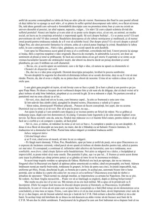 astfel de accente contemplând cu iubita de braţ un stârv plin de viermi. Iluminarea din final în care poetul afirmă
că deşi iubita lui va ajunge ca acel stârv, el va păstra în suflet spiritul descompusei sale iubiri, m-a făcut să tresar.
Da, iată ideea genială care salvează o formidabilă descripţie care nu promitea nimic bun şi cum nu există un
univers deosebit al poeziei, iar altul separat, nepoetic, vulgar... Un stârv! Şi cum a ţâşnit scânteia divină din
sufletul poetului! Atunci am înţeles şi n-am uitat că se poate scrie despre orice, că un om, un animal, un mediu
social, un lucru au în conştiinţa artistului o importanţă egală. Să scrii despre bufniţe!... Ce se putea scrie? Că sunt
prevestitoare de rele? O idee comună. Baudelaire descoperea că ele iubesc nemişcarea şi meditează, şi că numai
omul poartă pentru totdeauna osânda de a fi vrut să schimbe locul. Dar despre pisici? Ce să scrii despre o pisică?
Edgar Poe, ale cărei povestiri fantastice le citisem, arăta că o pisică putea împinge la crimă. Baudelaire le iubea
ochii, în care contempla ora... Fără o idee, gândeam, nu există operă de artă durabilă.
      I-am spus lui Diaconescu acest gând al meu şi el a confirmat, corectându-mă însă. Uneori poezia îşi ajunge
ei însăşi, fără a exprima neapărat o idee originală. Bacovia de exemplu, în admirabila Lacustră, are doar un
sentiment că plouă şi totul se prăbuşeşte. Şi încă aici exista ideea că un gol istoric îl cuprinde şi se simte ca pe
vremea locuinţelor lacustre ale strămoşilor noştri, dar alteori nu descrie decât un peisaj dezolant şi cerul
plumburiu, pe care îl străbate un corb diametral.
      - Ba nu, zic, şi acolo apare un sentiment, care e de fapt o idee, că natura ne apasă cu elementele ei:
      Chemări de dispariţie mă sorb.
      - Da, dar nu e o idee prea originală. Domină descripţia peisajului, învăluit în poezia sumbrului.
      Ne-am despărţit la sugestia lui discretă că dimineaţa trebuie să se scoale devreme, deşi eu aş fi vrut să mai
rămân. Poezie, da, dar el avea o slujbă, nu se putea duce obosit de nesomn. Urma să ne vedem a doua zi pe la
orele şase.

       L-am găsit gata pregătit să ieşim, să mă înveţe cum se face o piaţă. Şi-a luat o plasă şi am pornit-o pe jos
spre Piaţa Mare. Pe drum a început să-mi vorbească despre fete şi cât sunt ele de drăguţe, dar că dacă vroiai să le
placi trebuie să arăţi bine îmbrăcat, pieptănat şi cu cravată la gât. Şi m-a măsurat o clipă. Nu purtam cravată şi
pantalonii mei nu erau călcaţi ca ai lui...
       - Să vezi, zice, dacă mă uit eu la una, cum întoarce capul... Ia uite ce frumoasă e asta care vine.
       Şi într-adevăr fata zâmbi când, ajungând în dreptul nostru, Diaconescu o salută şi îi spuse:
       - Sărut mâna, domnişoară! Plimbare plăcută... Puteam să facem cunoştinţă, îmi şopti, dar nu acuma.
Duminică ieşi cu mine şi ai să vezi. Dar să te pui la punct, nu aşa...
       Am ajuns în piaţă şi l-am urmărit cum târguia şi se tocmea pentru un firicel de mărar. Nu se grăbea şi
totdeauna ieşea, după cum îmi demonstra el, în câştig. Cunoştea toate legumele şi de câte anume legături avea
nevoie. Îşi făcea socoteli: asta da, asta nu, fiindcă mai mâncase cu o zi înainte felul cutare, pentru mâine o să-şi
facă iar o ciorbă şi o să cumpere o pasăre, să facă pilaf.
       - Să vii, zice, şi mâine, să mănânci la mine şi să vezi ce bun e. A cumpărat o pasăre şi ne-am despărţit. A
doua zi m-a făcut să descopăr un nou poet, nu mare, dar de o blândeţe ca un balsam: Francis Jammes, în
traducerea tot a domnului Ion Pillat. Poetul ăsta iubea măgarii şi românul traducea astfel:
       Iubesc măgarul dulce
       Călcând lângă uluce
       şi ar fi vrut, când avea să moară, să intre în rai cu măgarii.
       - Pe lângă marii damnaţi, Villon, Poe, Baudelaire, apar pe lume şi astfel de poeţi, mi-a spus Diaconescu cu
o expresie de încântare extremă, vrând parcă să-mi spună că trebuie să rămân deschis pentru toţi, adică şi pentru
cei mai mici. Ei corespund, a continuat el, infinitelor stări afective ale lectorului, care nu e totdeauna, mon
semblable, mon frere, când citeşte Spleen-urile baudelairiene. Noi ştim ca măgarul nu e dulce, e încăpăţânat şi
imprevizibil, te poate trânti să-ţi sune oasele. Dar poetului îi plac, aşa i se par lui... E frumos şi senin acest domn
care ieşea la plimbare pe câmp printre poteci şi se gândea să intre în rai în asemenea tovărăşie...
       În acest timp trupele române se apropiau de Odesa. Războiul era încă pe-aproape, dar nu ne interesa.
Singurul efect în Bucureşti era faptul că apăruse pâine amestecată cu mălai; când era proaspătă, era bună. Adesea
întâlneam nemţi pe marile bulevarde, totdeauna în grupuri, în linie de patru sau cinci, în ţinută impecabilă, raşi,
uniforme gri-bleu, frizaţi, descheiaţi la gât, cu boneta pe-o parte, în acelaşi pas, automate bizare într-o lume
pestriţă, care se dădea la o parte din calea lor: nu erau ei ceva nefiresc? Diaconescu avea faţă de război o
atitudine de spectator: "Dacă nemţii nu câştigă imediat, se împotmolesc ca armata lui Napoleon. Dar nu se ştie.
Să vedem. Au lăsat Anglia necucerită.... Poate vor să se înţeleagă cu englezii, după ce distrug bolşevismul."
       Mai multe nu ştia nici el şi nici eu. Mă miram că nu era încă militar. Mi-a spus că în primăvară va fi
încorporat. Zilele lui august însă treceau în discuţii despre poezie şi literatură, cu Diaconescu, în plimbări
duminicile, în care el vroia să-mi arate cum se poate face cunoştinţă cu o fată (fără totuşi să-mi demonstreze ceva
concludent), şi mia mea se topea. Firesc, i-am spus într-o zi că nu mai aveam bani, să-mi împrumute cinci sute de
lei şi i-i dau înapoi, am de încasat salariul meu pe o lună de la C.F.R. Fără ezitare a deschis cufărul şi mi-a dat
banii. În acelaşi timp mă întrebam de ce dracu nu mă dusesem eu atâta vreme să-mi încasez acei bani de la
C.F.R. M-am dus în zilele următoare. Funcţionarul de la ghişeul la care am fost îndrumat mi-a răspuns însă că nu
 