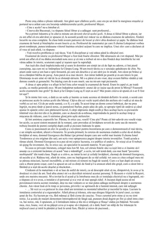 Peste oraş cădea o ploaie măruntă. Am găsit uşor clădirea şcolii, care era pe un deal la marginea oraşului şi
portarul ne-a arătat care era locuinţa subdirectorului şcolii, profesorul Mayer.
      - Cine e acolo? ne-a întrebat el.
      - Cineva din Bucureşti, i-a răspuns falsul librar şi a adăugat: sunt profesorul...
      Ne-a primit înăuntru şi în câteva minute am devenit elevul acelei şcoli. A doua zi falsul librar a plecat, iar
eu am aflat că era adevărat ce spusese el, la această şcoală nici măcar nu se dădeau examene de admitere, fiindcă
locurile nu erau complete. În clasa întâi aveam patruzeci de locuri şi elevi abia douăzeci şi şapte. Se dădeau însă
examene de bursă şi bineînţeles m-am înscris şi eu. Profesorul de matematici pe care îl chema Lokspeiser vorbea
prost româneşte, punea totdeauna viitorul înaintea oricărei acţiuni în care ne implica. Unui elev care a declarat că
el vrea să iasă afară, i-a răspuns:
      - Veţi rezolva problema şi veţi tăcea. Veţi fi disciplinat şi veţi stătea până la sfârşitul orei.
      Examenul de istorie cu profesorul Mayer a fost însă foarte obositor. Mă săturasem să-i tot răspund. Mai pe
urmă am aflat că el nu dădea niciodată nota zece şi că mie a trebuit să mi-o dea fiindcă deşi întrebările lui mă
vârau adânc în istorie, scuturam capul şi ieşeam uşor la suprafaţă.
      Am ieşit din clasă împleticindu-mă şi seara în dormitor am simţit iar că de fapt nu adorm, ci îmi pierd
cunoştinţa, aşa cum mi se întâmplase la Câmpu-Lung. M-am trezit târziu cu o senzaţie apăsătoare de chin. Nu
ştiam unde sunt şi am luat-o spre fereastră, pe care am deschis-o şi am sărit jos în stradă. Am căzut pe brânci şi
mi-a clănţănit bărbia de pavaj. Asta parcă m-a mai răcorit. Am intrat îndărăt pe poartă şi m-am întors în pat.
Dimineaţa m-am uitat să văd de la ce distanţă sărisem. Mi s-a părut că am visat, deşi aveam bărbia vânătă şi mă
dureau coatele şi genunchii. Nu înţeleg cum de n-am murit, sau nu mi-am rupt picioarele.
      A doua zi spre prânz s-a afişat în hol lista celor reuşiţi la examenul de bursă. Eram în capul ei, pe toată
şcoala, cu media generală zece. M-am îndepărtat nedumerit: atunci de ce ieşise aşa de prost la Miroşi? Fuseseră
acolo examenele mai grele? Şi dacă şi la Câmpu-Lung aş fi ieşit ca aici? Mai poate cineva să spună că n-ar fi fost
tot aşa!?
      Şi în minte îmi veni, o dată cu un surâs şi înainte ca toate acestea să rămână definitiv în urmă, o scenă care
se petrecuse acolo în curtea şcolii din Miroşi. Câţiva din cei vechi ieşiră afară din ateliere să-i vadă şi să stea de
vorbă cu cei noi. Că de pe unde sunteţi, c-o fi, c-o păţi. În acest timp un domn corect îmbrăcat, dar nu prea
îngrijit, nu prea tânăr şi parcă neras, cu pantalonii burlan, puţin adus de şale, se apropie tiptil de undeva şi când
ajunse în spatele celor care părăsiseră lucrul, îi cârpi năprasnic după ceafă şi făcu acelaşi lucru cu picioarele
trântind vreo doi-trei din ei la pământ, care se duseră de-a-mboua, imprimându-le parcă în acelaşi timp şi
mişcarea de ridicare, care îi retrimise glonţ prin uşile atelierelor.
      Şi îmi amintesc expresiile lor. Păreau, în orice caz, veseli! Cine ştie? Poate că într-adevăr era veselă viaţa
lor acolo, cu acest sistem moştenit de la romani, care prevedea că învăţătura severă de carte sau de meserie
trebuia însoţită de pumni cumpliţi după ceafă şi picioare îndesate în spate.
      Ceea ce pasionează un elev în şcoală şi e revelator pentru înzestrarea pe care o demonstrează el mai târziu,
e un simplu accident, alteori o bizarerie. În şcoala primară, la cererea de asemenea ciudată a celui de-al doilea
învăţător al meu, domnul Georgescu din Balaci (pe primul despre care am vorbit mai înainte îl chema Ionel
Teodorescu şi era originar din sat), am scris vreo optsprezece pagini despre istoria invenţiilor. Toată şcoala a
rămas uluită. Domnul Georgescu m-a pus să-mi copiez lucrarea, s-o publice el undeva. Ar reieşi că ar fi trebuit
să ajung fie inventator, fie, în orice caz, un specialist în această materie. N-am ajuns!
      În ceea ce priveşte literatura, colegul meu Ion M. Ion, cel căruia fratele său i-a ieşit într-o zi înainte să-l
anunţe cu o extremă încântare că acasă "mai e mămăligă", a scris, tot sub temă dată, cea mai bună "povestire
neobişnuită" din toată clasa. După ce a citit-o, au intrat la noi şi ceilalţi învăţători, chemaţi de domnul Georgescu,
să asculte şi ei. Râdeau toţi, afară de mine, care nu înţelegeam de ce râd ceilalţi: tot ceea ce citea colegul meu mi
se păreau minciuni, lucruri incredibile, şi mă miram că nimeni nu bagă de seamă. Cum s-a luat după un cocoş
care a zburat peste coşar, cum l-a apucat un cal cu dinţii de fund şi l-a aruncat afară din grajd, cum a căzut într-o
fântână şi a ieşit de-acolo deşelat şi răscăcărat...
      Credeam că la maturitate o să se lase de astfel de istorii, ca să descopăr uluit că nu, dimpotrivă, le avea şi la
douăzeci si cinci de ani. Însă abia atunci mi s-a dezvăluit misterul acestui personaj. Îi făcusem o vizită la Roşiori,
unde era maistru mecanic. M-a invitat la el acasă şi la întrebarea mea de ce instalaţia electrică nu e îngropată, mi-
a răspuns că n-o avea, a instalat-o el personal şi n-a vrut să mai spargă zidul. A început după aceea să-mi
povestească istoria acestei instalaţii, deşi nu mai vedeam ce se mai putea adăuga neobişnuit despre o asemenea
chestie. Am văzut însă că în timp ce povestea, privirile i se aprinseră de o lumină intensă, care mă subjugă:
      - ... Să vezi ce s-a petrecut în ziua când am terminat cu montatul tuburilor şi racordul la reţea. Lucram la
instalarea contorului şi a siguranţelor. Afară ploua şi trăsnea, uite-aşa alergau fulgerele în jurul casei, ca nişte
şerpi de foc. Eu lucram pe viu, fără mănuşi şi fără cizme de cauciuc. Trece curentul prin mine şi eu nu simt
nimic. La şcoala de maiştri demontam întrerupătorul de lângă uşă, puneam două degete pe fire şi când intra cine-
va, hai noroc, mă, îi spuneam, şi îi întindeam mâna şi ăla mi-o strângea şi fleaşc! cădea jos bâţâind. Nevastă-
mea, zice, Ioane, vezi să nu păţeşti ceva şi n-apuc să-i răspund, că o dată, bum! un stâlp de foc trăsneşte în
mijlocul casei şi intră în pământ şi lasă în urmă fum, flăcări şi miros de pucioasă...
 