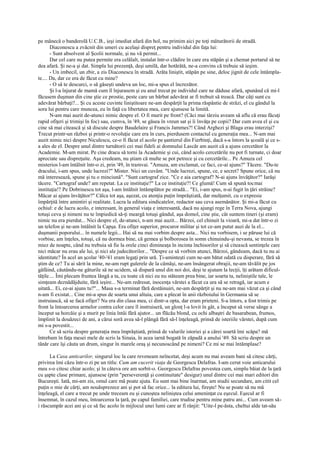 pe mânecă o banderolă U.C.B., ieşi imediat afară din hol, nu primim aici pe toţi măturătorii de stradă.
       Diaconescu a zvâcnit din umeri cu acelaşi dispreţ pentru individul din faţa lui:
       - Sunt absolvent al Şcolii normale, şi nu vă permit...
       Dar cel care nu putea permite era celălalt, instalat într-o clădire în care era stăpân şi a chemat portarul să ne
dea afară. Şi ne-a şi dat. Simpla lui prezenţă, deşi umilă, dar hotărâtă, ne-a convins că trebuie să ieşim.
       - Un imbecil, un zbir, a zis Diaconescu în stradă. Arăta liniştit, stăpân pe sine, deloc jignit de cele întâmpla-
te.... Da, dar ce era de făcut cu mine?
       - O să te descurci, o să găseşti undeva un loc, mi-a spus el încrezător.
       Şi l-a înjurat de mamă cum îl înjurasem şi eu anul trecut pe individul care ne dăduse afară, spunând că mi-l
făcusem duşman din cine ştie ce prostie, peste care un bărbat adevărat ar fi trebuit să treacă. Dar câţi sunt cu
adevărat bărbaţi?... Şi cu aceste cuvinte liniştitoare ne-am despărţit la prima răspântie de străzi, el cu gândul la
sora lui pentru care muncea, eu în faţă cu libertatea mea, care ajunsese la limită.
       N-am mai auzit de-atunci nimic despre el. O fi murit pe front? (Căci mai târziu aveam să aflu că erau făcuţi
rapid ofiţeri şi trimişi în foc) sau, cumva, în '49, se găsea în vreun sat şi îi învăţa pe copii? Dar cum avea el şi cu
cine să mai citească şi să discute despre Baudelaire şi Francis Jammes?! Când Arghezi şi Blaga erau interzişi?
Trecut printr-un război şi printr-o revoluţie care era în curs, pierdusem contactul cu generaţia mea... N-am mai
auzit nimic nici despre Niculescu, ce-o fi făcut el acolo pe şantierul din Fierbinţi, dacă s-a întors la şcoală şi ce s-
a ales de el. Despre unul dintre turnătorii cei mai fideli ai domnului Lascăr am auzit că a ajuns cercetător la
Academie. M-am mirat. Pe cine dracu să torni la Academie şi cui, când acolo cercetările nu pot fi turnate, ci doar
apreciate sau dispreţuite. Aşa credeam, nu ştiam că multe se pot petrece şi cu cercetările... Pe Amuza cel
misterios l-am întâlnit într-o zi, prin '49, în tramvai. "Amuza, am exclamat, ce faci, ce-ai ajuns?" Tăcere. "Du-te
dracului, i-am spus, unde lucrezi?" Mister. Nici un cuvânt. "Unde lucrezi, spune, ce, e secret? Spune orice, că nu
mă interesează, spune şi tu o minciună". "Sunt cartograf zice. "Ce e aia cartograf? N-ai ajuns învăţător?" Iarăşi
tăcere. "Cartograf unde? am repetat. La ce instituţie?" La ce instituţie?! Ce glumă! Cum să spună tocmai
instituţia!? Pe Dobrinescu tot aşa, l-am întâlnit întâmplător pe stradă... "Ei, i-am spus, n-ai fugit în ţări străine?
Măcar ai ajuns învăţător?" Călca tot aşa, aşezat, cu atenţia puţin împrăştiată, dar mulţumit, cu o expresie
împărţită între amintiri şi realitate. Lucra la editura sindicatelor, redactor sau ceva asemănător. Şi mi-a făcut cu
ochiul: e de lucru acolo, e interesant, în general viaţa e interesantă, dacă nu ajungi rege în Terra Nova, ajungi
totuşi ceva şi nimeni nu te împiedică să-ţi meargă totuşi gândul, aşa domol, cine ştie, cât suntem tineri (şi eram)
nimic nu era pierdut... Nici despre el, de-atunci, n-am mai auzit... Bârzoi, cel chinuit la vioară, mi-a dat într-o zi
un telefon şi ne-am întâlnit la Capşa. Era ofiţer superior, procuror militar şi tot ce-am putut auzi de la el...
duşmanii poporului... în numele legii... Hai să nu mai vorbim despre asta... Nici nu vorbisem, i se păruse lui că
vorbise, am înţeles, totuşi, că nu dormea bine, că gemea şi bolborosea în somn chinuindu-şi nevasta, se trezea în
miez de noapte, când nu trebuia să fie la orele cinci dimineaţa în incinta închisorilor şi să citească sentinţele care
nici măcar nu erau ale lui, şi nici ale judecătorilor... "Despre ce să vorbim atunci, Bârzoi, gândeam, dacă tu nu ai
identitate? În acel an şcolar '40-'41 eram legaţi prin ură. Ţi-aminteşti cum ne-am bătut odată cu disperare, fără să
ştim de ce? Tu ai sărit la mine, ne-am rupt gulerele de la cămăşi, ne-am însângerat obrajii, ne-am tăvălit pe jos
gâfâind, căutându-ne gâturile să ne ucidem, să dispară unul din noi doi, deşi te ajutam la lecţii, îţi arătam dificul-
tăţile.... Îmi plecam fruntea lângă a ta, cu toate că nici eu nu stăteam prea bine, iar soarta ta, neliniştile tale, le
simţeam deznădăjduite, fără ieşire... Ne-am redresat, inocenţa vârstei a făcut ca ura să se retragă, iar acum e
uitată... Ei, ce-ai ajuns tu?"... Masa s-a terminat fără destăinuiri, ne-am despărţit şi nu ne-am mai văzut ca şi când
n-am fi existat... Cine mi-a spus de soarta unui altuia, care a plecat în anii războiului în Germania să se
instruiască, să se facă ofiţer? Nu era din clasa mea, ci dintr-a opta, dar eram prieteni. S-a întors, a fost trimis pe
front la întoarcerea armelor contra celor care îl instruiseră, un glonţ l-a lovit în gât, a început să verse sânge a
început sa horcăie şi a murit pe linia întâi fără ajutor... un flăcău blond, cu ochi albaştri de basarabean, frumos,
împlinit la douăzeci de ani, a cărui soră avea să-l plângă fără să-l înţeleagă, prinsă de isteriile vârstei, după cum
mi s-a povestit...
       Ce să scriu despre generaţia mea împrăştiată, prinsă de valurile istoriei şi a cărei soartă îmi scăpa? mă
întrebam în faţa mesei mele de scris la Sinaia, în acea iarnă bogată în zăpadă a anului '49. Să scriu despre un
tânăr care îşi căuta un drum, singur în marele oraş şi necunoscând pe nimeni? Ce mi se mai întâmplase?

      La Casa anticarilor, singurul loc la care reveneam neîncetat, deşi acum nu mai aveam bani să citesc cărţi,
privirea îmi căzu într-o zi pe un titlu: Cum am cucerit viaţa de Georgescu Delafras. I-am cerut voie anticarului
meu s-o citesc chiar acolo; şi în câteva ore am sorbit-o. Georgescu Delafras povestea cum, simplu băiat de la ţară
cu şapte clase primare, ajunsese (prin "perseverenţă şi continuitate" desigur) unul dintre cei mai mari editori din
Bucureşti. Iată, mi-am zis, omul care mă poate ajuta. Eu sunt mai bine înarmat, am studii secundare, am citit cel
puţin o mie de cărţi, am nouăsprezece ani şi pot să fac orice... la editura lui, fireşte! Nu se poate să nu mă
înţeleagă, el care a trecut pe unde treceam eu şi cunoştea neliniştea celui ameninţat cu eşecul. Eşecul ar fi
însemnat, în cazul meu, întoarcerea la ţară, pe capul familiei, care trudise pentru mine patru ani... Cum aveam să-
i răscumpăr acei ani şi ce să fac acolo în mijlocul unei lumi care ar fi rânjit: "Uite-l pe-ăsta, cheltui alde tat-său
 