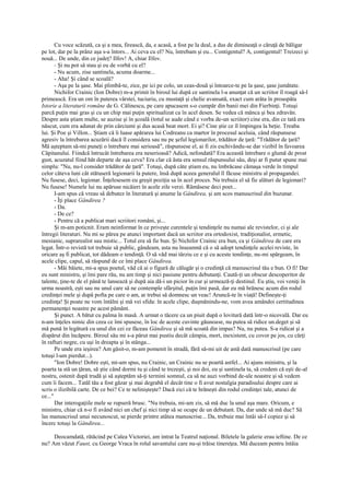 Cu voce scăzută, ca şi a mea, firească, da, e acasă, a fost pe la deal, a dus de dimineaţă o căruţă de băligar
pe lot, dar pe la prânz aşa s-a întors... Ai ceva cu el? Nu, întrebam şi eu... Contigentul? A, contigentul! Treizeci şi
nouă... De unde, din ce judeţ? Ilfov! A, chiar Ilfov.
       - Şi nu pot să stau şi eu de vorbă cu el?
       - Nu acum, zise santinela, acuma doarme...
       - Aha! Şi când se scoală?
       - Aşa pe la şase. Mai plimbă-te, zice, pe ici pe colo, un ceas-două şi întoarce-te pe la şase, şase jumătate.
       Nichifor Crainic (Ion Dobre) m-a primit în biroul lui după ce santinela l-a anunţat că un scriitor îl roagă să-l
primească. Era un om în puterea vârstei, tuciuriu, cu mustaţă şi chelie avansată, exact cum arăta în proaspăta
Istorie a literaturii române de G. Călinescu, pe care apucasem s-o cumpăr din banii mei din Fierbinţi. Totuşi
parcă puţin mai gras şi cu un chip mai puţin spiritualizat ca în acel desen. Se vedea că mânca şi bea zdravăn.
Despre asta ştiam multe, se auzise şi în şcoală (totul se aude când e vorba de-un scriitor) cine era, din ce tată era
născut, cum era adunat de prin cârciumi şi dus acasă beat mort. Ei şi? Cine ştie ce îl împingea la beţie. Treaba
lui. Şi Poe şi Villon... Ştiam că îi luase apărarea lui Codreanu ca martor în procesul aceluia, când răspunsese
agresiv la întrebarea acuzării dacă îl considera sau nu pe şeful legionarilor, trădător de ţară: "Trădător de ţară?
Mă aşteptam să-mi puneţi o întrebare mai serioasă", răspunsese el, ai fi zis eschivându-se dar vizibil în favoarea
Căpitanului. Fiindcă întrucât întrebarea era neserioasă? Adică, nefondată? Era această întrebare o glumă de prost
gust, acuzatul fiind hăt departe de aşa ceva? Era clar că ăsta era sensul răspunsului său, deşi ar fi putut spune mai
simplu: "Nu, nu-l consider trădător de ţară". Totuşi, după câte ştiam eu, nu îmbrăcase cămaşa verde în timpul
celor câteva luni cât stătuseră legionarii la putere, însă după aceea generalul îl făcuse ministru al propagandei.
Nu fusese, deci, legionar. Înţelesesem eu greşit poziţia sa în acel proces. Nu trebuia el să fie alături de legionari?
Nu fusese! Numele lui nu apăruse nicăieri în acele zile verzi. Rămăsese deci poet...
       I-am spus că vreau să debutez în literatură şi anume la Gândirea, şi am scos manuscrisul din buzunar.
       - Îţi place Gândirea ?
       - Da.
       - De ce?
       - Pentru că a publicat mari scriitori români, şi...
       Şi m-am poticnit. Eram neinformat în ce priveşte curentele şi tendinţele nu numai ale revistelor, ci şi ale
întregii literaturi. Nu mi se părea pe atunci important dacă un scriitor era ortodoxist, tradiţionalist, ermetic,
mesianic, suprarealist sau mistic... Totul era să fie bun. Şi Nichifor Crainic era bun, ca şi Gândirea de care era
legat. Într-o revistă tot trebuie să public, gândeam, asta nu înseamnă că o să adopt tendinţele acelei reviste, în
oricare aş fi publicat, tot dădeam o tendinţă. O să văd mai târziu ce e şi cu aceste tendinţe, nu-mi spărgeam, în
acele clipe, capul, să răspund de ce îmi place Gândirea.
       - Măi băiete, mi-a spus poetul, văd că ai o figură de călugăr şi o credinţă că manuscrisul tău e bun. O fi! Dar
eu sunt ministru, şi îmi pare rău, nu am timp şi nici pasiune pentru debutanţi. Caută-ţi un obscur descoperitor de
talente, ţine-te de el până te lansează şi după aia dă-i un picior în cur şi urmează-ţi destinul. Eu ştiu, voi veniţi în
urma noastră, eşti sau nu unul care să ne contemple sfârşitul, puţin îmi pasă, dar eu mă hrănesc acum din rodul
credinţei mele şi după pofta pe care o am, ar trebui să domnesc un veac! Aruncă-te în viaţă! Defineşte-ţi
credinţa! Şi poate ne vom întâlni şi mă vei sfida: în acele clipe, duşmănindu-ne, vom avea amândoi certitudinea
permanenţei noastre pe acest pământ.
       Şi punct. A bătut cu palma în masă. A urmat o tăcere ca un piuit după o lovitură dată într-o nicovală. Dar eu
n-am înţeles nimic din ceea ce îmi spusese, în loc de aceste cuvinte găunoase, nu putea să ridice un.deget şi să
mă pună în legătură cu unul din cei ce făceau Gândirea şi să mă scoată din impas? Nu, nu putea. S-a ridicat şi a
dispărut din încăpere. Biroul său mi s-a părut mai pustiu decât câmpia, mort, inexistent, cu covor pe jos, cu cărţi
în rafturi negre, cu uşi în dreapta şi în stânga...
       Pe unde era ieşirea? Am găsit-o, m-am pomenit în stradă, fără să-mi uit de astă dată manuscrisul (pe care
totuşi l-am pierdut...).
       "Ion Dobre! Dobre eşti, mi-am spus, nu Crainic, un Crainic nu se poartă astfel... Ai ajuns ministru, şi la
poarta ta stă un ţăran, să ştie când dormi tu şi când te trezeşti, şi noi doi, eu şi santinela ta, să credem că eşti de-al
nostru, ostenit după trudă şi să aşteptăm să-ţi termini somnul, ca să ne auzi vorbind de-ale noastre şi să vedem
cum îi facem... Tatăl tău a fost găzar şi mai degrabă el decât tine o fi avut nostalgia paradisului despre care ai
scris o ilizibilă carte. De ce bei? Ce te nelinişteşte? Dacă zici că te hrăneşti din rodul credinţei tale, atunci de
ce..."
       Dar interogaţiile mele se rupseră brusc. "Nu trebuia, mi-am zis, să mă duc la unul aşa mare. Oricum, e
ministru, chiar că n-o fi având nici un chef şi nici timp să se ocupe de un debutant. Da, dar unde să mă duc? Să
las manuscrisul unui necunoscut, se pierde printre atâtea manuscrise... Da, trebuie mai întâi să-l copiez şi să
încerc totuşi la Gândirea...

     Deocamdată, rătăcind pe Calea Victoriei, am intrat la Teatrul naţional. Biletele la galerie erau ieftine. De ce
nu? Am văzut Faust, cu George Vraca în rolul savantului care nu-şi trăise tinereţea. Mă duceam pentru întâia
 