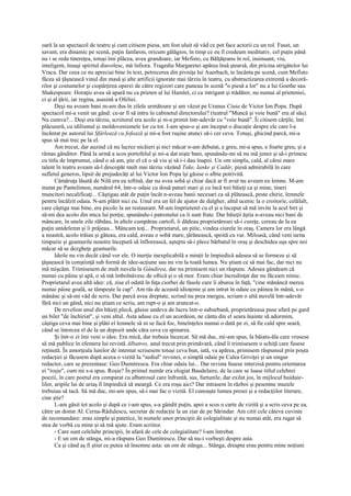 oară la un spectacol de teatru şi cum citisem piesa, am fost uluit să văd ce pot face actorii cu un rol. Faust, un
savant, era dinamic pe scenă, puţin fanfaron, oricum gălăgios, în timp ce eu îl credeam meditativ, cel puţin până
nu i se reda tinereţea, totuşi îmi plăcea, avea grandoare, iar Mefisto, cu Bălţăţeanu în rol, insinuant, viu,
inteligent, însuşi spiritul diavolesc, mă înfiora. Tragedia Margaretei apărea însă ştearsă, din pricina strigătelor lui
Vraca. Dar ceea ce nu apreciai bine în text, petrecerea din pivniţa lui Auerbach, te încânta pe scenă, cum Mefisto
făcea să ţâşnească vinul din masă şi alte artificii ignorate mai târziu în teatru, cu abstractizarea extremă a decoră-
rilor şi costumelor şi ciopârţirea operei de către regizori care puneau în scenă "o piesă a lor" nu a lui Goethe sau
Shakespeare. Horaţio avea să apară nu ca prieten al lui Hamlet, ci ca intrigant şi trădător, nu numai al prieteniei,
ci şi al ţării, iar regina, asasină a Ofeliei.
       Deşi nu aveam bani m-am dus în zilele următoare şi am văzut pe Uranus Ciuta de Victor Ion Popa. După
spectacol mi-a venit un gând: ce-ar fi să intru în cabinetul directorului? (teatrul "Muncă şi voie bună" era al său).
Nu cumva?... Deşi era târziu, scriitorul era acolo şi m-a primit într-adevăr cu "voie bună". Îi citisem cărţile, îmi
plăcuseră, cu idilismul şi moldovenismele lor cu tot. I-am spus-o şi am început o discuţie despre ele care l-a
încântat pe autorul lui Sfârlează cu fofează şi mi-a fost ruşine atunci să-i cer ceva. Totuşi, ghicind parcă, mi-a
spus să mai trec pe la el.
       Am trecut, dar auzind că nu lucrez nicăieri şi nici măcar n-am debutat, e greu, mi-a spus, e foarte greu, şi a
rămas gânditor. Până la urmă a scos portofelul şi mi-a dat nişte bani, spunându-mi să nu mă jenez şi să-i primesc
cu titlu de împrumut, când o să am, ştie el că o să viu şi să i-i dau înapoi. Un om simplu, cald, al cărui mare
talent în teatru aveam să-l descopăr mult mai târziu văzând Take, Ianke şi Cadâr, piesă admirabilă în care
sufletul generos, lipsit de prejudecăţi al lui Victor Ion Popa îşi găsise o albie potrivită.
       Cămăruţa lăsată de Nilă era ea ieftină, dar nu avea sobă şi chiar dacă ar fi avut nu aveam eu lemne. M-am
mutat pe Pantelimon, numărul 64, într-o odaie cu două paturi mari şi cu încă trei băieţi ca şi mine, tineri
muncitori necalificaţi... Câştigau atât de puţin încât n-aveau banii necesari ca să plătească, peste chirie, lemnele
pentru încălzit odaia. N-am plătit nici eu. Unul era un fel de ajutor de dulgher, altul ucenic la o croitorie, celălalt,
care câştiga mai bine, era picolo la un restaurant. M-am împrietenit cu el şi a început să mă invite la acel birt şi
să-mi dea acolo din mica lui porţie, spunându-i patronului ca îi sunt frate. Dar băieţii ăştia n-aveau nici bani de
mâncare, în unele zile răbdau, în altele cumpărau cartofi, îi dădeau proprietăresei să-i cureţe, cereau de la ea
puţin untdelemn şi îi prăjeau... Mâncam toţi... Proprietarul, un pitic, vindea ciurele în oraş. Camera lor era lângă
a noastră, acolo trăiau şi găteau, era cald, aveau o sobă mare, ţărănească, spoită cu var. Miloasă, când veni iarna
timpurie şi geamurile noastre începură să înflorească, aştepta să-i plece bărbatul în oraş şi deschidea uşa spre noi
măcar să se dezgheţe geamurile.
       Ideile nu vin decât când vor ele. O inerţie inexplicabilă a minţii le împiedică adesea să se formeze şi să
ţâşnească în conştiinţă sub formă de idee-acţiune sau nu vin la toată lumea. Nu ştiam ce să mai fac, dar nici nu
mă mişcăm. Trimisesem de mult nuvela la Gândirea, dar nu primisem nici un răspuns. Adesea gândeam că
numai cu pâine şi apă, o să mă îmbolnăvesc de oftică şi o să mor. Eram chiar încredinţat dar nu făceam nimic.
Proprietarul avea altă idee: că, zise el odată în faţa ciorbei de fasole care îi aburea în faţă, "cine mănâncă mereu
numai pâine goală, se tâmpeşte la cap". Am râs de această idioţenie şi am intrat în odaie cu pâinea în mână, s-o
mănânc şi să-mi văd de scris. Dar parcă avea dreptate, scrisul nu prea mergea, scriam o altă nuvelă într-adevăr
fără nici un gând, nici nu ştiam ce scriu, am rupt-o şi am aruncat-o.
       De revelion unul din băieţi plecă, găsise undeva de lucru într-o suburbană, proprietăreasa puse afară pe gard
un bilet "de închiriat", şi veni altul. Asta aduse cu el un acordeon, ne cânta din el seara înainte să adormim,
câştiga ceva mai bine şi plăti el lemnele să ni se facă foc, bineînţeles numai o dată pe zi, să fie cald spre seară,
când se întorcea el de la un depozit unde căra ceva cu spinarea.
       Şi într-o zi îmi veni o idee. Era mică, dar trebuia încercat. Să mă duc, mi-am spus, la băiatu-ăla care vrusese
să mă publice în efemera lui revistă Albatros, anul trecut prin primăvară, când îi trimisesem o schiţă care fusese
reţinută. În amorţeala lunilor de internat scrisesem totuşi ceva bun, iată, va apărea, primisem răspunsul prin poşta
redacţiei şi făcusem după aceea o vizită Ia "sediul" revistei, o simplă odaie pe Calea Griviţei şi un singur
redactor, care se prezentase: Geo Dumitrescu. Era chiar odaia lui... Dar revista fusese interzisă pentru orientarea
ei "roşie", cum mi s-a spus. Roşie? În primul număr era elogiat Baudelaire, de la care se luase titlul celebrei
poezii, în care poetul era comparat cu albatrosul care înfruntă, sus, furtunile, dar exilat jos, în mijlocul huiduie-
lilor, aripile lui de uriaş îl împiedică să meargă. Ce era roşu aici? Dar intrasem în război şi pesemne muzele
trebuiau să tacă. Să mă duc, mi-am spus, să-i mai fac o vizită. El cunoaşte lumea presei şi a redacţiilor literare,
cine ştie?
       L-am găsit tot acolo şi după ce i-am spus, s-a gândit puţin, apoi a scos o carte de vizită şi a scris ceva pe ea,
către un domn Al. Cerna-Rădulescu, secretar de redacţie la un ziar de pe Sărindar. Am citit cele câteva cuvinte
de recomandare: erau simple şi patetice, în numele unor principii de colegialitate şi nu numai atât, era rugat să
stea de vorbă cu mine şi să mă ajute. Eram scriitor.
       - Care sunt celelalte principii, în afară de cele de colegialitate? l-am întrebat.
       - E un om de stânga, mi-a răspuns Geo Dumitrescu. Dar să nu-i vorbeşti despre asta.
       Ca şi când aş fi ştiut ce putea să însemne asta: un om de stânga... Stânga, dreapta erau pentru mine noţiuni
 