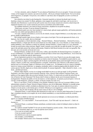 - Ce faci, domnule, unde ai dispărut? Te-am căutat pe Pantelimon 64 şi nu te-am găsit. Vroiam să-ţi anunţ
vestea: ai fost angajat aici corector, aşa cum ţi-am promis... Du-te jos şi începi imediat lucrul. Vezi că ai şef pe
unul Grigorescu, te aşteaptă. Uite pe-aici, mi-a arătat el o uşă mică, duce în tipografie şi acolo e un birou al
corectorilor...
      Am coborât şi am intrat în sala linotipurilor. Zumzetul maşinilor şi mirosul de plumb topit mi-erau
familiare, totuşi m-au ameţit. În sfârşit, gândeam, eram angajat de astă dată în mod sigur, căci nu era nici o
îndoială, Geo Dumitrescu i-a prevenit pe şefii acestui ziar că nu cunosc meseria de corector şi dacă totuşi mă
angajează însemna că se va ţine seama de acest lucru şi că trebuia să fiu întâi învăţat.
      Am străbătut atelierul şi am intrat în biroul corectorilor, despărţit de rest printr-un placaj.
      - Bună seara, am spus, îl caut pe domnul Grigorescu.
      Erau înăuntru patru sau cinci inşi instalaţi la o masă uriaşă, aplecaţi asupra şpalturilor, sub lumina puternică
a unui bec care atârna aproape până jos din tavan.
      - Eu sunt, a răspuns unul dintre ei, un ins mic de statură, cocoşat, elegant îmbrăcat, cu un chip aspru, sever,
privire rapidă şi pătrunzătoare.
      Mi-a strigat numele sigur că nu se înşela, şi mi-a spus că am lipsit. Nici nu mă apucasem de lucru, că şi
lipsisem. Am vrut să-i explic, dar m-a întrerupt:
      - Fă cunoştinţă cu viitorii dumitale colegi... Domnul Orleanu... Domnul Sachelarie... Domnul Ecovescu...
Domnul Orleanu, a strigat apoi din nou acest domn (nu era chiar strigăt, era o voce ridicată, cu volum natural, cu
timbru bărbătesc, care contrasta cu statura lui infirmă), domnul Orleanu, a reluat el apoi cu o voce obişnuită,
învaţă-l pe noul nostru coleg corectura. Rapid! Arată-i semnele şi pe urmă dă-i un şpalt de probă. Nu e greu, mi-a
spus el de astă dată amical, dar trebuie multă atenţie, fiindcă te fură fluxul textului şi nu mai vezi greşelile. Dar
ele sunt, aici e tot secretul, să înveţi să le vezi.
      Domnul Orleanu, un băiat cam de vârsta mea, vorbea, spre deosebire de domnul Grigorescu, în şoaptă, cu
un aer confidenţial, şi cu dublu sens, semăna în această privinţă cu fostul meu coleg Dobrinescu. Avea ironie dar
şi căldură, m-a învăţat într-adevăr rapid meseria.
      Ne-am împrietenit auzind că vreau să debutez ca scriitor. Şi el vroia. Practic la ora unu din noapte munca
noastră se termina, paginile intrau la calandrare şi rotativa intra în funcţiune. Formidabilă această rotativă, cum
vuia, şi din burta ei, după ce primea paginile sub formă de sul de plumb, ţâşnea ziarul proaspăt în fiecare secundă
Timpul, Timpul, cu titlul roşu, mirosind puternic a cerneală. Toată lumea care îl făcuse se afla adesea acolo şi
plecam toţi cu el în buzunar, după ce îl răsfoiam să nu fi scăpat ceva... Se întâmpla rar de tot, totuşi se întâmpla,
uneori ne veneau cenzuri întârziate: se repagina, recalandra, adică se imprima pagina plată de plumb, într-un
carton special, flexibil, după care se forma sulul de plumb. Se auzeau îngrijorări... Daţi-i drumul în viteză... e ora
două... pierdem provincia...
      Orleanu stătea departe, n-avea cu ce ajunge acasă după ora unu şi se culca pe masă. La fel şi domnul
Sachelarie, care făcea singur ziarul economic-financiar Argus, director fiind celebrul Timoleon Pisani, care
publica şi el pe pagina întâia câte-un articol intitulat Nu poci limba. Ce căuta acolo un astfel de articol într-un
ziar al bursei şi al vieţii financiare? De fiecare dată îl citeam şi râdeam toţi de acest înverşunat duşman al
neologismelor. Propunea de pildă ca în loc de tramvai, cuvânt englezesc, să spunem peşinealergător, în loc de
cravată, cuvânt franţuzesc, gâtlegău, şi altele, în fiecare număr avea câte ceva.
      Într-o zi i-am făcut o vizită cu Orleanu, să ne distrăm. Redacţia Argus-ului era în aceeaşi clădire şi avea
administraţie comună cu Timpul, director Grigore Gafencu, care era în diplomaţie. Bătrânul, cu mustăţi uriaşe,
ne-a primit însă foarte cordial, crezându-ne admiratori de-ai lui. I-am spus că suntem redactori de jos de la
Timpul şi ne-am aşezat, ca doi domni gravi, în fotolii. Orleanu şi-a scos ţigareta şi a cerut voie să fumeze.
Fumam şi eu, dar am uitat să aprind, atât de curios eram să văd ce-o să se întâmple.
      - Domnule Pisani, i-a spus Orleanu fără obişnuitul lui surâs care se vroia fin, puţin batjocoritor (îi masca de
fapt o timiditate discretă şi un complex de om de cultură autodidact), ce ziceţi dumneavoastră de cuvântul
inefabil?
      Bătrânul s-a zbârlit cu mult mai mult decât sperasem noi că avea să se întâmple, s-a ridicat peste birou
agresiv şi a început să bolborosească:
      - Inefabil... Ce e asta inefabil?... N-am auzit de acest... Cum? De unde l-aţi mai născocit?... Când o să
încetaţi cu...
      - Domnule Pisani, a continuat Orleanu neturburat, cuvântul există, a intrat în limbajul culturii şi chiar în
vorbirea curentă.
      - În vorbirea curentă? Inefabil? O să scriu un articol împotriva acestui cuvânt... Chiar în numărul de
sâmbătă... Ce înseamnă, după voi, ce vrea să exprime acest cuvânt?
      - Ceva care nu se poate exprima.
      - Cum nu se poate exprima?
      - Se referă la ceva care nu se poate exprima.
      - De exemplu, a cerut bătrânul.
      - De exemplu: femeia aceea e de o frumuseţe inefabilă.
 