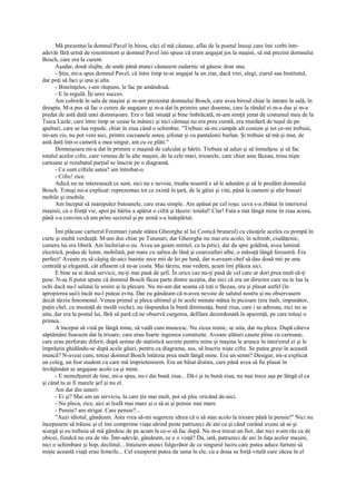 Mă prezentai la domnul Pavel în birou, căci el mă căutase, aflai de la poetul însuşi care îmi vorbi într-
adevăr fără urmă de resentiment şi domnul Pavel îmi spuse că eram angajat jos la maşini, să mă prezint domnului
Bosch, care era la curent.
      Aşadar, două slujbe, de unde până atunci căutasem zadarnic să găsesc doar una.
      - Ştiu, mi-a spus domnul Pavel, că între timp te-ai angajat la un ziar, dacă vrei, alegi, ziarul sau Institutul,
dar poţi să faci şi una şi alta.
      - Bineînţeles, i-am răspuns, le fac pe amândouă.
      - E în regulă. Îţi urez succes.
      Am coborât în sala de maşini şi m-am prezentat domnului Bosch, care avea biroul chiar la intrare în sală, în
dreapta. M-a pus să fac o cerere de angajare şi m-a dat în primire unei doamne, care la rândul ei m-a dus şi m-a
predat de astă dată unei domnişoare. Era o fată isteaţă şi bine îmbrăcată, m-am simţit jenat de costumul meu de la
Taica Lazăr, care între timp se uzase la mâneci şi nici cămaşa nu era prea curată, era murdară de tuşul de pe
şpalturi, care se lua repede, chiar în ziua când o schimbai. "Trebuie să-mi cumpăr alt costum şi tot ce-mi trebuie,
mi-am zis, nu pot veni aici, printre cucoanele astea, şifonat şi cu pantalonii burlan. Şi trebuie să mă şi mut, de
astă dată într-o cameră a mea singur, am cu ce plăti."
      Domnişoara mi-a dat în primire o maşină de calculat şi hârtii. Trebuia să adun şi să înmulţesc şi să fac
totalul acelor cifre, care veneau de la alte maşini, de la cele mari, trioarele, care chiar asta făceau, triau nişte
cartoane şi rezultatul parţial se înscrie pe o diagramă.
      - Ce sunt cifrele astea? am întrebat-o.
      - Cifre! zice.
      Adică nu ne interesează ce sunt, nici nu e nevoie, treaba noastră e să le adunăm şi să le predăm domnului
Bosch. Totuşi mi-a explicat: reprezentau tot ce există în ţară, de la găini şi vite, până la oameni şi alte bunuri
mobile şi imobile.
      Am început să manipulez butoanele, care erau simple. Am apăsat pe cel roşu: ceva s-a zbătut în interiorul
maşinii, ca o fiinţă vie, apoi pe hârtie a apărut o cifră şi tăcere: totalul! Clar! Fata a stat lângă mine în ziua aceea,
până s-a convins că am prins secretul şi pe urmă s-a îndepărtat.

      Îmi plăcuse cartierul Ferentari (unde stătea Gheorghe al lui Costică brutarul) cu căsuţele acelea cu pompă în
curte şi multă verdeaţă. M-am dus chiar pe Tutunari, dar Gheorghe nu mai era acolo, în schimb, ciudăţenie,
camera lui era liberă. Am închiriat-o eu. Avea un geam mititel, ca la pitici, dar da spre grădină, avea lumină
electrică, podea de lemn, mobilată, pat mare cu saltea de lână şi cearceafuri albe, o măsuţă lângă fereastră. Era
perfect! Aveam eu să câştig de-aici înainte zece mii de lei pe lună, dar n-aveam chef să dau două mii pe una
centrală şi elegantă, cât aflasem că m-ar costa. Mai târziu, mai vedem, acum îmi plăcea aici.
      E bine sa ai două servicii, nu-ţi mai pasă de şefi. În orice caz nu-ţi pasă de cel care ar dori prea mult să-ţi
pese. N-aş fi putut spune că domnul Bosch făcea parte dintre aceştia, dar nici că era un director care nu te lua la
ochi dacă nu-l salutai la sosire şi la plecare. Nu mi-am dat seama că toţi o făceau, era şi plasat astfel (în
apropierea uşii) încât nu-l puteai evita. Dar eu gândeam că n-avea nevoie de salutul nostru şi nu observasem
decât târziu fenomenul. Venea primul şi pleca ultimul şi în acele minute stătea în picioare (era înalt, impunător,
puţin chel, cu mustaţă de modă veche), nu răspundea la bună dimineaţa, bună ziua, care i se adresau, nici nu se
uita, dar era la postul lui, fără să pară că ne observă curgerea, defilare dezordonată în aparenţă, pe care totuşi o
primea.
      A început să vină pe lângă mine, să vadă cum muncesc. Nu zicea nimic, se uita, dar nu pleca. După câteva
săptămâni fusesem dat la trioare, care erau foarte ingenios construite. Aveam alături casete pline cu cartoane,
care erau perforate diferit, după semne de statistică secrete pentru mine şi maşina le arunca în interiorul ei şi le
împrăştia ghidându-se după acele găuri, pentru ca diagrama, sus, să înscrie nişte cifre. Se putea greşi în această
muncă? N-aveai cum, totuşi domnul Bosch întârzia prea mult lângă mine. Era un semn? Desigur, mi-a explicat
un coleg, un fost student cu care mă împrietenisem. Era un băiat distins, care până avea să fie plasat în
învăţământ se angajase acolo ca şi mine.
      - E nemulţumit de tine, mi-a spus, nu-i dai bună ziua... Dă-i şi tu bună ziua, nu mai trece aşa pe lângă el ca
şi când tu ai fi marele şef şi nu el.
      Am dat din umeri:
      - Ei şi? Mai am un serviciu, la care ţin mai mult, pot să plec oricând de-aici.
      - Nu pleca, zice, aici ai leafă mai mare şi o să ai şi pensie mai mare.
      - Pensie? am strigat. Care pensie?...
      "Auzi idiotul, gândeam. Asta vrea să-mi sugereze ideea că o să stau acolo la trioare până la pensie!" Nici nu
începusem să trăiesc şi el îmi comprima viaţa sărind peste patruzeci de ani ca şi când curând aveau să se şi
scurgă şi eu trebuia să mă gândesc de pe acum la ce-o să fac după. Nu m-a trecut un fior, dar nici n-am râs ca de
obicei, fiindcă nu era de râs. Într-adevăr, gândeam, ce e o viaţă? Da, iată, patruzeci de ani în faţa acelor maşini,
nici o schimbare şi hop, declinul... Intuisem atunci fulgerător de ce singurul lucru care putea aduce furtuni să
mişte această viaţă erau femeile... Cel exasperat putea da iama în ele, cu a doua sa forţă vitală care zăcea în el
 