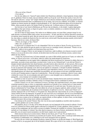 - Păi ce-ai să faci, Filerot?
      - O să văd eu!
      Am râs toţi, râdea şi el, "masivul" puţin strâmb, Geo Dumitrescu admirativ, totuşi îngrijorat, Ierunca depă-
şit. Ei, gândeam, Filerot ne minte, face pe nebunul, altfel n-ar fi aşa de vesel. M-am dus acasă şi l-am citit. Era
într-adevăr subversiv, versuri "tari" despre războiul pe care îl duceau armatele noastre, prin care poetul exprima
presentimentul dezastrului final: ne înhămasem la un car străin, care avea să se sfărâme, al lui Hitler, şi muream
zadarnic pe întinse pustiuri de zăpadă şi sârmă ghimpată, în '42, când zeul războiului părea să fie de partea lui
Hitler, starea aceasta de spirit a lui Sergiu Filerot ne uimi pe toţi. A difuzat cartea şi a fost imediat arestat.
      Am fost toţi şi l-am văzut la Malmaison, pe Plevnei, dar nu înăuntru, ci din stradă. A apărut după gratii,
care dădeau chiar spre trotuar, cu figura lui grasă, vesel, cu ochelari, ţinându-se cu mâinile de barele de fier.
      - Ce faceţi, bă? ne-a zis.
      Am stat în faţa lui lungi minute. Nici măcar nu ne dădeam seama: noi eram liberi, puteam merge în voie
unde doream, ne puteam întâlni când vroiam, sau sta acasă şi... Şi iată, unul din noi călcase draconica cenzură ca
să exprime starea noastră de spirit, fără să-i pese de ceea ce avea să i se întâmple. Am citit abia atunci, în privirea
lui, cum stătea cu mâinile de barele de fier şi se uita la noi, cât de mult îl fascina prezenţa noastră, cât de mult îl
fascinase, fără să ne-o arate, cât fusese liber.
      - Filerot, am strigat, ce faci, Filerot?
      - Bine, zice, ce faceţi voi?
      Ce facem noi? Ce puteam face? Ce să-i răspundem? Nici noi nu ştiam ce facem. În orice caz nu ceea ce
făcuse el. Şi-a lipit obrazul lui gras de gratii şi se uita la noi cu o nostalgie ironică, afectuoasă. "'Pentru voi am
făcut totul", părea el să ne spună şi noi ştiam prea bine acest lucru.
      - Filerot, îi strigam, Filerot, nu mai mergem la Gambrinus, unde tu plăteai, şi ne duceai şi acasă cu taxiul?
Filerot, tu nu ne-ai dat să-ţi citim volumul, să decidem dacă era bine sau nu să înfrunţi cenzura, suntem totuşi
alături de tine, Filerot...
      - Veniţi, bă, la procesul meu, la Curtea marţială, ne-a spus el fără emfază, parcă ne-ar fi spus, ne vedem, bă,
mâine, la Tiparul universitar, ca de obicei, stăm de vorbă şi pe urmă mergem la Gambrinus.
      Ne-am împrăştiat şi ne-am regăsit câteva săptămâni mai târziu la procesul lui. Intrasem în clădire fără nici o
autorizaţie, sau poate aveam autorizaţie, nu ştiam nimic. Lume nu era, tribunalul gol. L-am zărit pe Filerot în
dreapta estradei judecătorului între două baionete, precedat însă de câţiva dezertori, al căror proces, fără avocaţi,
a fost scurt. Noi însă, prin strădaniile fratelui lui Filerot, ştiam că el, Filerot, avea ca apărător un celebru avocat
în care ne pusesem mari speranţe şi ale cărui teze de apărare le cunoşteam. A început să pledeze bombastic,
spunând că clientul său, civilul bondoc şi gras din boxă, poet imprudent şi obscur, avea ceva cu glanda tiroidă,
care glandă putuse să-l aducă spre manifestări incontrolabile, aşa cum spunea avizul unor celebrităţi medicale,
aviz pe care îl înmâna preţios şi sigur de el, judecătorilor... Piesa de la dosar, acuzatoare, ridică el vocea, adică
volumul de versuri Om, nu era emanaţia unui spirit lucid, ci a unei dereglări care se identifica cu articolul...
paragraful... cerea instanţei să-l considere iresponsabil...
      Credeam cu toţii că acest truc îl va salva pe prietenul nostru. Instanţa însă nu ţinu seama de asemenea
subtilităţi şi asemenea somităţi şi aflarăm a doua zi că Sergiu Filerot fusese condamnat la moarte.
      Citisem Ultimele ore ale unui condamnat la moarte, de Hugo, dar experienţa lecturii, care poate cutremura
conştiinţa noastră în timp ce citim, (o experienţă a spiritului) nu coincide şi nu e acelaşi lucru cu viaţa noastră
concretă, care nu totdeauna angajează spiritul, deşi oroarea poate fi cu mult mai mare. Nu ştiam cine era şi ce
făcuse condamnatul lui Victor Hugo, dar eram alături de cel care îşi imagina supliciul, adică scriitorul! Acum
ştiam cine era condamnatul, dar nu puteam să-mi imaginez că supliciul va avea loc. Adică cum? Filerot va fi
omorât, împuşcat? De ce? El? Pentru ce? Era printre noi, făcea parte din viaţa noastră, de ce să fie el împuşcat?
Atunci trebuia să fim toţi împuşcaţi, tot grupul! Şi cum acest lucru nu-l concepeam, dar nici nu ne desolidarizam
de el, în ziua când am aflat sentinţa; am luat volumul lui de versuri şi în singurătatea camerei mele am scris cu
nepăsare de ceea ce putea să mi se întâmple, pe coperta ultimă, cu litere apăsate, în câteva fraze, cuvinte despre
destinul unui poet, într-un timp istoric turbure şi primejdios.
      Cine doreşte să fie arestat? Nimeni. Dar cine vrea să stea acasă astupându-şi urechile când un prieten a
păţit-o, pentru gânduri care au fost comune?
      Mă aşteptam, de la o zi la alta, să fiu ridicat de-acasă, sau toţi împreună să fim arestaţi la redacţie. Fiecare
avea la el volumul Iui Filerot, probă sigură a adeziunii la conţinutul lui. Fireşte, gândeam, chiar la moarte n-
aveam să fim condamnaţi, dar nici ieftin n-aveam să scăpăm. Porneam de la gândul că, torturat, Filerot spusese la
anchetă cui îi mai dăduse el volumul. Sau chiar dacă nu spusese şi nu fusese torturat, anchetatorul, fără să fie
prea abil, avea să caute în jurul arestatului şi să afle foarte simplu cine îi sunt prietenii.
      Zilele treceau însă şi nu ne aresta nimeni. Mulţi ani mai târziu, prin '57 sau '58, am înţeles de ce.
Mecanismul represiunii lui Antonescu nu era bine pus la punct. Nu era, adică, rodat. A aresta pe toată lumea care
era prietenă cu condamnatul, era o subtilitate la care acest mecanism încă nu ajunsese.
      În acele zile am vizitat-o pe doamna Niculescu, mama lui Filerot, ca să aflu ştiri despre el. Mică figură care
semăna cu fiul ei, nu aşa grasă, dar la fel de liniştită şi tăcută. Mi-a spus că fiul ei nu e acasă, şi a vrut să închidă
 