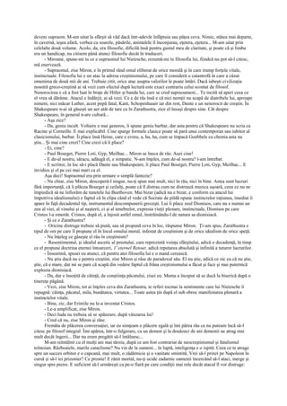 deveni supraom. M-am uitat la sfârşit să văd dacă într-adevăr înfâptuia sau păţea ceva. Nimic, stătea mai departe,
în cavernă, ieşea afară, vorbea cu soarele, păsările, animalele îl înconjurau, eţetera, eţetera... M-am uitat prin
celelalte două volume. Acolo, da, era filosofie, dificilă însă pentru gustul meu de claritate, şi poate că şi limba
era un handicap, nu citisem până atunci filosofie decât în traduceri.
       - Miroane, spune-mi tu ce e supraomul lui Nietzsche, rezumă-mi tu filosofia lui, fiindcă nu pot să-l citesc,
mă enervează.
       - Supraomul, zise Miron, e în primul rând omul eliberat de orice morală şi în care irump forţele vitale,
instinctuale. Filosofia lui e un atac la adresa creştinismului, pe care îl consideră o catastrofă în care a căzut
omenirea de două mii de ani. Trebuie citit, orice atac asupra valorilor le poate întări. Dacă iubeşti civilizaţia
noastră greco-creştină ai să vezi cum efectul după lectură este exact contrariu celui scontat de filosof.
Nenorocirea e că a fost luat în braţe de Hitler şi banda lui, care se cred supraoameni... Te incită să aperi ceea ce
el vrea să dărâme. Atacul e îndârjit, ai să vezi. Ce e de râs însă e că nici nemţii nu scapă de diatribele lui, aproape
nimeni, nici măcar Luther, acest popă fatal, Kant, Schopenhauer iar din rest, Dante e un nenorocit de creştin. În
Shakespeare n-ai să găseşti un aer atât de tare ca în Zarathustra, zice el însuşi despre sine. Cât despre
Shakespeare, în general n-are cultură...
       - Aşa zice?
       - Da, geniu incult. Voltaire e mai generos, îi spune geniu barbar, dar asta pentru că Shakespeare nu scria ca
Racine şi Corneille. E mai explicabil. Cine sparge formele clasice poate să pară unui contemporan sau iubitor al
clasicismului, barbar. Îi place însă Heine, care e evreu, a, ha, ha, cum se împacă Goebbels cu chestia asta nu
ştiu... Şi mai cine crezi? Cine crezi că îi place?
       - Ei, cine?
       - Paul Bourget, Pierre Loti, Gyp, Meilhac... Miron se îneca de râs: Auzi cine!
       - E de-al nostru, săracu, adăugă el, e simpatic. N-am înţeles, cum de-al nostru? l-am întrebat.
       - E scriitor, în loc să-i placă Dante sau Shakespeare, îi place Paul Bourget, Pierre Loti, Gyp, Meilhac... E
invidios şi el pe cei mai mari ca el.
       Aşa deci! Supraomul era prin urmare o simplă fantezie?
       - Nu chiar, zise Miron, descoperă-l singur, nu-ţi spun mai mult, nici în rău, nici în bine. Astea sunt lucruri
fără importanţă, că îi plăcea Bourget şi ceilalţi, poate că îl distrau cum ne distrează muzica uşoară, ceea ce nu ne
împiedică să ne înfiorăm de tunetele lui Beethoven. Mai bizar (adică nu e bizar, e conform cu atacul lui
împotriva idealismului) e faptul că în clipa când el vede că Socrate de pildă opune instinctelor raţiunea, imediat îi
apare în faţă decadentul tip, instrumentul descompunerii greceşti. Lui îi place zeul Dionisos, care nu e numai un
zeu al viei, al vinului şi al naşterii, ci şi al tenebrelor, expresia vieţii plenare, instinctuale, Dionisos pe care
Cristos l-a omorât. Cristos, după el, a înjosit astfel omul, înstrăinându-l de natura sa dionisiacă.
       - Şi ce e Zarathustra?
       - Oricine distruge trebuie să pună, sau să propună ceva în loc, răspunse Miron. Ţi-am spus, Zarathustra e
tipul de om pe care îl propune el în locul omului moral, infestat de creştinism şi de orice idealism de orice speţă.
       - Nu înţeleg ce găseşte el rău în creştinism?
       - Resentimentul, şi idealul ascetic al preotului, care reprezintă voinţa sfârşitului, adică o decadenţă, în timp
ce el propune doctrina eternei întoarceri, 1' eternel Retour, adică repetarea absolută şi infinită a tuturor lucrurilor.
       - Înseamnă, spusei eu atunci, că pentru atei filosofia lui e o mană cerească.
       - Nu ştiu dacă nu e pentru creştini, zise Miron şi râse de paradoxul său. El nu ştie, adică ce zic eu că nu ştie,
ştie, că e mare, dar mi se pare că scapă din vedere faptul că frâna creştinismului a făcut şi face şi mai puternică
explozia dionisiacă.
       - Da, dar e însoţită de căinţă, de conştiinţa păcatului, zisei eu. Mama a început să se ducă la biserică după o
tinereţe păgână.
       - Vezi, zise Miron, tot ai înţeles ceva din Zarathustra, te referi tocmai la sentimente care lui Nietzsche îi
repugnă: căinţa, păcatul, mila, bunătatea, virtutea... Toate astea ţin după el sub obroc manifestarea plenară a
instinctelor vitale.
       - Bine, zic, dar Eriniile nu le-a inventat Cristos.
       - Le-a amplificat, zise Miron.
       - Deci Iuda nu trebuia să se spânzure, după vânzarea lui!
       - Cred că nu, zise Miron şi râse.
       Fremăta de plăcerea conversaţiei, iar eu simţeam o plăcere egală şi îmi părea rău ca nu puteam încă să-l
citesc pe filosof integral. Îmi apărea, într-o fulgerare, ca un demon şi la douăzeci de ani demonii ne atrag mai
mult decât îngerii... Dar nu eram pregătit să-l întâlnesc...
       M-am reîntâlnit cu el mulţi ani mai târziu, după ce am fost contrariat de neocreştinismul şi fatalismul
tolstoian. Războaiele, marile cataclisme? Nu vin de la oameni... în luptă, inteligenţa e o ispită. Ceea ce te atrage
spre un succes orbitor e o capcană, mai mult, o zădărnicie şi o vanitate smintită. Vrei să-l prinzi pe Napoleon în
cursă şi să-l iei prizonier? Ce prostie! E rănit mortal, nu-ţi ucide zadarnic oamenii încercând să-l ataci, merge şi
singur spre pieire. E suficient să-l urmăreşti ca pe-o fiară pe care condiţii mai rele decât atacul îl vor distruge:
 