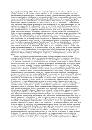 frigul, zăpada, drumul lung... "Adio, Andrei, zice prinţesa Maria fratelui ei, care refuza să ierte răul care i se
făcuse şi că oamenii nu sunt niciodată vinovaţi". Chiar aşa, nu sunt niciodată vinovaţi? Adică ce sunt, doar
instrumentul a ceva mai presus de noi? Şi fraternitatea lui Andrei, când vede că rivalului său i se taie picioarele,
şi simte pentru el o adâncă milă. Este sau nu este Anatol un ticălos? Atunci de ce să verşi lacrimi pentru el când a
vrut (şi n-a reuşit decât din întâmplare) să-ţi fure iubita şi să se delecteze tocmai de inocenţa ei? Subjugat de
grandoarea creaţiei, eram iritat de doctrina care se insinua din ea: Platon Karataev mi se părea un guguman, cu
rugăciunile lui: "Doamne, fă-mă să dorm ca o piatră şi fă-mă să mă scol ca o pâine coaptă". Că era prizonier şi
putea muri şi de ce era prizonier şi de ce trebuia să moară, erau întrebări pe care instinctele sale moarte nu-l mai
împingeau să şi le pună. Dar de când instinctele vitale s-au stins ele astfel în noi? Când s-au transformat într-o
astfel de resemnată înţelepciune? Şi Bezuhov îl admiră, el care îşi ascultase odată instinctele şi pusese mâna pe
placa de marmură a biroului să-i crape capul desfrânatei Helene: te omor, urlase el, înspăimântând-o. Aşa da! Şi
dacă ar fi omorât-o pe loc pentru neruşinarea ei sfidătoare, pentru murdăria ei de a fi atras în cursă un inocent
fiindcă era bogat, pentru ca după aceea să-i aducă în casă amanţi, ar fi fost în ordinea naturii, ca un trăsnet... Aşa,
e doar ca un fulger şi faptul că Helene moare de o angină pectorală e uman, prea uman... O slăbiciune a
creatorului ei ca şi în cazul lui Kuraghin, când doar războiul îi taie picioarele... Dubla natură a eroilor tolstoieni,
prinşi între instincte şi în acelaşi timp detaşare fatalistă de ele, mi se părea o sfâşiere a naturii umane care mă
ameţea şi în acelaşi timp mă revolta. Homeric, cu forţa cataclismului, simţeam că ţâşnise din firea omului acel te
omor şi penibilă experienţa morală alături de Platon Karataev. Teren al acestei dedublări aflam că a fost însuşi
Tostoi, care în clipa când soţia lui bolnavă se pregătea să moară în mod sublim, el era fericit (detaşarea ei de
viaţă, cuvintele frumoase pe care le rostea sub febră, iertarea pe care o cerea tuturor) pentru ca a doua zi, când
avea să afle că ea a învins moartea, să fie profund dezamăgit. Totul ar fi putut să fie atât de frumos, atât de înalt...
Şi când colo ea avea să se facă sănătoasă, să reînvie puternica ei gelozie, încăpăţânata ei dorinţă de a-şi păstra
soţul numai pentru ea şi pentru numeroşii ei copii... Exasperat, încrezându-se într-un medic imbecil şi adormit,
bătrânul avea să fugă cu un tren, şi între tampoane, sau pe scară, să prindă o pneumonie şi să moară într-o gară
pustie.
      Humain, trop humain! Era o exclamaţie nietzscheană şi mi-am amintit atunci de acest dionisian
contemporan cu Tolstoi, care îmi apăruse la douăzeci de ani ca un demon. Mai bine înarmat, am căutat din nou
cărţile lui. N-am găsit însă în ele experienţa lui Helene sau a unei Nataşe fără să doresc bineînţeles să le prezinte
ca un romancier. Era un filosof şi un poet, nu un creator epic, se compara cu Shakespeare şi Dante, nu cu Homer
sau Balzac. Zarathustra însă, în caverna lui din munţi, declară că n-are pentru femei decât un mic adevăr, biciul!
mesquin, trop mesquin, am gândit. Pentru sursa primordială a vieţii pe care o exalta, atât găsise el!? E adevărat
că nici Cristos n-a cunoscut o Helene ca bărbat deşi se pare că da, pe Maria Magdalena, dar celor care vroiau să
omoare cu pietre o desfrânată, el le-a spus: cel care se crede în sinea lui curat, să arunce primul cu piatra. Toată
vorbăria lui Zarathustra nu atingea nici pe departe această înţelegere a naturii umane, violentă, răzbunătoare,
plină de prejudecăţi, robită instinctelor, infamă, cum a înţeles-o nazarineanul. Dionisianul era prea inferior în
isteria cu care exalta el instinctele, ca să nu înţeleg că nu le cunoştea deloc, cum le cunoştea uriaşul de la Iasnaia
Poliana, care luptase împotriva lor cu toată forţa geniului său, ca să nu sucombe. Critica creştinismului şi a
oricărei morale era uşor de făcut şi nu trebuia pentru asta un curaj colosal, cum declara Nietzsche. Dar pentru
încrederea totală în instincte ce garanţii aveam că ne va dărui un om liber, mândru şi aşteptat? Selecţia naturală?
În secolul nostru s-a văzut că biruitor nu iese un astfel de om liber, mândru şi aşteptat; ci bruta laşă, care,
eliberată de orice morală, se selecţionează rapid şi se uneşte cu alte brute împotriva oricăror veleităţi de libertate
şi mândrie omorând orice scânteiere a spiritului şi aruncând omul în perversiunea delaţiunii, a corupţiei şi
fanatismului. Spinoza, în singurătatea sa unde şlefuia lentile ca să-şi câştige existenţa, a fost mult mai liniştit
decât Nietzsche şi mai profund, fiindcă a fost mai adânc lovit: renunţând la religia sa ca să poată trăi cu fata
iubită, i s-a cerut să treacă la religia ei. A răspuns: n-am renunţat la o religie, ca să trec la alta, ci am renunţat la
orice religie. A pierdut totul, ai săi l-au blestemat şi l-au izgonit din comunitatea lor, ceilalţi nu l-au primit.
Senin, l-a corectat pe nazarinean mai modest dar mai convingător, ura nu poate fi învinsă prin simpla iubire, ci
printr-o iubire mai puternică decât ura. Într-adevăr, o ură mare nu poate fi învinsă printr-o iubire mică! Acest joc
dramatic în care omul e prins să-l joace i-a scăpat lui Nietzsche, n-a vrut să accepte că e un blestem, a imaginat
un om pe deasupra acestei realităţi, care da naştere conflictelor dintre oameni, când liniştite, când demenţiale,
închipuindu-şi că dacă ispiteşte omul cu eliberarea de orice morală, va ieşi din asta o specie mândră, liberă şi
binevenită. Lăudăroşenia lui din Ecce Homo că el ar fi o fatalitate ca şi creştinismul, m-a făcut să mă întreb de ce
nu şi-a dat seama că nu mai înfrunta el de mult un creştinism activ şi dacă ar fi fost în faţa unui nou Savonarola
n-ar mai fi îndrăznit să fie atât de ditirambic: l-ar fi ars pe rug la prima erezie, cum a fost ars el însuşi. înseamnă
că timpurile erau schimbate (şi nu de el!) când putea să scrie: "... Un jour s'attachera a mon nom le souvenir de
quelque chose formidable - le souvenir d'une crise comme il n 'y en eut jamais sur la terre, le souvenir d'un
jugement prononce confre tout ce qui jusqu’a present a ete exige, sanctifie. Je ne suis pas un homme, je suis de
la dinamite. "Nu mai spune! Bizuindu-se pe aforismele lui, s-au putut pronunţa câteva decenii mai târziu
cuvintele: ucideţi, iau asupra mea remuşcările voastre de conştiinţă. "II y aura des guerres comme il n 'y en eut
jamais sur la terre. C’est seulement a partir de moi qu'il y a dans le monde une grande politique... "A fost,
 