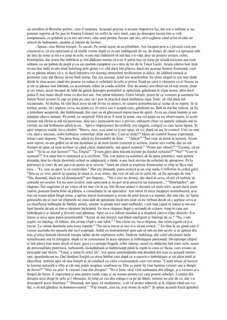 un membru al Biroului politic, care îl susţinea. Acuzaţii precise n-aveam împotriva lui, dar era o nulitate şi nu
puteam suporta să fie pus în fruntea Uniunii un astfel de zero total, care pe deasupra locuia într-o vilă
somptuoasă, cu grădină şi cu trei servitori, câte unul pentru fiecare opt ore, să-l vegheze când scria el câte un
articol de îndrumare, nesărat şi înţesat de lozinci.
       - Spune, zise Miron toropit. Te ascult. Pe urmă ieşim să ne plimbăm. Am început prin a-i povesti cum am
cunoscut-o, că era opticiană şi că multă vreme după ce m-am îndrăgostit de ea, de atunci de când s-a apropiat atât
de tare de mine şi mi s-a uitat în ochi, n-am mai îndrăznit să mă duc s-o văd, deşi un pretext aveam, ochii,
bineînţeles, dar eram rău îmbrăcat şi îmi dădeam seama că n-ar fi putut ieşi cu mine pe stradă nicicum aşa cum
arătam, cu un palton de popă şi cu un costum cumpărat cu o mie de lei de la Taica Lazăr. Acum câteva luni însă
m-am dus întâi m-am uitat îndelung prin geam s-o văd dacă îmi plăcea, dacă era aceeaşi femeie frumoasă, cum
mi se păruse atunci că e, şi dacă înăuntru era aceeaşi atmosferă învăluitoare şi dulce, de căldură umană şi
prietenie care mă făcuse să-mi bată inima. Da, era aceeaşi, totul era neschimbat, ba chiar chipul ei era mai tânăr
decât în ziua aceea când îmi pusese cu mâna ei ochelarii la ochi şi prima fiinţă pe care o văzusem cu ei fusese ea
şi mi se păruse mai bătrână, cu accentuate riduri la coada ochilor. Dar de-atunci am observat că toţi avem, chiar
şi cei tineri, acest început de labă de gâscă deasupra pomeţilor şi opticiană, gândeam în clipa aceea, abia dacă
putea fi mai mare decât mine cu doi-trei ani. Am intrat înăuntru. Eram liniştit, ştiam de ce veneam şi asemeni lui
Julien Sorel aveam în cap un plan pe care să-l pun în practică dacă întâlnirea eşua. Întâi: să văd dacă mă
recunoaşte. Al doilea, să văd dacă avea să mă invite ca atunci, în camera semiobscura şi scena să se repete. Şi al
treilea, acolo, să-i şoptesc ceva, nu ştiam ce, în orice caz o şoaptă care, gândeam eu, fără să mă fac ridicul, să fie
o întrebare acoperită, dar îndrăzneaţă, din care ea să ghicească starea mea de spirit. Avea un client înainte şi am
aşteptat câteva minute. Pe.urmă, ce surpriză! Fără să se fi uitat la mine, sau cel puţin eu nu observasem, în acele
minute mă zărise şi mă recunoscuse, deşi nu-i aruncasem nici o privire, stătusem chiar cu spatele uitându-mă în
vitrină, nu mă holbasem adică la ea... Apoi o împrejurare favorabilă, era singură, colegul cu care lucra lipsea. Şi
apoi surpriza totală: mi-a zâmbit. "Bravo, zice, n-ai uitat ce ţi-am spus, să vii, după un an, la control. Unii nu mai
vin, deşi e necesar, ochii trebuiesc controlaţi chiar mai des. Cum te simţi?" Ideea de control fusese exprimată,
totuşi i-am răspuns: "Nu prea bine, adică nu formidabil de bine..." "Adică?" "Îmi vine să dorm la lectură. Acum
sunt ziarist, m-am grăbit eu să mă destăinui şi să mint (eram corector şi scriitor, ziarist nici vorbă, dar eu mă
feream să spun că sunt scriitor) şi când citesc materialele, mă apucă somnul." "Poate eşti obosit?" "Tocmai, că nu
sunt." "Şi la ce ziar lucrezi?" "La Timpul". "Ţi-am găsit data trecută leziuni pe fundul ochiului?" "Nu!" "Cum te
numeşti?" S-a uitat într-o cartotecă şi a verificat. "Da, s-ar putea ca ochelarii să fie prea puternici, sunt pentru
distanţă, deşi la vârsta dumitale ochiul se adaptează, e tânăr, n-are încă nevoie de ochelari de apropiere. Pe la
patruzeci şi cinci de ani aşa s-ar putea să ai nevoie." Intră un client şi expresia frumosului ei chip se făcu mai
rece... "Ei, zise ea apoi, ia să controlăm." Dar era detaşată, puţin ironică şi un vag surâs îi înflorise în colţul gurii.
"Ştiu eu ce vrei, parcă îşi spunea în sinea ei, n-ai nimic, dar vrei să mă uit în ochii tăi, să fiu aproape de tine."
"Da, doamnă, dacă nu vă deranjează!" am răspuns... "Nu e nici un deranj, dar dacă ai ceva, să ştii că trebuie să
consulţi un oculist. Eu nu sunt oculist, sunt opticiană şi nu pot să-ţi prescriu un tratament..." "Bineînţeles", am
răspuns. Îmi sugerase că pe viitor să nu mai vin la ea, îmi făcuse atunci o favoare că eram elev, acum dacă eram
ziarist, puteam foarte bine să plătesc o consultaţie la un specialist. Am intrat în mica încăpere semiobscură, şi-a
tras un scaun până lângă mine, a aprins micul instrument şi scena de anul trecut s-a repetat, dar mai rău, îşi lipise
genunchii de-ai mei iar chipurile ne erau atât de apropiate încât am uitat că nu trebuia decât să-i şoptesc ceva şi
cu răsuflarea înăbuşită de bătăile inimii, ameţit, în prada unei mari turburări, i-am luat capul în mâini şi mi-am
lipit buzele de-ale ei într-o sărutare încleştată. Ea mi-a răspuns după o secundă de ezitare, timp în care am
îmbrăţişat-o şi sărutul a devenit mai pătimaş. Apoi ea s-a ridicat imediat şi a dispărut câteva clipe dincolo. S-a
întors şi mi-a spus puţin posomorâtă: "Acum să stai liniştit, eşti băiat inteligent şi înţelegi de ce." "Nu, i-am
şoptit, nu înţeleg, vă iubesc, din prima clipă v-am iubit." "Am văzut eu, mi-a răspuns, dar eram sigură că ţi-a
trecut. La vârsta dumitale asta trece repede." "Nu mi-a trecut şi nici n-o să-mi treacă..." Ea râse la un gând care îi
venise auzindu-mi spusele dar nu-l exprimă. Arătă cu instrumentul spre uşă să mă uit într-acolo şi se aplecă din
nou şi mica lumină electrică începu iarăşi să-mi exploreze ochii. Întârzie îndelung, dar valul afecţiunii mele
tumultuoase era în retragere, după ce se consumase în acea sărutare şi îmbrăţişare pasionată. De-aproape chipul
ei îmi părea mai mare decât al meu, gura cu carnaţie bogată, ochii imenşi, nasul cu rădăcina lată între ochi, semn
de personalitate puternică, turbulentă, încăpăţânată şi îndrăzneaţă până la capăt în ceea ce făcea, cum aveam să
descopăr mai târziu. "Totul, e curat în ochii tăi", îmi spuse ameninţându-mă deodată din nou cu această intimi-
tate, spunându-mi tu. Dar rămăsei liniştit ca orice bărbat care după ce a cucerit o îmbrăţişare şi un sărut total şi
răscolitor, trebuia apoi să stea liniştit şi să conducă cu calm evenimentele care vor urma. "Caută totuşi să lucrezi
la lumina naturală a zilei şi cât mai puţin noaptea, continua ea. Din ce parte îţi vine lumina veiozei sau a lămpii
de birou?" "Nici nu ştiu! A veiozei vine din dreapta". "Nu e bine, să-ţi vină totdeauna din stânga, şi a veiozei şi a
lămpii de birou. E important şi asta pentru toată viaţa şi nu numai pentru cei care poartă ochelari. Lumina din
dreapta urcă drept în ochi şi-i oboseşte, în timp ce cea din stânga o ia pe de lături, nimeni nu ştie de ce, dar s-a
descoperit acest fenomen." "Doamnă, am spus, vă mulţumesc, o să vă urmez sfaturile şi în clipele când am s-o
fac, o să mă gândesc la dumneavoastră.” "Fiţi liniştit, zise ea, n-ai nimic la ochi!" Şi spuse această frază apăsând
 