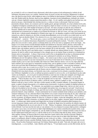 pe cuvintele la ochi cu o intensă ironie afectuoasă, adică altceva putea să mă neliniştească şi trebuia să mă
neliniştesc din partea aceea, nu a ochilor. Intuiam totuşi că aceste cuvinte mă avertizau. Răspunsese la sărutul
meu, dar dacă nu eram liniştit, adică stăpân pe mine ca un bărbat (şi dacă puteam fi bărbat!) atunci nu trebuia s-o
mai văd, fiindcă astfel de efuziuni, dacă nu erau stăpânite, însemna că erau întâmplătoare, turburări ale vârstei,
care pe o femeie împlinită o puteau ameţi doar pentru o clipă... Ca să-i spulber acest gând m-am înclinat rece, am
plecat şi am pus o lună distanţă între dorinţa mea de a o vedea şi ironia ei afectuoasă. Când am revenit,
posomorât, distant, absent, mi-a aruncat o privire rapidă, gravă, aproape neliniştită, mi-a luat ochelarii de la ochi,
a dispărut în încăperea semiobscură (nu mai era singură) şi după un minut a revenit cu ei în mână şi mi i-a dat cu
un bileţel pe care l-am vârât imediat în buzunar şi am ieşit. Am mers cel puţin un sfert de oră cu biletul în
buzunar, uitându-mă la oameni fără să-i văd, cu privirea micşorată de triumf, dar fără tresăriri interioare, cu
sentimentul net că puteam pur şi simplu să scot biletul din buzunar şi, fără să-l citesc, să-l rup şi să-l arunc pe jos.
Atât de tare o iubeam pentru abandonul ei (fiindcă eram sigur că e un abandon complet şi total) încât puteam să
renunţ la ea, adică la iniţiativa ei, din bilet, să amân deznodământul, şi să vin în altă zi ca şi când nimic nu s-ar fi
întâmplat. Apoi am deschis biletul: Vino duminică la ora cinci după-amiază pe strada Lunii numărul şapte,
apartamentul. .. numărul... "Da, mi-am spus, e ceea ce am bănuit, mă voi duce, dar nu se va întâmpla decât ceea
ce trebuie şi nu voi admite intruziunea obişnuitului în această neobişnuită aventură..." Era într-o vineri şi îmi
părea rău că nu era într-o marţi, pentru ca distanţa dintre noi să fie mai mare şi aşteptarea să fie mai lungă... Am
lungit-o eu în mine însumi această distanţă uitându-mă indiferent la mişcarea străzii, plictisit, neîncrezător în
fericirea care îmi dădea târcoale căutând să-mi intre în inimă, prudent nu din experienţă ci din instinct, deşi
chipul ei grav mă urmărea, gestul cu care îmi luase ochelarii de la ochi mă asalta.... Am intrat la un cinematograf
şi am văzut un film din care n-am înţeles nimic, o comedie idioată care stârnea hohote în sala... Dragostea e ca
moartea, îţi intră în suflet şi totul amorţeşte în tine, alungă ceea ce era înainte fiinţa ta intimă şi se instalează ea,
femeia care ţi-a luat piuitul... A doua zi însă mi-am venit în fire şi mă gândeam la ea doar cu afecţiunea primei
întâlniri, liniştită, fragedă şi de lungă durată, aşa cum o păstrasem în amintire un an întreg. Sărutul şi
îmbrăţişarea de ieri îmi apăreau străine şi vulgare... Am sunat la uşa ei chiar cu acest sentiment de înstrăinare,
aveam senzaţia că sunam la uşa unei necunoscute şi nu m-aş fi mirat dacă mi-ar fi deschis şi mi-ar fi spus pur şi
simplu să plec şi să n-o mai caut niciodată. Dar inima mi-a bătut când am văzut-o: era ca şi în clipa când îmi
luase ochelarii de la ochi (gravă şi intrepridă în acelaşi timp, cum se gândise ea într-o secundă ce trebuie să facă,
să-mi scrie acel bilet fără să bănuiască colegul ei ceva) complice şi neliniştită... Acum aceeaşi nelinişte îi
cutreiera ochii ei mari: da, ai venit şi ce-o să fie? Ce ni se întâmplă? Cine suntem noi doi?... I-am sărutat mâna şi
am intrat. Locuia într-un apartament atât de frumos cum nu văzusem până atunci. Parcă era un mic muzeu
(fiindcă în hol erau două coloane, iar ferestrele erau ovale, cu picioare tot de coloană, cu perdele albastre) cu
mici biblioteci răspândite ici-colo, cu tablouri pe pereţi şi pereţii în calciovecchio, ca în reproduceri nu ştiu unde
văzute sau închipuite... un covor gros în mijlocul holului şi unul mai mic în faţa unei canapele aurii lângă care
stătea ceva cu picior de lemn, care nu ştiam ce înseamnă, ca o pălărie uriaşă în cinci colţuri, ca un cap de
pagodă... "Văd că îţi place casa, zise, e a mea de la părinţi care nu mai sunt..." Dispăru şi reveni prin alte uşi,
până mă trezii într-un târziu că adusese cafele, o sticlă de coniac, prăjituri şi pahare cu apă... O vedeam fără
halatul ei alb de la Amicii orbilor, dar într-o rochie uşoară, tot albă, cu puncte albastre, cu încreţituri bogate în
poale, cu gâtul şi braţele descoperite, şi îi vedeam acum şi picioarele, cu glezna şi pulpele în deplină armonie cu
chipul ei cu carnaţie bogată... "Ei, domnule, zise aşezându-se pe canapea lângă mine, văd că n-ai chef, nici de
cafea nici de prăjituri şi nici de coniac. Le-am pregătit însă pentru tine, te-aş ruga să te serveşti". Şi privirea ei
mă prinse şi se mişcă la dreapta, la stânga, apoi din nou la mine, întrebătoare, parcă fascinată şi în acelaşi timp
prinsă de îndoieli, totuşi zâmbind... Aveam sentimentul net că suntem amândoi două zeităţi pe acest pământ, cum
simţeam totdeauna şi în sat, când mă aflam în faţa fetelor şi nu aveam curajul să mă ating de ele, deşi vedeam pe
câmp, cum alţii o făceau, le luau în braţe, se întindeau peste ele şi încercau să le ridice fustele... Ele se zbăteau,
loveau cu pumnii, îşi înfigeau mâinile în chica lor, îi muşcau şi scăpau, vesele dar intangibile, deşi ai fi zis că
erau pradă uşoară. Flăcăul se domolea, se întindea alături ca un câine, rugător, insistent, până la urmă domolit şi
tăcut... îi vedeam apoi stând cuminţi unul lângă altul ore întregi în behăitul animalelor până începeau să se
reverse lung peste câmpie razele aurii ale asfinţitului... Zeitatea de lângă mine îmi amintise de mâinile mamei, de
aceea mă îndrăgostisem de ea şi m-am uitat să i le văd... Stăteau, în aşteptare, întinse peste genunchii acoperiţi de
rochia înfoiată. I-am luat una într-ale mele şi i-am sărutat-o. Ea mi-a răspuns în aceeaşi clipă şi printr-o strângere
mi-a prins-o pe-a mea şi ne-am trezit iar faţă în faţă îmbrăţişaţi ca în camera semiobscură şi pentru mine, ca pe
câmpie (aceste două imagini contopindu-se, una de sfială şi tandreţe, alta de violenţă extremă şi uitare de sine) şi
ne-am regăsit parcă uluiţi prin ceea ce e atât de străin în noi şi în acelaşi timp atât de intim, tiranic şi bestial...
Abia suporta violenţa, îşi întorcea faţa de la mine când într-o parte când în alta, docilă şi furioasă, blândă şi
revoltată... Apoi s-a făcut atât de frumoasă încât am rămas şi m-am uitat la ea răpit clipe fără durată... Buzele
parcă i se umflaseră, obrajii îi ardeau, pleoapele nu mai vroiau să i se ridice... I-am pus mâna pe tâmplă,
mângâindu-i părul revărsat, urechile fierbinţi, fruntea mare şi albă, obrazul şi gura adormită şi am uitat şi eu de
mine... Nu-şi învelise frumosul ei picior gol. Şi-l întinse fratern peste ale mele. "Eşti urât, îmi şopti, dar ceva te
transfigurează... o, ceva terifiant... toate vălurile cad în faţa ta..." N-am înţeles aceste cuvinte fără noimă, dar îmi
 