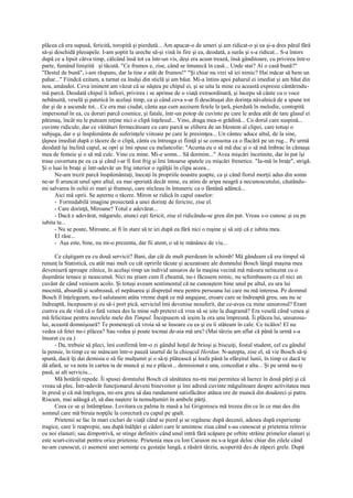 plăcea că era supusă, fericită, toropită şi pierdută... Am apucat-o de umeri şi am ridicat-o şi ea şi-a dres părul fără
să-şi deschidă pleoapele. I-am şoptit la ureche să-şi vină în fire şi ea, deodată, a surâs şi s-a ridicat... S-a întors
după ce a lipsit câtva timp, călcând însă tot ca într-un vis, deşi era acum trează, însă gânditoare, cu privirea într-o
parte, fumând liniştită şi tăcută. "Ce frumos e, zise, când se întunecă în casă... Unde stai? Ai o casă bună?"
"Destul de bună", i-am răspuns, dar la tine e atât de frumos!" "Şi chiar nu vrei să iei nimic? Hai măcar să bem un
pahar..." Fiindcă ezitam, a turnat ea însăşi din sticlă şi am băut. Mi-a întins apoi paharul ei imediat şi am băut din
nou, amândoi. Ceva iminent am văzut că se năştea pe chipul ei, şi se uita la mine cu această expresie cântărindu-
mă parcă. Deodată chipul îi înflori, privirea i se aprinse de o viaţă extraordinară, şi începu să cânte cu o voce
nebănuită, veselă şi patetică în acelaşi timp, ca şi când ceva s-ar fi descătuşat din dorinţa năvalnică de a spune tot
dar şi de a ascunde tot... Ce era mai ciudat, cânta aşa cum auzisem fetele la ţară, pierdută în melodie, contopită
impersonal în ea, cu doruri parcă cosmice, şi fatale, într-un potop de cuvinte pe care le ardea atât de tare glasul ei
pătimaş, încât nu le puteam reţine nici o clipă înţelesul... Vino, draga mea-n grădină... Cu dorul care suspină...
cuvinte ridicule, dar ce văitături fermecătoare cu care parcă se elibera de un blestem al clipei, care totuşi o
subjuga, dar o şi înspăimânta de suferinţele viitoaie pe care le presimţea... Un cântec aduce altul, de la sine,
ţâşnea imediat după o tăcere de o clipă, cânta cu întreaga ei fiinţă şi se consuma ca o flacără pe un rug... Pe urmă
deodată îşi înclină capul, se opri şi îmi spuse cu melancolie: "Acuma eu o să mă duc şi o să mă îmbrac în cămaşa
mea de femeie şi o să mă culc. Vino cu mine. Mi-e somn... Să dormim..." Avea mişcări încetinite, dar în pat îşi
trase cuvertura pe ea ca şi când i-ar fi fost frig şi îmi întoarse spatele cu mişcări frenetice. "Ia-mă în braţe", strigă.
Şi o luai în braţe şi într-adevăr un frig interior o zgâlţâi în clipa aceea...
      Ne-am trezit parcă înspăimântaţi, înecaţi în propriile noastre şoapte, ca şi când fiorul morţii adus din somn
ne-ar fi aruncat unul spre altul, ea mai speriată decât mine, eu atins de aripa neagră a necunoscutului, căutându-
mi salvarea în ochii ei mari şi frumoşi, care sticleau în întuneric ca o fântână adâncă...
      Aici mă oprii. Se aşternu o tăcere. Miron se ridică în capul oaselor:
      - Formidabilă imagine proiectată a unei dorinţi de fericire, zise el.
      - Care dorinţă, Miroane? Totul e adevărat...
      - Dacă e adevărat, măgarule, atunci eşti fericit, zise el ridicându-se greu din pat. Vreau s-o cunosc şi eu pe
iubita ta...
      - Nu se poate, Miroane, ai fi în stare să te iei după ea fără nici o ruşine şi să uiţi că e iubita mea.
      El râse...
      - Aşa este, bine, nu mi-o prezenta, dar fii atent, o să te mănânce de viu...

      Ce câştigam eu cu două servicii? Bani, dar cât de mult pierdeam în schimb! Mă gândeam că era timpul să
renunţ la Statistică, cu atât mai mult cu cât opririle tăcute şi acuzatoare ale domnului Bosch lângă maşina mea
deveniseră aproape zilnice, în acelaşi timp un individ unsuros de la maşina vecină mă măsura neîncetat cu o
duşmănie tenace şi neascunsă. Nici nu ştiam cum îl cheamă, nu-i făcusem nimic, nu schimbasem cu el nici un
cuvânt de când venisem acolo. Şi totuşi aveam sentimentul că ne cunoaştem bine unul pe altul, eu ura lui
mocnită, absurdă şi scabroasă, el nepăsarea şi dispreţul meu pentru persoana lui care nu mă interesa. Pe domnul
Bosch îl înţelegeam, nu-l salutasem atâta vreme după ce mă angajase, eroare care se îndreaptă greu, sau nu se
îndreaptă, începusem şi eu să-i port pică, serviciul îmi devenise nesuferit, dar ce-avea cu mine unsurosul? Eram
cumva eu de vină că o fată venea des la mine sub pretext că vrea să se uite la diagramă? Era veselă când venea şi
mă felicitase pentru nuvelele mele din Timpul. Începusem să ieşim la ora unu împreună. Îi plăcea lui, unsurosu-
lui, această domnişoară? Te pomeneşti că vroia să se însoare cu ea şi eu îi stăteam în cale. Ce ticălos! El nu
vedea că fetei nu-i plăcea? Sau vedea şi poate tocmai de-aia mă ura? (Mai târziu am aflat că până la urmă s-a
însurat cu ea.)
      - Da, trebuie să pleci, îmi confirmă într-o zi gândul hoţul de brioşi şi biscuiţi, fostul student, cel cu gândul
la pensie, în timp ce ne mâncam într-o pauză iaurtul de la chioşcul Herdan. N-aştepta, zise el, să vie Bosch să-ţi
spună, dacă îţi dai demisia o să fie mulţumit şi o să-ţi plătească şi leafa până la sfârşitul lunii, în timp ce dacă te
dă afară, se va nota în cartea ta de muncă şi nu e plăcut... demisionat e una, concediat e alta... Şi pe urmă nu-ţi
pasă, ai alt serviciu...
      Mă hotărâi repede. Îi spusei domnului Bosch că sănătatea nu-mi mai permitea să lucrez în două părţi şi că
vreau să plec. Într-adevăr funcţionarul deveni binevoitor şi îmi adresă cuvinte măgulitoare despre activitatea mea
în presă şi că mă înţelegea, mi-era greu să dau randament satisfăcător atâtea ore de muncă din douăzeci şi patru.
Riscam, mai adăugă el, să dau naştere la nemulţumiri în ambele părţi.
      Ceea ce se şi întâmplase. Lovitura cu palma în masă a lui Grigorescu mă trezea din ce în ce mai des din
somnul care mă biruia nopţile la corectură cu capul pe şpalt.
      Prietenii se fac în mari cicluri de viaţă când se pierd şi se regăsesc după decenii, adesea după experienţe
tragice, care îi reapropie, sau după înălţări şi căderi care le amintesc ziua când s-au cunoscut şi prietenia reînvie
cu noi elanuri; sau dimpotrivă, se stinge definitiv când unul intră fără scăpare pe orbite străine primelor elanuri şi
este scurt-circuitat pentru orice prietenie. Prietenia mea cu Ion Caraion nu s-a legat deloc chiar din zilele când
ne-am cunoscut, ci asemeni unei seminţe cu gestaţie lungă, a răsărit târziu, acoperită des de zăpezi grele. După
 