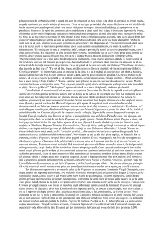 plecarea mea de la Statistică într-o seară am avut la corectură un nou coleg. Era chiar el, un băiat cu iritări bruşte,
repede reprimate, cu un râs subţire şi sarcastic. Ceva ne atrăgea pe noi doi, dar natura fiecăruia era atât de diferită
încât zadarnic plecam împreună după ora unu şi rătăceam în noapte, discutând îndelung, că apropierea nu se
producea. Starea sa de spirit era dominată de o amărăciune a cărei sursă îmi scăpa, îi ironizam deprimările iritate,
el umplea cu inventive imprecaţii sarcastice optimismul meu congenital şi mai ales naiva mea încredere în mine.
Ei bine, de ce nu o naivă încredere în tine însuţi? E mai bună o inteligenţă prea ascuţită, care să-ţi aducă drept dar
zilnic revelaţia ticăloşiei altora şi să ţi se depună în suflet ca o drojdie care să-ţi taie toate elanurile? "Ochii îţi
sunt daţi ca să vezi, urechile ca să auzi şi mintea să descopere", îmi răspundea el. "Nu mă interesează, dacă ceea
ce e de văzut, auzit şi revelatoriu pentru mine, duce la un scepticism neputincios, cu toate că justificat", îi
răspundeam. "E condiţia ta de om, a conştiinţei tale", striga el pe străzile pustii cu acele exasperări bruşte, care îi
erau caracteristice. Eu râdeam şi se uita la mine dintr-o parte, strâmbându-se ca la o vietate prea puţin demnă de
interes, deşi vietatea aceasta îl lua în râs, tot ca pe o vietate bizară, răsucită în reacţiile ei imprevizibile.
"Scepticismul e mai viu şi mai activ decât nepăsarea mulţumită, relua el apoi afectuos, dându-şi poate seama că
în forul meu interior mă bizuiam şi eu pe ceva, dacă râdeam de el, şi fiindcă râsul meu nu era sarcastic ca al lui,
ci încărcat de dorinţa neascunsă de prietenie. Ce-ai de gând să faci cu nuvelele tale ţărăneşti? Sunt bune, ai talent,
dar depinde ce faci cu el." "Ce pot să fac, Ioane, decât ceea ce se face cu talentul: să-l urmezi şi să nu-l trădezi.
Crezi că e puţin?" "E foarte puţin, asta se înţelege de la sine, n-o să-l trădezi şi asta fără nici un efort, e haina ta,
dacă o lepezi mori de frig. E cum sunt caii tăi de la ţară, care îţi pasc liniştiţi în grădină. Or, pe cai trebuie să te
arunci, să ieşi ca o vijelie pe poartă şi să străbaţi drumuri, locuri necunoscute, peisaje insolite... Omul, conştiinţa
lui, e acest peisaj. Ori tu îl refuzi." "Ioane, caii mei sunt păscuţi de un om care are abia douăzeci de ani. Marile
aventuri încă n-au venit pentru mine. Voi, ca poeţi, sunteţi ispitiţi de ele de timpuriu şi din pricina asta nu o dată
o păţiţi. De ce te grăbeşti?" "Ai dreptate", spunea deodată cu o voce tărăgănată, visătoare şi obosită.
       Primul obiect al nemulţumirii lui ascunse era corectura. Nu venise din Buzău în capitală ca să mâzgălească
semne de erori tipografice pe textele altora, într-un birou de la subsol, în tovărăşia unor inşi fie mulţumiţi de ei
cum eram eu, fie mărginiţi, râzând de glumele idioate ale unui bătrân decăzut ca Sachelarie. Se sufoca. Şi
acţiona, şi norocul (sau poate nenorocul) îi surâse. Scrise un articol bun despre ultima carte a lui Arghezi, un ro-
man (Lina) şi poetul telefona lui Mircea Grigorescu şi îi spuse că i-a plăcut mult articolul redactorului
dumneavoastră, un băiat necunoscut pesemne, nu mai auzise de el, dar înzestrat, cu verb incisiv. E redactor, nu?
mai adăugase marele poet, dându-i astfel o preţuire pe care Mircea Grigorescu o prinse din zbor: să fie, hotărî el,
adus băiatu-ăla Ion Caraion, de jos de la corectură sus în redacţie. Şi plecările noastre împreună în noapte au
încetat. Cum şi producţia mea literară se oprise, şi cum prietenia mea cu Miron Paraschivescu îmi ajungea, am
început să fiu, dacă nu evitat de cei de la Popasuri, cel puţin ignorat. Numai Orleanu, citind Pagina a doua, mă
intriga prin clătinările lui din cap: ăştia, spunea el, or s-o păţească. Luau în derâdere producţia literară a unor
reviste ca Gândirea, Meşterul Manole, Dacia rediviva, Dacia şi altele, unde pe lângă tracisme şi un ridicul impe-
rialism, era elogiat soldatul german şi războiul de cruciaţi pe care îl duceam alături de el. Alteori Orleanu ne
citea râzând câte-o mică erată, astfel: "articolul cu titlul... din numărul de ieri care a apărut din greşeală fără
semnătură este al colaboratorului nostru cutare". Nu vedeam ce era de râs aici şi ne explica, în hărţuiala lor cu
cenzura, cei de la Popasuri, iar apoi din a doua pagină a ziarului Ecoul, recurgeau la tot felul de stratageme ca
să-i înşele vigilenţa. Observaseră de pildă că de la o vreme orice ar fi semnat unii din ei, să zicem Caraion, se
cenzura automat. Trimiteau atunci articolul fără semnătură şi cenzura îi dădea drumul şi atunci, făcând pe naivii,
adăugau numele, ca şi când ar fi fost omis doar dintr-o simplă greşeală. Cum cenzorii au descoperit în cele din
urmă trucul şi le-au pus în vedere că se cenzurează adesea nu conţinutul articolului, ci mai ales numele, atunci au
schimbat procedeul, lăsau să apară materialul fără semnătură şi în numărul următor dădeau erata, fiindcă o citea
alt cenzor, căruia o simplă erată nu i se părea suspectă. Acum îl înţelegeam mai bine pe Caraion: ar fi trebuit să
iau şi eu parte la această activitate plină de riscuri, când Porunca Vremii şi Neamul românesc, şi chiar Viaţa lui
Liviu Rebreanu îi ameninţau pe cei de la Popasuri şi de la Ecoul aproape zilnic... Da, dar nu ştiam pur şi simplu
să scriu articole şi multă vreme n-am ştiut, am considerat totdeauna acest dar ceva aparte, pe care îl ai sau nu.
       Tot Orleanu mi-a povestit şi aventurile celor de la Popasuri cu un anume Constantin Virgil Gheorghiu, care
după amplul său reportaj antisovietic Ard malurile Nistrului, monopolizase cu ajutorul lui Eugen Cristescu, şeful
serviciului secret, faptul divers a cel puţin şapte ziare. Scria pe plombagină, în şapte exemplare, ştirile despre
crime, procese spectaculoase şi ucideri senzaţionale, le trimitea la şapte ziare şi încasa şapte salarii ca de la şapte
vaci grase, luând pâinea de la gură a cel puţin şapte reporteri care mâncau astfel de la vache enragee. Furioşi, Ion
Caraion şi Virgil Ierunca s-au dus şi ei la poliţie după informaţii pentru ziarul de dimineaţă Poporul să culeagă
fapte diverse, să câştige şi ei un ban. Comisarul care împărţea ştirile, un coţcar şi un pilangiu, nici nu s-a uitat la
ei. A fi reporter de fapte diverse, ehe, asta ridica tirajul unui ziar, şi lui, comisarului, ce-i ieşea de-aici? Nu-i
cunoştea pe cei doi şi nu le-a spus nimic. Şi atunci Ion Caraion şi Ierunca au născocit ei, după metoda lui Caracu-
di, al lui Caragiale, fapte diverse de un senzaţional care depăşea faptul real, bine scrise, cu suspens, cu amănunte
de roman foileton, atât de gustate de public. Poporul le publica. Poziţia lui C. V. Gheorghiu ca şi a comisarului
coţcar erau minate. Tirajul ziarului a crescut, eroziunea faptului divers a stârnit derută. Comisarul pilangiu era
acuzat că vinde altora ştirile tari. Pe urmă cei doi imitatori ai lui Caracudi s-au plictisit, deşi primeau 6.000
 