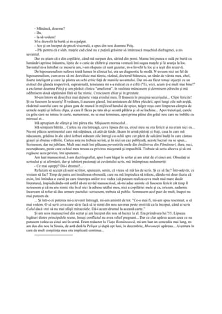 - Mănâncă, doarme?
      - Da.
      - Ia să vedem!
      M-a dezvelit la burtă şi m-a palpat.
      - Are şi un început de ptoză viscerală, a spus din nou doamna Pitiş.
       - Păi pentru că e slab, maţele cad când nu e puţină grăsime să întărească muşchiul diafragmei, a zis
savantul.
      Dar eu ştiam că e din copilărie, când mă surpam des, sărind din pomi. Mama îmi punea o oală pe burtă cu
lumânări aprinse înăuntru, lipite de o cutie de chibrit şi enorma ventuză îmi sugea maţele şi le aranja la loc.
Savantul m-a întrebat ce meserie am, i-am răspuns că sunt gazetar, m-a învelit la loc şi a ieşit din rezervă.
      De hiposurenalism suferea toată lumea în clinica lui, era un diagnostic la modă. N-aveam nici un fel de
hiposurenalism, cum avea să-mi dezvăluie mai târziu, râzând, doctorul Stănescu, un tânăr de vârsta mea, chel,
foarte inteligent şi care îşi păstra un ochi critic faţă de maniile savantului. Dar mi-au făcut totuşi injecţii cu un
extract din glanda respectivă, suprarenală, tensiunea mi s-a ridicat cu o cifră ("Ei, vezi, acum ţi-e mult mai bine!"
a exclamat doamna Pitiş) şi am părăsit clinica "ameliorat". în realitate mâncasem şi dormisem zdravăn şi mă
odihnisem două săptămâni fără să fac nimic. Crescusem chiar şi în greutate.
      M-am întors să descifrez mai departe viaţa eroului meu. Îl lăsasem în preajma secerişului... Clipe fericite!
Şi eu fusesem la seceriş! Îl vedeam, îi auzeam glasul, îmi aminteam de febra plecării, apoi lungi zile sub arşiţă,
răsăritul soarelui care ne găsea gata de muncă în mijlocul lanului de spice, talger roşu care limpezea câmpia de
urmele nopţii şi înfiora clipa, şi care îl făcea pe tata să-şi scoată pălăria şi să se închine... Apoi treierişul, carele
cu grâu care ne intrau în curte, numeroase, nu se mai terminau, apoi prima pâine din grâul nou care ne îmbăta cu
mirosul ei...
      Mă apropiam de sfârşit şi îmi părea rău. Sfâşiasem miracolul...
      Mă simţeam bătrân... Cartea nu era întreagă, ceva lipsea din ea, eroul meu nu era fericit şi nu eram nici eu...
Nu-mi plăcea sentimentul care mă stăpânea, că atât de tânăr, lăsam în urmă părinţi şi fraţi, casa în care mă
născusem, grădina în ale cărei ierburi stăteam zile întregi cu ochii spre cer păzit de salcâmi înalţi în care cântau
grauri şi zburau vrăbiile. Cartea asta nu trebuia scrisă, şi în nici un caz publicată, aceste lucruri nu se spun...
Scrisesem, dar nu jubilam. Mult mai mult îmi plăceau povestirile mele din Întâlnirea din Pământuri, dure, reci,
necruţătoare, peste care ochiul meu trecea cu privirea micşorată şi impasibilă. Trebuie să scriu altceva şi să-mi
regăsesc acea privire, îmi spuneam...
      Am luat manuscrisul, l-am dactilografiat, apoi l-am băgat în sertar şi am uitat de el cinci ani. Obsedaţi ai
scrisului şi ai afirmării, dar şi iubitori pasionaţi ai cuvântului scris, mă întâmpinau nedumeriţi:
      - Ce mai aştepţi? Dă-i drumul!...
      Refuzam să accept că sunt scriitor, spuneam, senin, că vreau să mă las de scris. Şi ce să fac? Într-adevăr, ce
vroiam să fac? Timp de patru ani insidioasa oboseală, care nu mă împiedica să trăiesc, dându-mi doar iluzia că
exist, îmi întindea o cursă pe care tinereţea anilor n-o vedea (că puteam realiza ceva mult mai mare decât
literatura), împiedicându-mă astfel să-mi revăd manuscrisul, să-mi aduc aminte că fusesem fericit cât timp îl
scrisesem şi că nu era nimic rău în el nici la adresa tatălui meu, nici a copilăriei mele şi ca, oricum, zadarnic
încercam să refuz să dau urmare pactului: scrisesem, trebuia să public. Semnasem acel pact de mult, înapoi nu
mai puteam da.
      ... Şi într-o zi puterea mi-a revenit întreagă, mi-am amintit de tot. "Ce-o mai fi, mi-am spus resemnat, o să
mai vedem. O să scrii ceva care să te facă să te simţi din nou suveran peste eroii tăi ca la început, când ai scris
Calul dacă vrei să nu mai sfâşii miracolele. Dă-i acum drumul la această carte.”
      Şi am scos manuscrisul din sertar şi am început din nou să lucrez la el. Era primăvara lui '55. Lipseau
legături dintre principalele scene, însuşi conflictul nu avea relief pregnant... Dar ce clar apărea acum ceea ce nu
putusem vedea cu cinci ani în urmă. Eram redactor la Viaţa Românească, mi-am luat un concediu mai lung, m-
am dus din nou la Sinaia, de astă dată la Pelişor şi după opt luni, în decembrie, Moromeţii apăreau... Aventura în
care de mult conştiinţa mea era implicată continua...
      -------------------------------
 
