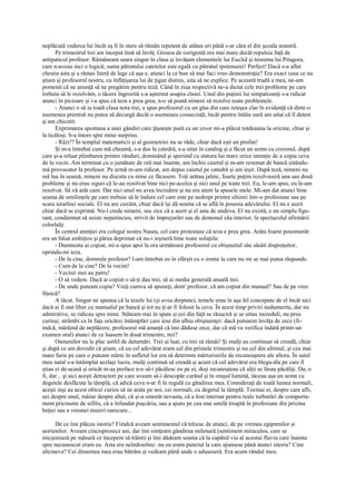 neplăcută vederea lui încât aş fi în stare să rămân repetent de atâtea ori până s-ar căra el din şcoala noastră.
      Pe trimestrul trei am început însă să învăţ. Groaza de corigentă era mai mare decât repulsia faţă de
antipaticul profesor. Rămâneam seara singur în clasa şi învăţam elementele lui Euclid şi teorema lui Pitagora,
care n-aveau nici o logică; suma pătratului catetelor este egală cu pătratul ipotenuzei! Perfect! Dacă s-a aflat
chestia asta şi a rămas literă de lege că aşa e, atunci la ce bun să mai faci vreo demonstraţie? Era exact ceea ce nu
ştiam şi profesorul nostru, cu înfăţişarea lui de ţigan distins, uita să ne explice. Pe această trudă a mea, ne-am
pomenit că ne anunţă să ne pregătim pentru teză. Când în ziua respectivă ne-a dictat cele trei probleme pe care
trebuia să le rezolvăm, o tăcere îngrozită s-a aşternut asupra clasei. Unul din puţinii lui simpatizanţi s-a ridicat
atunci în picioare şi i-a spus că teza e prea grea, n-o să poată nimeni să rezolve toate problemele.
      - Atunci o să ia toată clasa nota trei, a spus profesorul cu un glas din care reieşea clar în evidenţă că dintr-o
asemenea premisă nu putea să decurgă decât o asemenea consecinţă, încât pentru întâia oară am uitat că îl detest
şi am chicotit.
      Exprimarea spontana a unei gândiri care ţâşneşte pură ca un izvor mi-a plăcut totdeauna la oricine, chiar şi
la ticăloşi. S-a întors spre mine surprins.
      - Râzi!? În templul matematicii şi al geometriei nu se râde, chiar dacă eşti un profan!
      Şi m-a întrebat cum mă cheamă, s-a dus la catedră, s-a uitat în catalog şi a făcut un semn cu creionul, după
care şi-a reluat plimbarea printre rânduri, dominând şi speriind cu statura lui mare orice intenţie de a copia ceva
de la vecin. Am terminat cu o jumătate de oră mai înainte, am închis caietul şi m-am rezemat de bancă uitându-
mă provocator la profesor. Pe urmă m-am ridicat, am depus caietul pe catedră şi am ieşit. După teză, nimeni nu
mă lua în seamă, nimeni nu discuta cu mine ce făcusem. Toţi arătau jalnic, foarte puţini rezolvaseră una sau două
probleme şi nu erau siguri că le-au rezolvat bine nici pe-acelea şi nici unul pe toate trei. Eu, le-am spus, eu le-am
rezolvat. Să vă arăt cum. Dar nici unul nu avea încredere şi nu era atent la spusele mele. Mi-am dat atunci bine
seama de umilinţele pe care trebuie să le îndure cel care este pe nedrept printre ultimii într-o profesiune sau pe
scara ierarhiei sociale. El nu are cuvânt, chiar dacă îşi dă seama că se află în posesia adevărului. El nu e auzit
chiar dacă se exprimă. Nu-l crede nimeni, sau zice că a auzit şi el asta de undeva. El nu există, e un simplu figu-
rant, condamnat să asiste neputincios, strivit de împrejurări sau de demonul său interior, la spectacolul afirmării
celorlalţi.
      În centrul atenţiei era colegul nostru Nasea, cel care protestase că teza e prea grea. Arăta foarte posomorât:
era un băiat ambiţios şi părea deprimat că nu-i ieşiseră bine toate soluţiile.
      - Dumneata ai copiat, mi-a spus apoi la ora următoare profesorul cu obişnuitul său sâsâit dispreţuitor,
oprindu-mi teza.
      - De la cine, domnule profesor? l-am întrebat eu în sfârşit cu o ironie la care nu mi se mai putea răspunde.
      - Cum de la cine? De la vecini!
      - Vecinii mei au patru!
      - O să vedem. Dacă ai copiat o să-ţi dau trei, să ai media generală anuală trei.
      - De unde puteam copia? Vreţi cumva să spuneţi, dom' profesor, că am copiat din manual? Sau de pe vreo
fiţuică?
      A tăcut. Singur ne spunea că la tezele lui (şi avea dreptate), temele erau în aşa fel concepute de el încât nici
dacă ai fi stat liber cu manualul pe bancă şi tot nu ţi-ar fi folosit la ceva. În acest timp priviri nedumerite, dar nu
admirative, se ridicau spre mine. Stăteam mai în spate şi cei din faţă se răsuciră şi se uitau increduli, nu prea
curioşi, strâmbi ca în faţa oricărei întâmplări care iese din albia obişnuinţei: dacă putusem învăţa de zece (fi-
indcă, mârâind de neplăcere, profesorul mă anunţă că îmi dăduse zece, dar că mă va verifica îndată printr-un
examen oral) atunci de ce luasem în două trimestre, trei?
      Oamenilor nu le plac astfel de deturnări. Trei ai luat, cu trei să rămâi! Şi mulţi au continuat să creadă, chiar
şi după ce am dovedit că ştiam, că eu cel adevărat eram cel din primele trimestre şi nu cel din ultimul, şi cea mai
mare furie pe care o puteam stârni în sufletul lor era să determin mărturisirile de recunoaştere ale altora. În satul
meu natal s-a întâmplat acelaşi lucru, mulţi continuă să creadă şi acum că cel adevărat era blegu-ăla pe care îl
ştiau ei de-acasă şi oricât m-aş preface n-o să-i păcălesc eu pe ei, deşi recunoşteau că alţii se lăsau păcăliţi. Da, o
fi, dar... şi aici aceşti detractori pe care aveam să-i descopăr curând şi în oraşul lumină, tăceau aşa un semn cu
degetele desfăcute la tâmplă, că adică ceva n-ar fi în regulă cu gândirea mea. Consideraţi de toată lumea normali,
aceşti inşi au acest obicei curios să ne arate pe noi, cei normali, cu degetul la tâmplă. Tocmai ei, despre care afli,
azi despre unul, mâine despre altul, că şi-a omorât nevasta, că a fost internat pentru reale turburări de comporta-
ment pricinuite de sifilis, că a înfundat puşcăria, sau a ajuns pe cea mai umilă treaptă în profesiune din pricina
beţiei sau a vreunei muieri oarecare...

      De ce îmi plăcea istoria? Fiindcă aveam sentimentul că trăiesc de atunci, de pe vremea egiptenilor şi
asirienilor. Aveam cincisprezece ani, dar îmi simţeam gândirea milenară (sentiment miraculos, care se
micşorează pe măsură ce începem să trăim) şi îmi dădeam seama că la capătul viu al acestui fluviu care înainta
spre necunoscut eram eu. Asta era neîndoielnic: nu eu eram punctul la care ajunsese până atunci istoria? Cine
altcineva? Cei dinaintea mea erau bătrâni şi vedeam până unde o aduseseră. Era acum rândul meu.
 