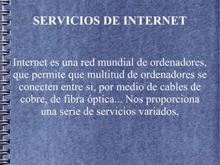 SERVICIOS DE INTERNET
Internet es una red mundial de ordenadores,
que permite que multitud de ordenadores se
conecten entre si, por medio de cables de
cobre, de fibra óptica... Nos proporciona
una serie de servicios variados,
 
