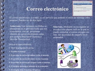 Correo electrónico
● Asíncrono. Los mensajes recibidos se
almacenan en el servidor hasta que nos
conectamos con un programas
clientes de correo electrónico como
por ejemplo Microsoft Outlook y
Mozilla Thunderbird.
● Síncrono. Mediante un navegador se
accede a una página web en la que se
puede consultar el correo siempre on-
line, sin necesidad de cargarlo en el
ordenador.
El correo electrónico, o e-mail, es un servicio que permite el envío de mensaje entre
usuarios. Pueden ser de dos tipos:
Envío de un correo electrónico:
● 1- Abrir un programa de correo.
● 2- Escribir el mensaje.
● 3- El servidor de correo del emisor recibe el mensaje.
● 4- El servidor de correo del emisor envía el mensaje.
● 5- El servidor de correo del receptor recibe el mensaje.
● 6- El receptor descarga el mensaje en su ordenador.
● 7- El receptor abre el mensaje del emisor.
 