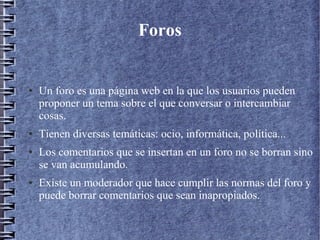 Foros
● Un foro es una página web en la que los usuarios pueden
proponer un tema sobre el que conversar o intercambiar
cosas.
● Tienen diversas temáticas: ocio, informática, política...
● Los comentarios que se insertan en un foro no se borran sino
se van acumulando.
● Existe un moderador que hace cumplir las normas del foro y
puede borrar comentarios que sean inapropiados.
 