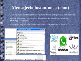 Mensajería instantánea (chat)
● Es un servicio permite comunicarse por escrito con otras personas en tiempo real.
● Algunos programas de mensajería instantánea: Windows Live Messenger,
WhatsApp Messenger...
● Son páginas web donde se puede hablar con otras personas de forma anónima.
 