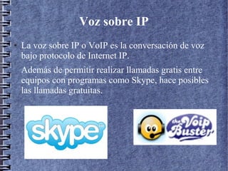 Voz sobre IP
● La voz sobre IP o VoIP es la conversación de voz
bajo protocolo de Internet IP.
Además de permitir realizar llamadas gratis entre
equipos con programas como Skype, hace posibles
las llamadas gratuitas.
 