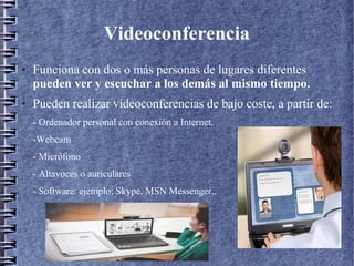 Videoconferencia
● Funciona con dos o más personas de lugares diferentes
pueden ver y escuchar a los demás al mismo tiempo.
● Pueden realizar videoconferencias de bajo coste, a partir de:
- Ordenador personal con conexión a Internet.
-Webcam
- Micrófono
- Altavoces o auriculares
- Software: ejemplo: Skype, MSN Messenger..
 